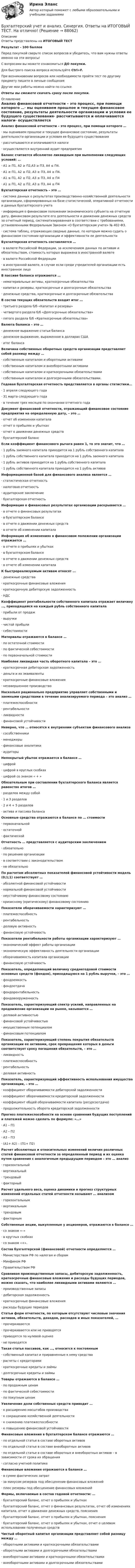     
            Описание
            Ответы представлены на ИТОГОВЫЙ ТЕСТРезультат - 100 балловПеред покупкой сверьте список вопросов и убедитесь, что вам нужны ответы именно на эти вопросы!С вопросами вы можете ознакомиться ДО покупки.Для быстрого поиска вопроса используйте Ctrl+F.При возникновении вопросов или необходимости пройти тест по другому предмету пишите в личные сообщения Другие мои работы можно найти по ссылке Ответы вы сможете скачать сразу после покупки. 
            Оглавление
            Анализ финансовой отчетности – это процесс, при помощи которого …·      мы оцениваем прошлое и текущее финансовое состояние, результаты деятельности организации и условия ее будущего существования·      рассчитываются и оплачиваются налоги·      осуществляется внутренний аудит предприятия Баланс считается абсолютно ликвидным при выполнении следующих условий: …·      А1 ≥ П1, А2 ≥ П2,А3 ≥ П3, А4 ≤ П4.·      А1 ≥ П1, А2 ≥ П2, А3 ≥ П3, А4 ≥ П4.·      А1 ≤ П1, А2 ≥ П2, А3 ≤ П3, А4 ≥ П4·      А1 ≥ П1, А2 ≤ П2, А3 ≥ П3, А4 ≤ П4 Бухгалтерская отчетность – это …·      система данных о результатах производственно-хозяйственной деятельности организации, сформированных на базе статистической, оперативной отчетности и данных бухгалтерского учета·      информация о финансовом положении экономического субъекта на отчетную дату, финансовом результате его деятельности и движении денежных средств за отчетный период, систематизированная в соответствии с требованиями, установленными Федеральным Законом «О бухгалтерском учете» № 402-ФЗ.·      система таблиц, отражающих сводные данные, по которым можно судить о финансовом состоянии организации и эффективности ее деятельности Бухгалтерская отчетность составляется …·      в валюте Российской Федерации, за исключением данных по активам и обязательствам, стоимость которых выражена в иностранной валюте·      в валюте Российской Федерации·      в иностранной валюте, в случае если среди учредителей организации есть иностранное лицо В пассиве баланса отражаются …·      нематериальные активы, краткосрочные обязательства·      капитал и резервы, краткосрочные и долгосрочные обязательства·      денежные средства, краткосрочные и долгосрочные обязательства В состав текущих обязательств входит итог …·      третьего раздела б/б «Капитал и резервы»·      четвертого раздела б/б «Долгосрочные обязательства»·      пятого раздела б/б «Краткосрочные обязательства» Валюта баланса – это …·      денежное выражение статьи баланса·      денежное выражение, выраженное в долларах США·      итог баланса Величина собственных оборотных средств организации представляет собой разницу между …·      собственным капиталом и оборотными активами·      собственным капиталом и внеоборотными активами·      собственным капиталом и краткосрочными обязательствами·      собственным капиталом и долгосрочными обязательствами. Годовая бухгалтерская отчетность представляется в органы статистики…·      1 апреля следующего года·      31 марта следующего года·      в течение трех месяцев по окончании отчетного года Документ финансовой отчетности, отражающий финансовое состояние предприятия на определенную дату, – это …·      отчет об изменении капитала·      отчет о прибылях и убытках·      отчет о движении денежных средств·      бухгалтерский баланс Если коэффициент финансового рычага равен 1, то это значит, что …·      1 рубль заемного капитала приходится на 1 рубль собственного капитала·      1 рубль собственного капитала приходится на 1 рубль заемного капитала·      1 рубль активов приходится на 1 рубль собственного капитала·      1 рубль собственного капитала приходится на 1 рубль активов Информационной базой для финансового анализа является …·      статистическая отчетность·      налоговая отчетность·      аудиторское заключение·      бухгалтерская отчетность Информация о финансовых результатах организации раскрывается …·      в отчете о финансовых результатах·      в бухгалтерском балансе·      в отчете о движении денежных средств·      в отчете об изменении капитала Информация об изменениях в финансовом положении организации отражается …·      в отчете о прибылях и убытках·      в бухгалтерском балансе·      в отчете о движении денежных средств·      в отчете об изменении капитала К быстрореализуемым активам относят …·      денежные средства·      краткосрочные финансовые вложения·      краткосрочную дебиторскую задолженность·      НДС  Коэффициент рентабельности собственного капитала отражает величину …, приходящейся на каждый рубль собственного капитала·      прибыли от продаж·      выручки·      чистой прибыли·      себестоимости Материалы отражаются в балансе …·      по остаточной стоимости·      по фактической себестоимости·      по первоначальной стоимости Наиболее ликвидная часть оборотного капитала – это …·      краткосрочная дебиторская задолженность·      деньги и их эквиваленты·      краткосрочные финансовые вложения·      незавершенное производство Насколько рационально предприятие управляет собственными и заемными средствами в течение анализируемого периода – это анализ …·      платежеспособности·      рентабельности·      ликвидности·      финансовой устойчивости Неверно, что … относятся к внутренним субъектам финансового анализа·      сособственники·      менеджеры·      финансовые аналитики·      аудиторы Непокрытый убыток отражается в балансе …·      цифрой·      цифрой в круглых скобках·      цифрой со знаком « + » Обязательным при составлении бухгалтерского баланса является равенство итогов …·      разделов между собой·      1 и 3 разделов·      2 и 4 + 5 разделов·      актива и пассива баланса Основные средства отражаются в балансе по … стоимости·      первоначальной·      остаточной·      фактической Отчетность … представляется с аудиторским заключением·      обязательно·      по решению организации·      в соответствии с законодательством·      не обязательно По расчетам абсолютных показателей финансовой устойчивости модель (0;1;1) соответствует …·      абсолютной финансовой устойчивости·      нормальной финансовой устойчивости·      неустойчивому финансовому состоянию·      кризисному (критическому) финансовому состоянию Показатели оборачиваемости характеризуют …·      платежеспособность·      рентабельность·      деловую активность·      финансовую устойчивостьПоказатели рентабельности работы организации характеризуют …·      экономический эффект работы организации·      экономическую эффективность деятельности организации·      оборачиваемость капитала организации·      финансовую устойчивость Показатель, определяющий величину среднегодовой стоимости основных средств (фондов), приходящуюся на 1 рубль выручки, – это …·      фондоемкость·      фондоотдача·      фондорентабельность·      фондовооруженность Показатель, характеризующий спектр усилий, направленных на продвижение организации на рынке, называется …·      деловой активностью·      финансовой устойчивостью·      имущественным потенциалом·      финансовым потенциалом Показатель, характеризующий степень покрытия обязательств организации ее активами, срок превращения которых в деньги соответствует сроку погашения обязательств, – это …·      ликвидность·      платежеспособность·      рентабельность·      деловая активность Показатель, характеризующий эффективность использования имущества организации, – это …·      коэффициент оборачиваемости дебиторской задолженности·      коэффициент оборачиваемости кредиторской задолженности·      коэффициент общей оборачиваемости капитала (ресурсоотдача)·      продолжительность оборота кредиторской задолженностиПрогноз платежеспособности на основе сравнения будущих поступлений и платежей можно сделать по формуле: «…»·      А1 – П1·      А2 – П2·      А3 – П3·      (А1+ А2) – (П1+ П2) Расчет абсолютных и относительных изменений величин различных статей финансовой отчетности за определенный период и их оценка путем сравнения с аналогичным предыдущим периодом – это … анализ·      горизонтальный·      вертикальный·      трендовый·      факторный Расчет удельного веса, оценка динамики и прогноз структурных изменений отдельных статей отчетности называют … анализом·      горизонтальным·      вертикальным·      трендовым·      факторным Собственные акции, выкупленные у акционеров, отражаются в балансе …·      со знаком «–»·      в круглых скобках·      со знаком «+». Состав бухгалтерской (финансовой) отчетности определяется …·      Министерством РФ по налогам и сборам·      Минфином РФ·      Правительством РФ Сравнивая производственные запасы, дебиторскую задолженность, краткосрочные финансовые вложения и расходы будущих периодов, можно сказать, что наиболее ликвидными активами являются …·      производственные запасы·      дебиторская задолженность·      краткосрочные финансовые вложения·      расходы будущих периодов Статьи форм отчетности, по которым отсутствуют числовые значения активов, обязательств, доходов, расходов и иных показателей, …·      прочеркиваются·      прочеркиваются или не приводятся·      приводятся по нулевой оценке·      не приводятся Такая статья пассивов, как …, относится к постоянным·      собственный капитал и приравненные к нему средства·      расчеты с кредиторами·      краткосрочные кредиты и займы·      долгосрочные кредиты и займы Товары отражаются в балансе …·      по продажным ценам·      по фактической себестоимости·      по покупным ценам Увеличение доли собственных средств приводит …·      к расширению масштабов производства·      к сокращению хозяйственной деятельности·      к снижению платежеспособности·      к повышению финансовой устойчивости  Финансовые вложения в бухгалтерском балансе отражаются …·      по отдельной статье в составе оборотных активов·      по отдельной статье в составе внеоборотных активов·      по отдельной статье в составе оборотных и внеоборотных активов – в зависимости от срока их обращения·      согласно учетной политике Финансовые вложения отражаются в балансе …·      в сумме фактических затрат·      за минусом резервов под обесценение финансовых вложений·      плюс резервы под обесценение финансовых вложений Формы, включаемые в состав годовой отчетности: …·      бухгалтерский баланс, отчет о прибылях и убытках·      бухгалтерский баланс, отчет о финансовых результатах, отчет об изменениях капитала, отчет о движении денежных средств, пояснения·      бухгалтерский баланс, отчет о прибылях и убытках, пояснения·      бухгалтерский баланс, отчет о прибылях и убытках, отчет о целевом использовании полученных средств Чистый оборотный капитал организации представляет собой разницу между …·      оборотными активами и краткосрочными обязательствами·      оборотными активами и долгосрочными обязательствами·      внеоборотными активами и краткосрочными обязательствами·      внеоборотными активами и долгосрочными обязательствами   
            
            
            Бухгалтерский учет и анализ (Синергия/МОИ/МТИ/МОСАП)Бухгалтерский учет и анализ. Синергия. Ответы на ИТОГОВЫЙ ТЕСТ. На отлично!Бухгалтерский учёт и анализ. Синергия. Тест.Бухгалтерский учет и анализ.Тема 10. Методика комплексного анализа основных по.ТК-13. ЗаданиеБухгалтерский учет и анализ.Тема 2. Предмет и объекты бухгалтерского учета.ТК-2. ЗаданиеБухгалтерский учет и анализ.Тема 3. Метод бухгалтерского учета и его элементы.ТК-4. ЗаданиеБухгалтерский учет и анализ.Тема 9. Система комплексного экономического анализ.ТК-11. Задание💯 Бухгалтерский учет и анализ (ответы на тест Синергия / МТИ / МосАП, июнь 2022)Бухгалтерский учет и анализ Ответы на тесты 4-6 и Итоговое тестирование Витте МУИВБухгалтерский учёт и анализ (Практическая работа) ММУБухгалтерский учет и анализ рейтинговая ВиттеБухгалтерский учет и анализ  рр 2Бухгалтерский учет и анализ рр2 вариант  № Л  витте Бухгалтерский учет и анализ Синергия