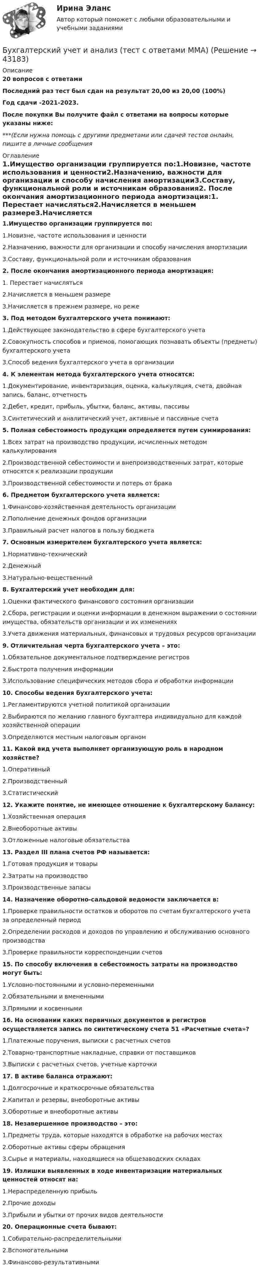     
            Описание
            20 вопросов с ответамиПоследний раз тест был сдан на результат 20,00 из 20,00 (100%)Год сдачи -2021-2023.После покупки Вы получите файл с ответами на вопросы которые указаны ниже:***(Если нужна помощь с другими предметами или сдачей тестов онлайн, пишите в личные сообщения  
            Оглавление
            1.Имущество организации группируется по:1.Новизне, частоте использования и ценности2.Назначению, важности для организации и способу начисления амортизации3.Составу, функциональной роли и источникам образования2. После окончания амортизационного периода амортизация:1. Перестает начисляться2.Начисляется в меньшем размере3.Начисляется в прежнем размере, но реже3. Под методом бухгалтерского учета понимают:1.Действующее законодательство в сфере бухгалтерского учета2.Совокупность способов и приемов, помогающих познавать объекты (предметы) бухгалтерского учета3.Способ ведения бухгалтерского учета в организации4. К элементам метода бухгалтерского учета относятся:1.Документирование, инвентаризация, оценка, калькуляция, счета, двойная запись, баланс, отчетность2.Дебет, кредит, прибыль, убытки, баланс, активы, пассивы3.Синтетический и аналитический учет, активные и пассивные счета5. Полная себестоимость продукции определяется путем суммирования:1.Всех затрат на производство продукции, исчисленных методом калькулирования2.Производственной себестоимости и внепроизводственных затрат, которые относятся к реализации продукции3.Производственной себестоимости и потерь от брака 6. Предметом бухгалтерского учета является:1.Финансово-хозяйственная деятельность организации2.Пополнение денежных фондов организации3.Правильный расчет налогов в пользу бюджета7. Основным измерителем бухгалтерского учета является:1.Нормативно-технический2.Денежный3.Натурально-вещественный8. Бухгалтерский учет необходим для:1.Оценки фактического финансового состояния организации2.Сбора, регистрации и оценки информации в денежном выражении о состоянии имущества, обязательств организации и их изменениях3.Учета движения материальных, финансовых и трудовых ресурсов организации9. Отличительная черта бухгалтерского учета – это:1.Обязательное документальное подтверждение регистров2.Быстрота получения информации3.Использование специфических методов сбора и обработки информации10. Способы ведения бухгалтерского учета:1.Регламентируются учетной политикой организации2.Выбираются по желанию главного бухгалтера индивидуально для каждой хозяйственной операции3.Определяются местным налоговым органом11. Какой вид учета выполняет организующую роль в народном хозяйстве?1.Оперативный2.Производственный3.Статистический12. Укажите понятие, не имеющее отношение к бухгалтерскому балансу:1.Хозяйственная операция2.Внеоборотные активы3.Отложенные налоговые обязательства13. Раздел III плана счетов РФ называется:1.Готовая продукция и товары2.Затраты на производство3.Производственные запасы 14. Назначение оборотно-сальдовой ведомости заключается в:1.Проверке правильности остатков и оборотов по счетам бухгалтерского учета за определенный период2.Определении расходов и доходов по управлению и обслуживанию основного производства3.Проверке правильности корреспонденции счетов15. По способу включения в себестоимость затраты на производство могут быть:1.Условно-постоянными и условно-переменными2.Обязательными и вмененными3.Прямыми и косвенными16. На основании каких первичных документов и регистров осуществляется запись по синтетическому счета 51 «Расчетные счета»?1.Платежные поручения, выписки с расчетных счетов2.Товарно-транспортные накладные, справки от поставщиков3.Выписки с расчетных счетов, учетные карточки17. В активе баланса отражают:1.Долгосрочные и краткосрочные обязательства2.Капитал и резервы, внеоборотные активы3.Оборотные и внеоборотные активы 18. Незавершенное производство – это:1.Предметы труда, которые находятся в обработке на рабочих местах2.Оборотные активы сферы обращения3.Сырье и материалы, находящиеся на общезаводских складах19. Излишки выявленных в ходе инвентаризации материальных ценностей относят на:1.Нераспределенную прибыль2.Прочие доходы3.Прибыли и убытки от прочих видов деятельности20. Операционные счета бывают:1.Собирательно-распределительными2.Вспомогательными3.Финансово-результативными 
            
            
            Бухгалтерский учет и анализ тест (Ответы на тест Синергия/МОИ/ МТИ)Бухгалтерский учет и анализ (тест с ответами ММА)Бухгалтерский учет и анализ (Тест с ответами СИНЕРГИЯ / МОИ / МТИ)Бухгалтерский учет и анализ (тест с ответами Синергия/МОИ/МТИ/МосАП)Бухгалтерский учет и анализ (тест с ответами Синергия/МОИ/ МТИ /МОСАП)Бухгалтерский учет и анализ ТУСУР вариант 3Бухгалтерский учет и анализ ТУСУР вариант 7Бухгалтерский учет и анализ (Синергия/МОИ/МТИ/МОСАП)Бухгалтерский учет и анализ. Синергия. Ответы на ИТОГОВЫЙ ТЕСТ. На отлично!Бухгалтерский учёт и анализ. Синергия. Тест.Бухгалтерский учет и анализ.Тема 10. Методика комплексного анализа основных по.ТК-13. ЗаданиеБухгалтерский учет и анализ.Тема 2. Предмет и объекты бухгалтерского учета.ТК-2. ЗаданиеБухгалтерский учет и анализ.Тема 3. Метод бухгалтерского учета и его элементы.ТК-4. ЗаданиеБухгалтерский учет и анализ.Тема 9. Система комплексного экономического анализ.ТК-11. Задание