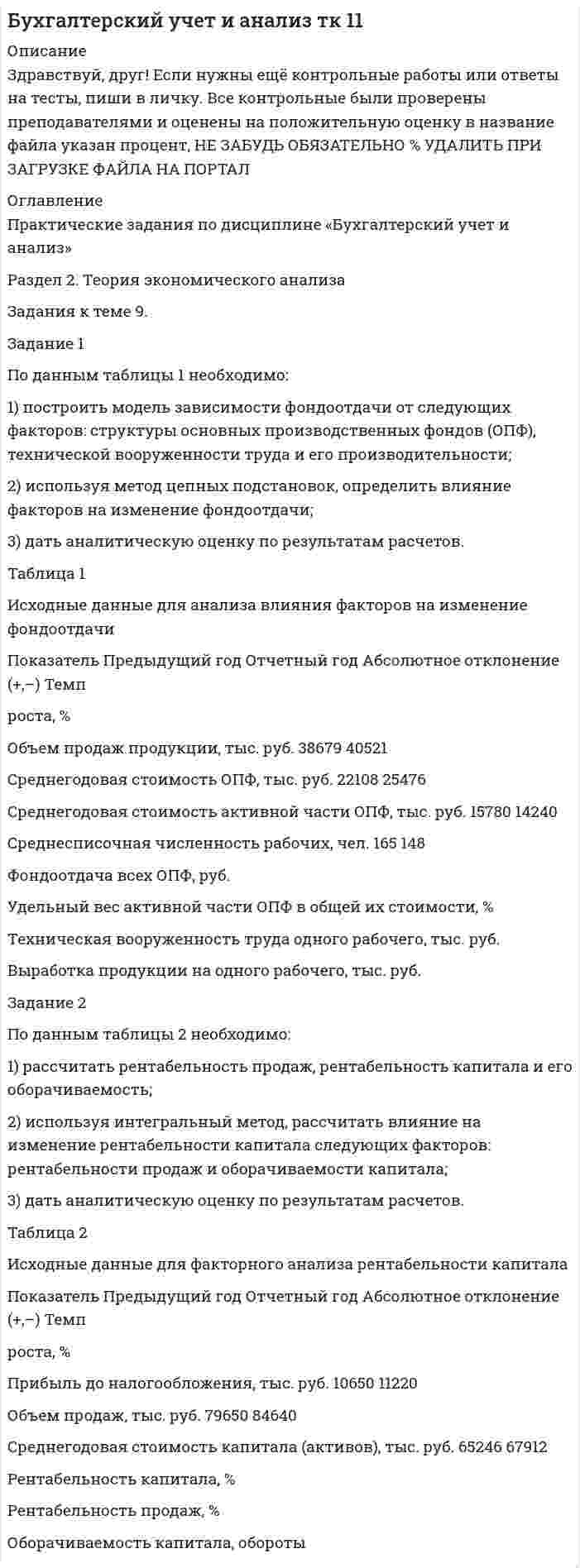 




Описание


Здравствуй, друг! Если нужны ещё контрольные работы или ответы на тесты, пиши в личку. Все контрольные были проверены преподавателями и оценены на положительную оценку в название файла указан процент, НЕ ЗАБУДЬ ОБЯЗАТЕЛЬНО % УДАЛИТЬ ПРИ ЗАГРУЗКЕ ФАЙЛА НА ПОРТАЛ




Оглавление


Задача1
 
По данным таблицы необходимо:
- рассчитать показатели эффективности использования основных фондов и оценить их динамику;
- оценить степень влияния факторов на изменение фондоотдачи.
По результатам расчетов сделать выводы.
Исходные данные
Показатели Прошлый год Отчетный год
1. Объем производства, млн. руб.:
- в действующих ценах
- в сопоставимых ценах
 
55,0
 
56,2
2. Индекс цен - 1,13
3. Среднегодовая стоимость основных производственных фондов, млн. руб.,
в том числе активной части 22,5
 
11,0 20,0
 
11,5
4. Чистая прибыль, млн. руб. 2,0 1,8
5.Численность рабочих, чел. 15 17
Задача 2
 
Дайте общую оценку эффективности управления.
№ п/п Показатели Годы
текущий предыдущий
1 Объем производства продукции, тыс. руб. 23610 24500
2 Среднегодовая стоимость промышленно- производственных основных фондов, тыс. руб.
53655
55770
3 Среднегодовая численность промышленно-производственного персонала, чел. 80 87
4 Численность работников управления, чел. 25 29
5 Затраты на управление, тыс. руб. 990 1548
6 Приходится на одного работника управления:
а) объема продажи, руб. (стр.1: стр.4)
б) стоимости основных промышленно- производственных фондов, тыс. руб.(стр. 2: стр. 4)
в) численности промышленно- производственного персонала, чел.(стр. 3 : стр. 4)
7 Коэффициент эффективности управления (стр. 1 : стр. 5)
Задача 3
 
По данным таблицы необходимо проанализировать уровень затрат на 1 рубль товарной продукции и определить влияние таких факторов, как структура и ассортимент продукции, себестоимость ее отдельных видов и уровень оптовых цен, на изменение затрат, приходящихся на 1 рубль товарной продукции. По результатам анализа сделать выводы.
 
 
 
Показатели
 
По плану При фактическом объеме произведенной продукции
По плановой себестоимости и плановым ценам По фактической себестоимости и плановым ценам По фактической себестоимости и фактическим ценам
1. Себестоимость, млн. руб. 600 648 610 610
2. Товарная продукция, млн. руб. 790 752 752 768
3. Затраты на 1 рубль товарной продукции, руб.
Задача 4
 
По данным таблицы необходимо:
1. Рассчитать точку безубыточности и запас финансовой прочности (в тыс.руб. и в процентах) за каждый год.
2. Оценить сложившуюся ситуацию и наметить пути достижения более высоких финансовых результатов.
 
Показатели Прошлый год Отчетный год
1. Прибыль от продаж, тыс.руб. 240 228
2.Постоянные затраты, тыс.руб. 444 720
3. Выручка, тыс.руб. 8000 6200
 



            
            
            По данным отчетности о деятельности организации провести анализ ее эффективности. 1. Произведите группировку оборотных активов по следующим признакам: сферам функционирования (сфера производства и обращения);По данным таблицы 1 необходимо: 1) построить модель зависимости фондоотдачи от следующих факторов: структуры основных производственных фондов (ОПФ), технической вооруженности труда и его производительности;По данным таблицы 1 необходимо: 1) рассчитать показатели материалоемкости и материалоотдачи за предшествующий и отчетный год, определить их изменение;По данным таблицы 1 необходимо: 1) рассчитать показатели фондоотдачи, фондоемкости, фондорентабельности и фондовооруженности; 2) определить факторы, оказывающие влияние на изменение фондоотдачи, и провести факторный анализ этого показателя, оценить влияние факторов на изменение производства;По данным таблицы 1 о структуре промышленно-производственного персонала предприятия По данным таблицы необходимо: - рассчитать показатели эффективности использования основных фондов и оценить их динамику; - оценить степень влияния факторов на изменение фондоотдачи. По результатам расчетов сделать выводы. Исходные данные Показатели Прошлый год Отчетный год 1. Объем производства, млн. руб.:Подарочные сертификаты на впечатление в Москве (Гонки, мастер-классы, полеты, романтические приключения, спа-процедуры.)Под...  анализа понимают различные формализованные процедуры и операции, принятые формы и способы упорядочения и обработки данных, графические объекты., формулы, логические приемы и метафоры и т.п.По данным Бухгалтерского баланса за 20ХХ год имеются следующие показатели: основные средства - 200 000 руб.; нематериальные активы - 100 000 руб., сырье и материалы - 500 000 руб., денежные средства на расчетном счете - 700 000 руб. Расс❓По данным бухгалтерской отчетности конкретной организации составьте: тест оценки системы внутреннего контроля, оцените уровень существенности.По данным бухгалтерской отчетности конкретной организации составьте: тест оценки системы внутреннего контроля, оцените уровень существенности.. 2По данным бухгалтерской отчетности ОАО «Нефтепереработка» за 2014 год (Приложение А) проведите оценку вероятности наступления банкротства на основе моделей Альтамана, Таффлера и R-счета. Сравните полученные результаты и сделайте выводы об эффективности использования данных моделей.По данным выборки составить дискретный или интервальный вариационный ряд, начертить полигон или гистограмму. Возраст несовершеннолетних, совершивших преступления (лет) 11 13 15 16 17 11 15 14 16 13 14 17 16 15 15 16 17 15 14 15 15 14 16 11 14 14 16 15 16 15 13 15 15 13 15 14 15 13 17 14По данным конкретной организации оцените аудиторский риск. Задание 2 . По данным бухгалтерской отчетности конкретной организации составьте: тест оценки системы внутреннего контроля, оцените уровень существенности.