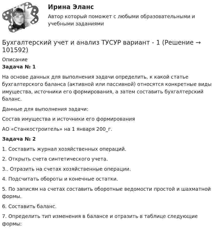       
            Описание
             Задача № 1	На основе данных для выполнения задачи определить, к какой статье бухгалтерского баланса (активной или пассивной) относятся конкретные виды имущества, источники его формирования, а затем составить бухгалтерский баланс.	 Данные для выполнения задачи: Состав имущества и источники его формирования АО «Станкостроитель» на 1 января 200_г. Задача № 2	1. Составить журнал хозяйственных операций. 	2. Открыть счета синтетического учета.	3.. Отразить на счетах хозяйственные операции.	4. Подсчитать обороты и конечные остатки.	5. По записям на счетах составить оборотные ведомости простой и шахматной формы.	6. Составить баланс.	7. Определить тип изменения в балансе и отразить в таблице следующие формы:   