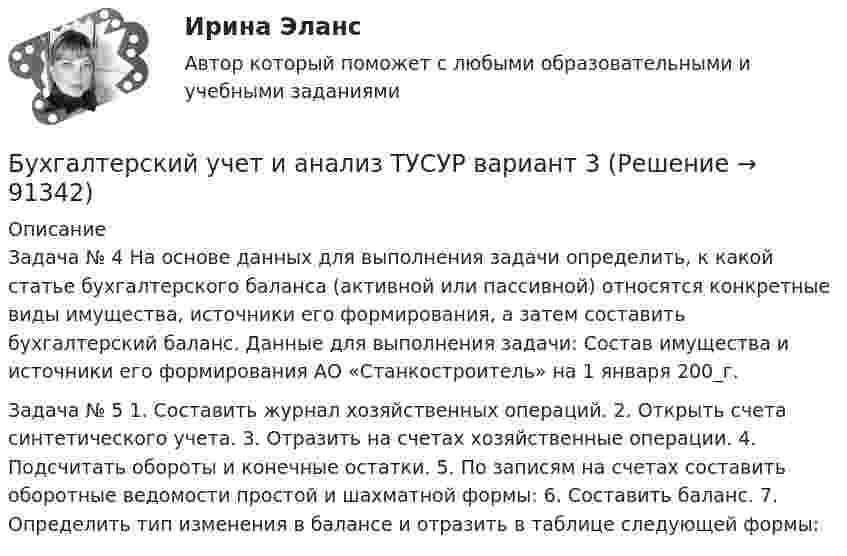      
            Описание
            Задача № 4 На основе данных для выполнения задачи определить, к какой статье бухгалтерского баланса (активной или пассивной) относятся конкретные виды имущества, источники его формирования, а затем составить бухгалтерский баланс. Данные для выполнения задачи: Состав имущества и источники его формирования АО «Станкостроитель» на 1 января 200_г.  Задача № 5 1. Составить журнал хозяйственных операций. 2. Открыть счета синтетического учета. 3. Отразить на счетах хозяйственные операции. 4. Подсчитать обороты и конечные остатки. 5. По записям на счетах составить оборотные ведомости простой и шахматной формы: 6. Составить баланс. 7. Определить тип изменения в балансе и отразить в таблице следующей формы:    
            
            
            Бухгалтерский учет и анализ (тест с ответами Синергия/МОИ/ МТИ /МОСАП)Бухгалтерский учет и анализ ТУСУР вариант 3Бухгалтерский учет и анализ ТУСУР вариант 7Бухгалтерский учет и анализ Учет и анализ Ответы на тест Синергия МОИ МТИБухгалтерский учет и анализ часть 1 Рейтинговая работа Витте Вариант 10 Буква КБухгалтерский учет и анализ часть 1 Рейтинговая работа Витте Вариант 23 Буква Ш-ЩБухгалтерский учет и анализ часть 1 Рейтинговая работа Витте Вариант 9 Буква ИБухгалтерский учет и анализ.Тема 2. Предмет и объекты бухгалтерского учета.ТК-2. ЗаданиеБухгалтерский учет и анализ.Тема 3. Метод бухгалтерского учета и его элементы.ТК-4. ЗаданиеБухгалтерский учет и анализ.Тема 9. Система комплексного экономического анализ.ТК-11. Задание«Бухгалтерский учет и анализ». Тест для сдачи в МФПУ «Синергия». Бухгалтерский учет и анализ тест (Ответы на тест Синергия/МОИ/ МТИ)Бухгалтерский учет и анализ (тест с ответами ММА)Бухгалтерский учет и анализ (Тест с ответами СИНЕРГИЯ / МОИ / МТИ)