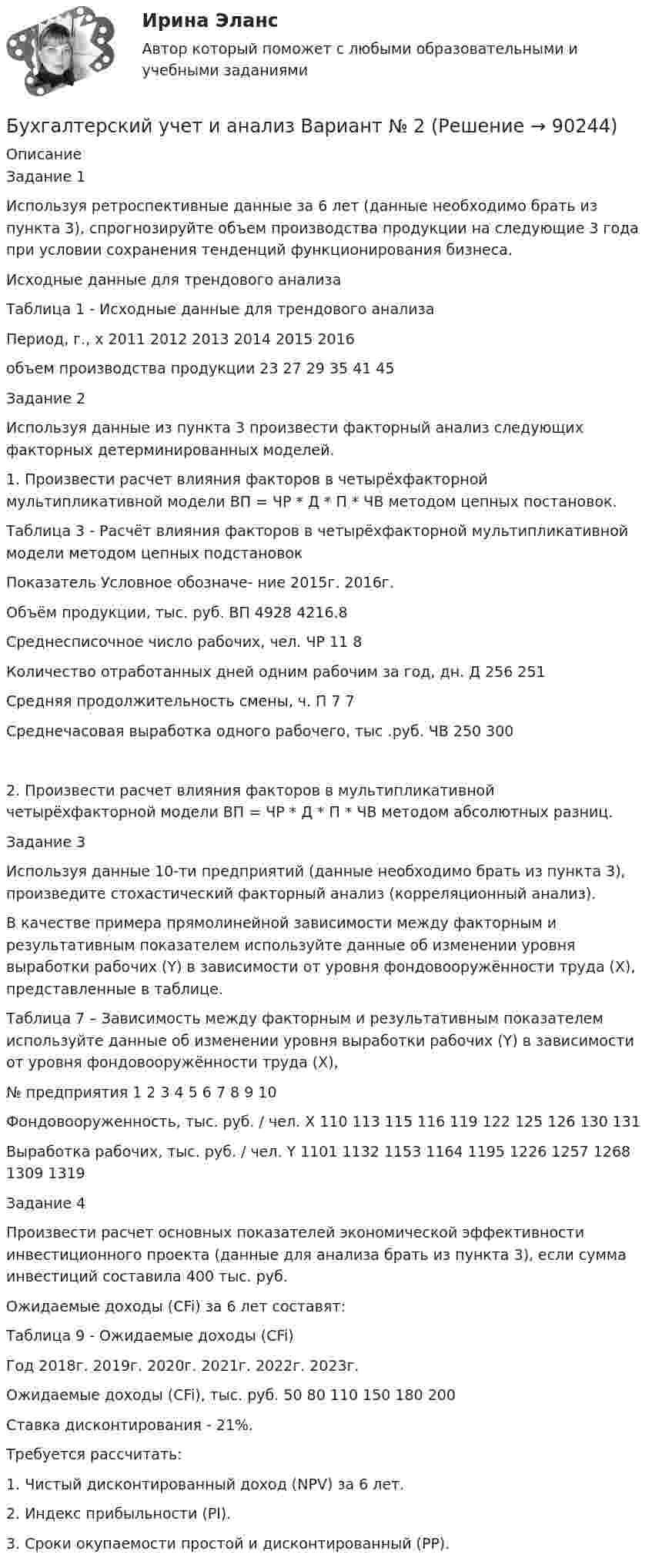      
            Описание
            Задание 1Используя ретроспективные данные за 6 лет (данные необходимо брать из пункта 3), спрогнозируйте объем производства продукции на следующие 3 года при условии сохранения тенденций функционирования бизнеса.Исходные данные для трендового анализаТаблица 1 - Исходные данные для трендового анализаПериод, г., x 2011 2012 2013 2014 2015 2016объем производства продукции 23 27 29 35 41 45Задание 2Используя данные из пункта 3 произвести факторный анализ следующих факторных детерминированных моделей.1. Произвести расчет влияния факторов в четырёхфакторной мультипликативной модели ВП = ЧР * Д * П * ЧВ методом цепных постановок.Таблица 3 - Расчёт влияния факторов в четырёхфакторной мультипликативной модели методом цепных подстановокПоказатель Условное обозначе- ние 2015г. 2016г.Объём продукции, тыс. руб. ВП 4928 4216.8Среднесписочное число рабочих, чел. ЧР 11 8Количество отработанных дней одним рабочим за год, дн. Д 256 251Средняя продолжительность смены, ч. П 7 7Среднечасовая выработка одного рабочего, тыс .руб. ЧВ 250 3002. Произвести расчет влияния факторов в мультипликативной четырёхфакторной модели ВП = ЧР * Д * П * ЧВ методом абсолютных разниц.Задание 3Используя данные 10-ти предприятий (данные необходимо брать из пункта 3), произведите стохастический факторный анализ (корреляционный анализ).В качестве примера прямолинейной зависимости между факторным и результативным показателем используйте данные об изменении уровня выработки рабочих (Y) в зависимости от уровня фондовооружённости труда (X), представленные в таблице.Таблица 7 – Зависимость между факторным и результативным показателем используйте данные об изменении уровня выработки рабочих (Y) в зависимости от уровня фондовооружённости труда (X),№ предприятия 1 2 3 4 5 6 7 8 9 10Фондовооруженность, тыс. руб. / чел. X 110 113 115 116 119 122 125 126 130 131Выработка рабочих, тыс. руб. / чел. Y 1101 1132 1153 1164 1195 1226 1257 1268 1309 1319Задание 4Произвести расчет основных показателей экономической эффективности инвестиционного проекта (данные для анализа брать из пункта 3), если сумма инвестиций составила 400 тыс. руб.Ожидаемые доходы (CFi) за 6 лет составят:Таблица 9 - Ожидаемые доходы (CFi)Год 2018г. 2019г. 2020г. 2021г. 2022г. 2023г.Ожидаемые доходы (CFi), тыс. руб. 50 80 110 150 180 200Ставка дисконтирования - 21%.Требуется рассчитать:1. Чистый дисконтированный доход (NPV) за 6 лет.2. Индекс прибыльности (PI).3. Сроки окупаемости простой и дисконтированный (PP).   
            
            
            Бухгалтерский учет и анализ вариант 1 витте Бухгалтерский учет и анализ       Вариант  №  2Бухгалтерский учет и анализ  вариант  на   КБухгалтерский учет и анализ витте Бухгалтерский учет и анализ витте Бухгалтерский учет и анализ витте   вариант №  4Бухгалтерский учет и анализ  ВСЕ ЗАДАНИЯ 💯 Бухгалтерский учет и анализ [16 тем] (все ответы на тест Синергия / МТИ / МосАП, январь 2023)💯 Бухгалтерский учет и анализ (1) (все ответы на тест Синергия / МТИ / МосАП, октябрь 2022)Бухгалтерский учет и анализ 2_витте_вариант е✅ Бухгалтерский учет и анализ 30 вопросов СИНЕРГИЯ МТИ 2022Бухгалтерский учет и анализ.dor (тест с ответами Синергия/МОИ/ МТИ /МОСАП)⭐ Бухгалтерский учет и анализ [без тем] (все ответы на тест Синергия / МТИ / МосАП, август 2022)⭐ Бухгалтерский учет и анализ [без тем] (все ответы на тест Синергия / МТИ / МосАП, июль 2022)