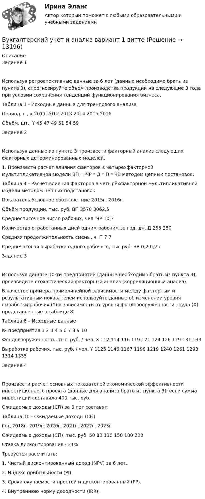      
          Описание
          Задание 1Используя ретроспективные данные за 6 лет (данные необходимо брать из пункта 3), спрогнозируйте объем производства продукции на следующие 3 года при условии сохранения тенденций функционирования бизнеса.Таблица 1 - Исходные данные для трендового анализаПериод, г., x	2011	2012	2013	2014	2015	2016Объём, шт., Y	45	47	49	51	54	59Задание 2Используя данные из пункта 3 произвести факторный анализ следующих факторных детерминированных моделей.1. Произвести расчет влияния факторов в четырёхфакторной мультипликативной модели ВП = ЧР * Д * П * ЧВ методом цепных постановок.Таблица 4 - Расчёт влияния факторов в четырёхфакторной мультипликативной модели методом цепных подстановокПоказатель	Условное обозначе- ние	2015г.	2016г. Объём продукции, тыс. руб.	ВП	3570	3062,5Среднесписочное число рабочих, чел.	ЧР	10	7Количество отработанных дней одним рабочим за год, дн.	Д	255	250Средняя продолжительность смены, ч.	П	7	7Среднечасовая выработка одного рабочего, тыс.руб.	ЧВ	0,2	0,25Задание 3Используя данные 10-ти предприятий (данные необходимо брать из пункта 3), произведите стохастический факторный анализ (корреляционный анализ).В качестве примера прямолинейной зависимости между факторным и результативным показателем используйте данные об изменении уровня выработки рабочих (Y) в зависимости от уровня фондовооружённости труда (X), представленные в таблице 8.Таблица 8 – Исходные данные№ предприятия	1	2	3	4	5	6	7	8	9	10Фондовооруженность, тыс. руб. / чел. X	112	114	116	119	121	124	126	129	131	133Выработка рабочих, тыс. руб. / чел. Y	1125	1146	1167	1198	1219	1240	1261	1293	1314	1335Задание 4Произвести расчет основных показателей экономической эффективности инвестиционного проекта (данные для анализа брать из пункта 3), если сумма инвестиций составила 400 тыс. руб. Ожидаемые доходы (CFi) за 6 лет составят:Таблица 10 - Ожидаемые доходы (CFi)Год	2018г.	2019г.	2020г.	2021г.	2022г.	2023г.Ожидаемые доходы (CFi), тыс. руб.	50	80	110	150	180	200Ставка дисконтирования - 21%.Требуется рассчитать:1. Чистый дисконтированный доход (NPV) за 6 лет.2. Индекс прибыльности (PI).3. Сроки окупаемости простой и дисконтированный (PP).4. Внутреннюю норму доходности (IRR).  
            
            
            💯 Бухгалтерский учет и анализ [Блок 2-4] (правильные ответы на тесты Синергия / МОИ / МТИ / МосАП, август 2023)Бухгалтерский учет и анализ вариант 1 витте Бухгалтерский учет и анализ       Вариант  №  2Бухгалтерский учет и анализ  вариант  на   КБухгалтерский учет и анализ витте Бухгалтерский учет и анализ витте Бухгалтерский учет и анализ витте   вариант №  4💯 Бухгалтерский учет и анализ [16 тем] (все ответы на тест Синергия / МТИ / МосАП, февраль 2023)💯 Бухгалтерский учет и анализ [16 тем] (все ответы на тест Синергия / МТИ / МосАП, январь 2023)💯 Бухгалтерский учет и анализ (1) (все ответы на тест Синергия / МТИ / МосАП, октябрь 2022)Бухгалтерский учет и анализ 2_витте_вариант е✅ Бухгалтерский учет и анализ 30 вопросов СИНЕРГИЯ МТИ 2022Бухгалтерский учет и анализ.dor (тест с ответами Синергия/МОИ/ МТИ /МОСАП)⭐ Бухгалтерский учет и анализ [без тем] (все ответы на тест Синергия / МТИ / МосАП, август 2022)