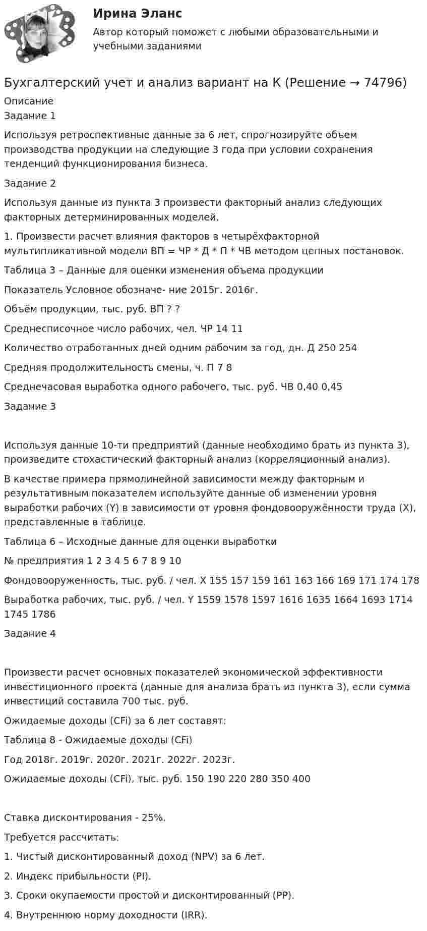      
            Описание
            Задание 1	Используя ретроспективные данные за 6 лет, спрогнозируйте объем производства продукции на следующие 3 года при условии сохранения тенденций функционирования бизнеса.Задание 2Используя данные из пункта 3 произвести факторный анализ следующих факторных детерминированных моделей.1. Произвести расчет влияния факторов в четырёхфакторной мультипликативной модели ВП = ЧР * Д * П * ЧВ методом цепных постановок.Таблица 3 – Данные для оценки изменения объема продукцииПоказатель	Условное обозначе- ние	2015г.	2016г. Объём продукции, тыс. руб.	ВП	?	?Среднесписочное число рабочих, чел.	ЧР	14	11Количество отработанных дней одним рабочим за год, дн.	Д	250	254Средняя продолжительность смены, ч.	П	7	8Среднечасовая выработка одного рабочего, тыс. руб.	ЧВ	0,40	0,45Задание 3Используя данные 10-ти предприятий (данные необходимо брать из пункта 3), произведите стохастический факторный анализ (корреляционный анализ).В качестве примера прямолинейной зависимости между факторным и результативным показателем используйте данные об изменении уровня выработки рабочих (Y) в зависимости от уровня фондовооружённости труда (X), представленные в таблице.Таблица 6 – Исходные данные для оценки выработки№ предприятия	1	2	3	4	5	6	7	8	9	10Фондовооруженность, тыс. руб. / чел. X	155	157	159	161	163	166	169	171	174	178Выработка рабочих, тыс. руб. / чел. Y	1559	1578	1597	1616	1635	1664	1693	1714	1745	1786Задание 4Произвести расчет основных показателей экономической эффективности инвестиционного проекта (данные для анализа брать из пункта 3), если сумма инвестиций составила 700 тыс. руб. Ожидаемые доходы (CFi) за 6 лет составят:Таблица 8 - Ожидаемые доходы (CFi)Год	2018г.	2019г.	2020г.	2021г.	2022г.	2023г.Ожидаемые доходы (CFi), тыс. руб.	150	190	220	280	350	400Ставка дисконтирования - 25%.Требуется рассчитать:1. Чистый дисконтированный доход (NPV) за 6 лет.2. Индекс прибыльности (PI).3. Сроки окупаемости простой и дисконтированный (PP).4. Внутреннюю норму доходности (IRR).   
            
            
            Бухгалтерский учет и анализ       Вариант  №  2Бухгалтерский учет и анализ  вариант  на   КБухгалтерский учет и анализ витте Бухгалтерский учет и анализ витте Бухгалтерский учет и анализ витте   вариант №  4Бухгалтерский учет и анализ  ВСЕ ЗАДАНИЯ Бухгалтерский учет и анализ ВСЕ ЗАДАНИЯ 💯 Бухгалтерский учет и анализ (1) (все ответы на тест Синергия / МТИ / МосАП, октябрь 2022)Бухгалтерский учет и анализ 2_витте_вариант е✅ Бухгалтерский учет и анализ 30 вопросов СИНЕРГИЯ МТИ 2022Бухгалтерский учет и анализ.dor (тест с ответами Синергия/МОИ/ МТИ /МОСАП)⭐ Бухгалтерский учет и анализ [без тем] (все ответы на тест Синергия / МТИ / МосАП, август 2022)⭐ Бухгалтерский учет и анализ [без тем] (все ответы на тест Синергия / МТИ / МосАП, июль 2022)💯 Бухгалтерский учет и анализ [Блок 2-4] (правильные ответы на тесты Синергия / МОИ / МТИ / МосАП, август 2023)