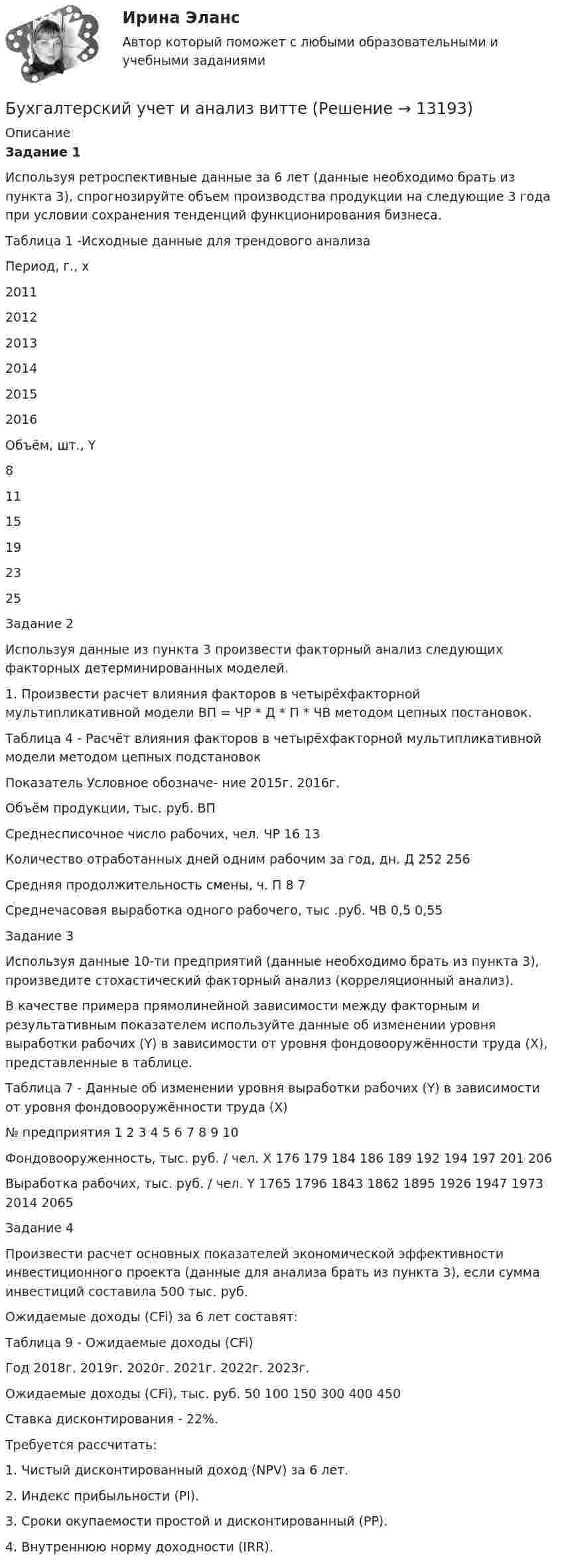      
          Описание
           Задание 1	Используя ретроспективные данные за 6 лет (данные необходимо брать из пункта 3), спрогнозируйте объем производства продукции на следующие 3 года при условии сохранения тенденций функционирования бизнеса.	Таблица 1 -Исходные данные для трендового анализа  Период, г., x 2011 2012 2013 2014 2015 2016   Объём, шт., Y 8 11 15 19 23 25  	Задание 2Используя данные из пункта 3 произвести факторный анализ следующих факторных детерминированных моделей.1. Произвести расчет влияния факторов в четырёхфакторной мультипликативной модели ВП = ЧР * Д * П * ЧВ методом цепных постановок.Таблица 4 - Расчёт влияния факторов в четырёхфакторной мультипликативной модели методом цепных подстановокПоказатель	Условное обозначе- ние	2015г.	2016г. Объём продукции, тыс. руб.	ВП		Среднесписочное число рабочих, чел.	ЧР	16	13Количество отработанных дней одним рабочим за год, дн.	Д	252	256Средняя продолжительность смены, ч.	П	8	7Среднечасовая выработка одного рабочего, тыс .руб.	ЧВ	0,5	0,55 Задание 3Используя данные 10-ти предприятий (данные необходимо брать из пункта 3), произведите стохастический факторный анализ (корреляционный анализ).В качестве примера прямолинейной зависимости между факторным и результативным показателем используйте данные об изменении уровня выработки рабочих (Y) в зависимости от уровня фондовооружённости труда (X), представленные в таблице.Таблица 7 - Данные об изменении уровня выработки рабочих (Y) в зависимости от уровня фондовооружённости труда (X)№ предприятия	1	2	3	4	5	6	7	8	9	10Фондовооруженность, тыс. руб. / чел. X	176	179	184	186	189	192	194	197	201	206Выработка рабочих, тыс. руб. / чел. Y	1765	1796	1843	1862	1895	1926	1947	1973	2014	2065Задание 4Произвести расчет основных показателей экономической эффективности инвестиционного проекта (данные для анализа брать из пункта 3), если сумма инвестиций составила 500 тыс. руб. Ожидаемые доходы (CFi) за 6 лет составят:Таблица 9 - Ожидаемые доходы (CFi)Год	2018г.	2019г.	2020г.	2021г.	2022г.	2023г.Ожидаемые доходы (CFi), тыс. руб.	50	100	150	300	400	450Ставка дисконтирования - 22%.Требуется рассчитать:1. Чистый дисконтированный доход (NPV) за 6 лет.2. Индекс прибыльности (PI).3. Сроки окупаемости простой и дисконтированный (PP).4. Внутреннюю норму доходности (IRR).  
            
            
            Бухгалтерский учет и анализ витте Бухгалтерский учет и анализ витте Бухгалтерский учет и анализ витте   вариант №  4Бухгалтерский учет и анализ  ВСЕ ЗАДАНИЯ Бухгалтерский учет и анализ ВСЕ ЗАДАНИЯ 💯 Бухгалтерский учет и анализ (все ответы на тест Синергия / МТИ / МосАП, август 2022)💯 Бухгалтерский учет и анализ (все ответы на тест Синергия / МТИ / МосАП, июль 2022)✅ Бухгалтерский учет и анализ 30 вопросов СИНЕРГИЯ МТИ 2022Бухгалтерский учет и анализ.dor (тест с ответами Синергия/МОИ/ МТИ /МОСАП)⭐ Бухгалтерский учет и анализ [без тем] (все ответы на тест Синергия / МТИ / МосАП, август 2022)⭐ Бухгалтерский учет и анализ [без тем] (все ответы на тест Синергия / МТИ / МосАП, июль 2022)💯 Бухгалтерский учет и анализ [Блок 2-4] (правильные ответы на тесты Синергия / МОИ / МТИ / МосАП, август 2023)Бухгалтерский учет и анализ вариант 1 витте Бухгалтерский учет и анализ       Вариант  №  2