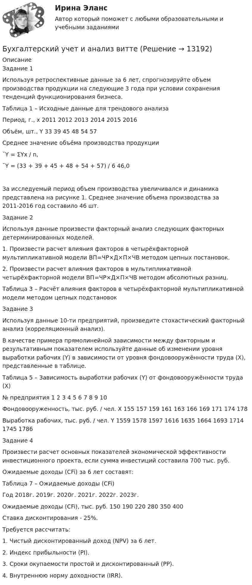      
          Описание
          Задание 1Используя ретроспективные данные за 6 лет, спрогнозируйте объем производства продукции на следующие 3 года при условии сохранения тенденций функционирования бизнеса.Таблица 1 – Исходные данные для трендового анализаПериод, г., x	2011	2012	2013	2014	2015	2016Объём, шт., Y	33	39	45	48	54	57Среднее значение объёма производства продукции ¯Y = ΣYх / n,¯Y = (33 + 39 + 45 + 48 + 54 + 57) / 6 	46,0За исследуемый период объем производства увеличивался и динамика представлена на рисунке 1. Среднее значение объема производства за 2011-2016 год составило 46 шт.Задание 2Используя данные произвести факторный анализ следующих факторных детерминированных моделей.1. Произвести расчет влияния факторов в четырёхфакторной мультипликативной модели ВП=ЧР×Д×П×ЧВ методом цепных постановок.2. Произвести расчет влияния факторов в мультипликативной четырёхфакторной модели ВП=ЧР×Д×П×ЧВ методом абсолютных разниц.Таблица 3 – Расчёт влияния факторов в четырёхфакторной мультипликативной модели методом цепных подстановокЗадание 3Используя данные 10-ти предприятий, произведите стохастический факторный анализ (корреляционный анализ).В качестве примера прямолинейной зависимости между факторным и результативным показателем используйте данные об изменении уровня выработки рабочих (Y) в зависимости от уровня фондовооружённости труда (X), представленные в таблице.Таблица 5 – Зависимость выработки рабочих (Y) от фондовооружённости труда (X)№ предприятия	1	2	3	4	5	6	7	8	9	10Фондовооруженность, тыс. руб. / чел. X	155	157	159	161	163	166	169	171	174	178Выработка рабочих, тыс. руб. / чел. Y	1559	1578	1597	1616	1635	1664	1693	1714	1745	1786Задание 4Произвести расчет основных показателей экономической эффективности инвестиционного проекта, если сумма инвестиций составила 700 тыс. руб. Ожидаемые доходы (CFi) за 6 лет составят:Таблица 7 – Ожидаемые доходы (CFi)Год	2018г.	2019г.	2020г.	2021г.	2022г.	2023г.Ожидаемые доходы (CFi), тыс. руб.	150	190	220	280	350	400Ставка дисконтирования - 25%.Требуется рассчитать:1. Чистый дисконтированный доход (NPV) за 6 лет.2. Индекс прибыльности (PI).3. Сроки окупаемости простой и дисконтированный (PP).4. Внутреннюю норму доходности (IRR).  
            
            
            Бухгалтерский учет и анализ  вариант  на   КБухгалтерский учет и анализ витте Бухгалтерский учет и анализ витте Бухгалтерский учет и анализ витте   вариант №  4Бухгалтерский учет и анализ  ВСЕ ЗАДАНИЯ Бухгалтерский учет и анализ ВСЕ ЗАДАНИЯ 💯 Бухгалтерский учет и анализ (все ответы на тест Синергия / МТИ / МосАП, август 2022)Бухгалтерский учет и анализ 2_витте_вариант е✅ Бухгалтерский учет и анализ 30 вопросов СИНЕРГИЯ МТИ 2022Бухгалтерский учет и анализ.dor (тест с ответами Синергия/МОИ/ МТИ /МОСАП)⭐ Бухгалтерский учет и анализ [без тем] (все ответы на тест Синергия / МТИ / МосАП, август 2022)⭐ Бухгалтерский учет и анализ [без тем] (все ответы на тест Синергия / МТИ / МосАП, июль 2022)💯 Бухгалтерский учет и анализ [Блок 2-4] (правильные ответы на тесты Синергия / МОИ / МТИ / МосАП, август 2023)Бухгалтерский учет и анализ вариант 1 витте 