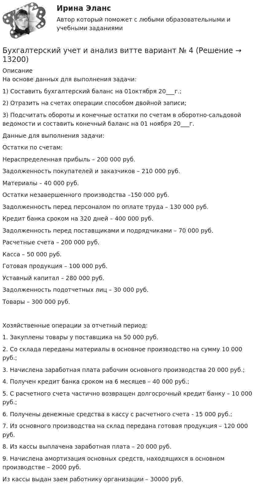      
          Описание
          На основе данных для выполнения задачи:1) Составить бухгалтерский баланс на 01октября 20___г.;2) Отразить на счетах операции способом двойной записи;3) Подсчитать обороты и конечные остатки по счетам в оборотно-сальдовой ведомости и составить конечный баланс на 01 ноября 20___г.Данные для выполнения задачи:Остатки по счетам:Нераспределенная прибыль – 200 000 руб.Задолженность покупателей и заказчиков – 210 000 руб.Материалы – 40 000 руб.Остатки незавершенного производства –150 000 руб.Задолженность перед персоналом по оплате труда – 130 000 руб. Кредит банка сроком на 320 дней – 400 000 руб.Задолженность перед поставщиками и подрядчиками – 70 000 руб.Расчетные счета – 200 000 руб.Касса – 50 000 руб.Готовая продукция – 100 000 руб.Уставный капитал – 280 000 руб.Задолженность подотчетных лиц – 30 000 руб.Товары – 300 000 руб.Хозяйственные операции за отчетный период:1.	Закуплены товары у поставщика на 50 000 руб.2.	Со склада переданы материалы в основное производство на сумму 10 000 руб.;3.	Начислена заработная плата рабочим основного производства 20 000 руб.;4.	Получен кредит банка сроком на 6 месяцев – 40 000 руб.;5.	С расчетного счета частично возвращен долгосрочный кредит банку – 10 000 руб.;6.	Получены денежные средства в кассу с расчетного счета - 15 000 руб.;7.	Из основного производства на склад передана готовая продукция – 120 000 руб.8.	Из кассы выплачена заработная плата – 20 000 руб.9.	Начислена амортизация основных средств, находящихся в основном производстве – 2000 руб.Из кассы выдан заем работнику организации – 30000 руб.  
            
            
            Бухгалтерский учет и анализ витте Бухгалтерский учет и анализ витте   вариант №  4Бухгалтерский учет и анализ  ВСЕ ЗАДАНИЯ Бухгалтерский учет и анализ ВСЕ ЗАДАНИЯ 💯 Бухгалтерский учет и анализ (все ответы на тест Синергия / МТИ / МосАП, август 2022)💯 Бухгалтерский учет и анализ (все ответы на тест Синергия / МТИ / МосАП, июль 2022)Бухгалтерский учет и анализ задание 1Бухгалтерский учет и анализ.dor (тест с ответами Синергия/МОИ/ МТИ /МОСАП)⭐ Бухгалтерский учет и анализ [без тем] (все ответы на тест Синергия / МТИ / МосАП, август 2022)⭐ Бухгалтерский учет и анализ [без тем] (все ответы на тест Синергия / МТИ / МосАП, июль 2022)💯 Бухгалтерский учет и анализ [Блок 2-4] (правильные ответы на тесты Синергия / МОИ / МТИ / МосАП, август 2023)Бухгалтерский учет и анализ вариант 1 витте Бухгалтерский учет и анализ       Вариант  №  2Бухгалтерский учет и анализ  вариант  на   К