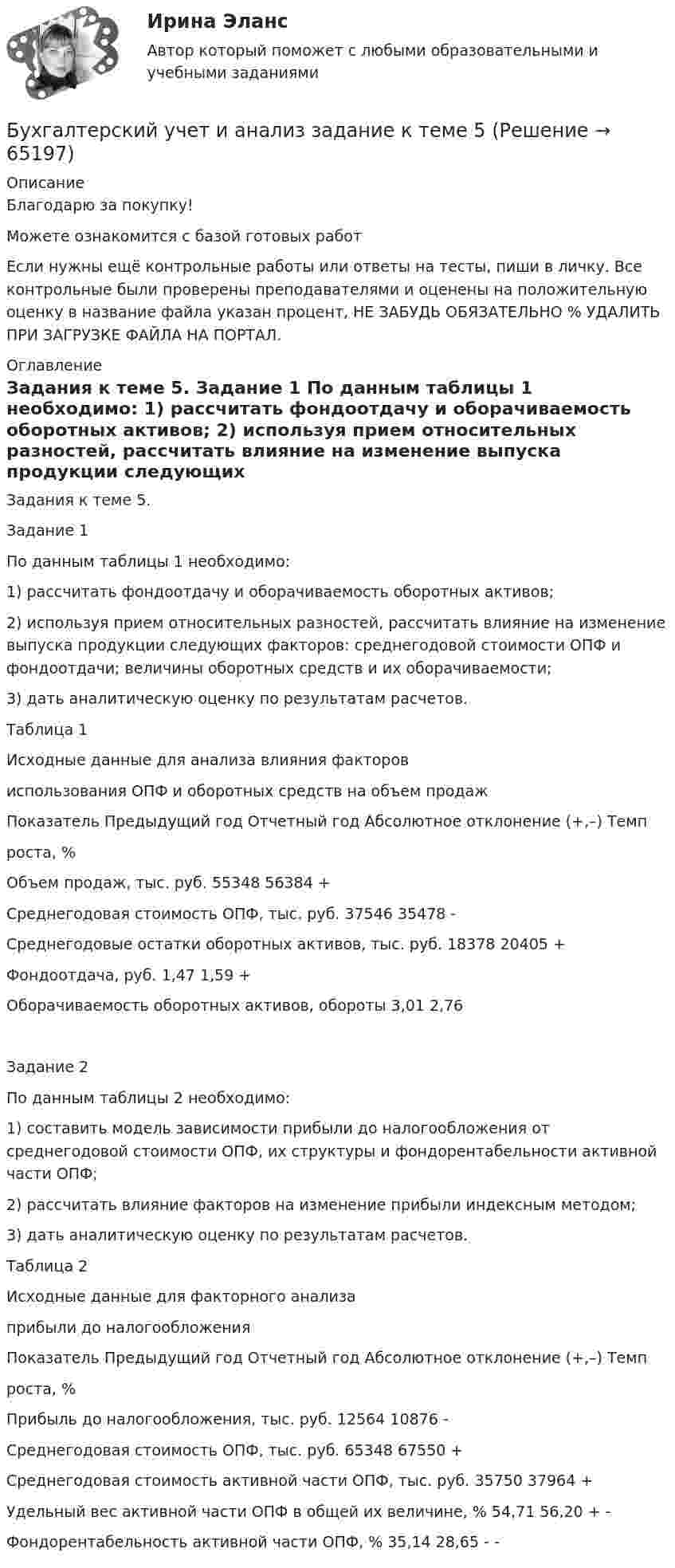      
            Описание
            Благодарю за покупку!Можете ознакомится с базой готовых работ Если нужны ещё контрольные работы или ответы на тесты, пиши в личку. Все контрольные были проверены преподавателями и оценены на положительную оценку в название файла указан процент, НЕ ЗАБУДЬ ОБЯЗАТЕЛЬНО % УДАЛИТЬ ПРИ ЗАГРУЗКЕ ФАЙЛА НА ПОРТАЛ. 
            Оглавление
            Задания к теме 5.
Задание 1
По данным таблицы 1 необходимо:
1) рассчитать фондоотдачу и оборачиваемость оборотных активов;
2) используя прием относительных разностей, рассчитать влияние на изменение выпуска продукции следующих факторов: среднегодовой стоимости ОПФ и фондоотдачи; величины оборотных средств и их оборачиваемости;
3) дать аналитическую оценку по результатам расчетов.
Таблица 1
Исходные данные для анализа влияния факторов 
использования ОПФ и оборотных средств на объем продаж  
Показатель	Предыдущий год	Отчетный год	Абсолютное отклонение (+,–)	Темп 
роста, %
Объем продаж, тыс. руб.	55348	56384	+
Среднегодовая стоимость ОПФ, тыс. руб.	37546	35478	-	
Среднегодовые остатки оборотных активов, тыс. руб.	18378	20405	+
Фондоотдача, руб. 	1,47	1,59	+
Оборачиваемость оборотных активов, обороты	3,01	2,76	

Задание 2
По данным таблицы 2 необходимо:
1) составить модель зависимости прибыли до налогообложения от среднегодовой стоимости ОПФ, их структуры и фондорентабельности активной части ОПФ;
2) рассчитать влияние факторов на изменение прибыли индексным методом;
3) дать аналитическую оценку по результатам расчетов.
Таблица 2
Исходные данные для факторного анализа 
прибыли до налогообложения   
Показатель	Предыдущий год	Отчетный год	Абсолютное отклонение (+,–)	Темп 
роста, %
Прибыль до налогообложения, тыс. руб.	12564	10876	-
Среднегодовая стоимость ОПФ, тыс. руб.	65348	67550	+	
Среднегодовая стоимость активной части ОПФ, тыс. руб.	35750	37964	+
Удельный вес активной части ОПФ в общей их величине, %	54,71	56,20	+	-
Фондорентабельность активной части ОПФ, %	35,14	28,65	-	-
  
            
            
            Бухгалтерский учет и анализ задание 1Бухгалтерский учет и анализ  задание  к теме 5 Бухгалтерский учет и анализ ММУ 2023г.бухгалтерский учет и анализ ответы 2022 синергияБухгалтерский учёт и анализ. Ответы на тест Синергия 2022 Бухгалтерский учет и анализ (Ответы на тест Синергия/МОИ/ МТИ)💯 Бухгалтерский учет и анализ (ответы на тест Синергия / МТИ / МосАП, июнь 2022)Бухгалтерский учет и анализ  вариант  на   КБухгалтерский учет и анализ витте Бухгалтерский учет и анализ витте Бухгалтерский учет и анализ витте   вариант №  4Бухгалтерский учет и анализ  ВСЕ ЗАДАНИЯ Бухгалтерский учет и анализ ВСЕ ЗАДАНИЯ 💯 Бухгалтерский учет и анализ (все ответы на тест Синергия / МТИ / МосАП, август 2022)