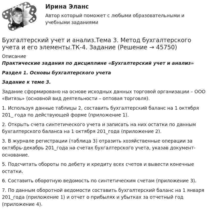      
            Описание
            Практические задания по дисциплине «Бухгалтерский учет и анализ» Раздел 1. Основы бухгалтерского учетаЗадание к теме 3.	Задание сформировано на основе исходных данных торговой организации – ООО «Витязь» (основной вид деятельности – оптовая торговля).	1. Используя данные таблицы 2, составить бухгалтерский баланс на 1 октября 201_ года по действующей форме (приложение 1).	2. Открыть счета синтетического учета и записать на них остатки по данным бухгалтерского баланса на 1 октября 201_года (приложение 2).	3. В журнале регистрации (таблица 3) отразить хозяйственные операции за октябрь-декабрь 201_года на счетах бухгалтерского учета, указав документ-основание.	5. Подсчитать обороты по дебету и кредиту всех счетов и вывести конечные остатки.	6. Составить оборотную ведомость по синтетическим счетам (приложение 3).	7. По данным оборотной ведомости составить бухгалтерский баланс на 1 января 201_года (приложение 1) и отчет о прибылях и убытках за отчетный год (приложение 4).  
            
            
            Бухгалтерский учет и анализ.Тема 2. Предмет и объекты бухгалтерского учета.ТК-2. ЗаданиеБухгалтерский учет и анализ.Тема 3. Метод бухгалтерского учета и его элементы.ТК-4. ЗаданиеБухгалтерский учет и анализ.Тема 9. Система комплексного экономического анализ.ТК-11. Задание«Бухгалтерский учет и анализ». Тест для сдачи в МФПУ «Синергия». Бухгалтерский учет и анализ тест (Ответы на тест Синергия/МОИ/ МТИ)Бухгалтерский учет и анализ (тест с ответами ММА)Бухгалтерский учет и анализ (Тест с ответами СИНЕРГИЯ / МОИ / МТИ)Бухгалтерский учет и анализ  рр 2Бухгалтерский учет и анализ рр2 вариант  № Л  витте Бухгалтерский учет и анализ СинергияБухгалтерский учёт и анализ Синергия Бухгалтерский учет и анализ (Синергия/МОИ/МТИ/МОСАП)Бухгалтерский учет и анализ. Синергия. Ответы на ИТОГОВЫЙ ТЕСТ. На отлично!Бухгалтерский учёт и анализ. Синергия. Тест.