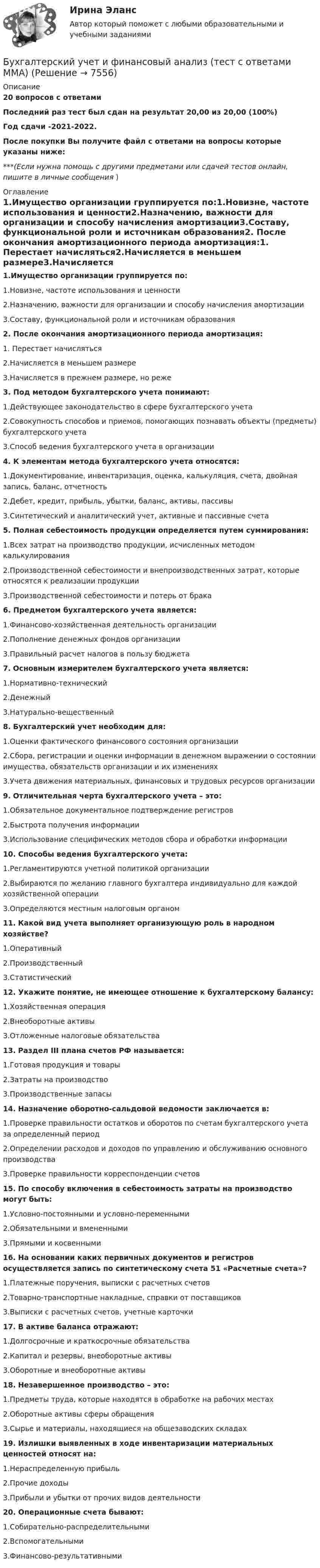     
          Описание
          20 вопросов с ответамиПоследний раз тест был сдан на результат 20,00 из 20,00 (100%)Год сдачи -2021-2022.После покупки Вы получите файл с ответами на вопросы которые указаны ниже:***(Если нужна помощь с другими предметами или сдачей тестов онлайн, пишите в личные сообщения  ) 
          Оглавление
          1.Имущество организации группируется по:1.Новизне, частоте использования и ценности2.Назначению, важности для организации и способу начисления амортизации3.Составу, функциональной роли и источникам образования2. После окончания амортизационного периода амортизация:1. Перестает начисляться2.Начисляется в меньшем размере3.Начисляется в прежнем размере, но реже 3. Под методом бухгалтерского учета понимают:1.Действующее законодательство в сфере бухгалтерского учета2.Совокупность способов и приемов, помогающих познавать объекты (предметы) бухгалтерского учета3.Способ ведения бухгалтерского учета в организации4. К элементам метода бухгалтерского учета относятся:1.Документирование, инвентаризация, оценка, калькуляция, счета, двойная запись, баланс, отчетность2.Дебет, кредит, прибыль, убытки, баланс, активы, пассивы3.Синтетический и аналитический учет, активные и пассивные счета5. Полная себестоимость продукции определяется путем суммирования:1.Всех затрат на производство продукции, исчисленных методом калькулирования2.Производственной себестоимости и внепроизводственных затрат, которые относятся к реализации продукции3.Производственной себестоимости и потерь от брака6. Предметом бухгалтерского учета является:1.Финансово-хозяйственная деятельность организации2.Пополнение денежных фондов организации3.Правильный расчет налогов в пользу бюджета7. Основным измерителем бухгалтерского учета является:1.Нормативно-технический2.Денежный3.Натурально-вещественный8. Бухгалтерский учет необходим для:1.Оценки фактического финансового состояния организации2.Сбора, регистрации и оценки информации в денежном выражении о состоянии имущества, обязательств организации и их изменениях3.Учета движения материальных, финансовых и трудовых ресурсов организации9. Отличительная черта бухгалтерского учета – это:1.Обязательное документальное подтверждение регистров2.Быстрота получения информации3.Использование специфических методов сбора и обработки информации10. Способы ведения бухгалтерского учета:1.Регламентируются учетной политикой организации2.Выбираются по желанию главного бухгалтера индивидуально для каждой хозяйственной операции3.Определяются местным налоговым органом11. Какой вид учета выполняет организующую роль в народном хозяйстве?1.Оперативный2.Производственный3.Статистический12. Укажите понятие, не имеющее отношение к бухгалтерскому балансу:1.Хозяйственная операция2.Внеоборотные активы3.Отложенные налоговые обязательства13. Раздел III плана счетов РФ называется:1.Готовая продукция и товары2.Затраты на производство3.Производственные запасы14. Назначение оборотно-сальдовой ведомости заключается в:1.Проверке правильности остатков и оборотов по счетам бухгалтерского учета за определенный период2.Определении расходов и доходов по управлению и обслуживанию основного производства3.Проверке правильности корреспонденции счетов15. По способу включения в себестоимость затраты на производство могут быть:1.Условно-постоянными и условно-переменными2.Обязательными и вмененными3.Прямыми и косвенными16. На основании каких первичных документов и регистров осуществляется запись по синтетическому счета 51 «Расчетные счета»?1.Платежные поручения, выписки с расчетных счетов2.Товарно-транспортные накладные, справки от поставщиков3.Выписки с расчетных счетов, учетные карточки17. В активе баланса отражают:1.Долгосрочные и краткосрочные обязательства2.Капитал и резервы, внеоборотные активы3.Оборотные и внеоборотные активы18. Незавершенное производство – это:1.Предметы труда, которые находятся в обработке на рабочих местах2.Оборотные активы сферы обращения3.Сырье и материалы, находящиеся на общезаводских складах19. Излишки выявленных в ходе инвентаризации материальных ценностей относят на:1.Нераспределенную прибыль2.Прочие доходы3.Прибыли и убытки от прочих видов деятельности20. Операционные счета бывают:1.Собирательно-распределительными2.Вспомогательными3.Финансово-результативными 
            
            
            Бухгалтерский учет и отчетность. Синергия. Ответы на ИТОГОВЫЙ ТЕСТ. На отлично!Бухгалтерский учет и финансовый анализ (тест с ответами ММА)Бухгалтерский учет как источник информации для оценки кризисного состояния предприятия.Бухгалтерский учет ММУ 2023г.Бухгалтерский учет ММУ 2023г.Бухгалтерский учет ММУ 2024Бухгалтерский учет на тему: «Классификация бухгалтерских счетов по экономическому содержанию.»Бухгалтерский учет и анализ часть 2 Рейтинговая работа Витте Вариант Буква Д-ЕБухгалтерский учет и анализ часть 2 Рейтинговая работа Витте Вариант Буква И-КБухгалтерский учет и анализ часть 2 Рейтинговая работа Витте Вариант Буква Н-ОБухгалтерский учет и анализ часть 2 Рейтинговая работа Витте Вариант Буква П-РБухгалтерский учет и анализ часть 2 Рейтинговая работа Витте Вариант Буква У-ФБухгалтерский учет и анализ часть 2 Рейтинговая работа Витте Вариант Буква Ч-ШБухгалтерский учет и аудит в банке