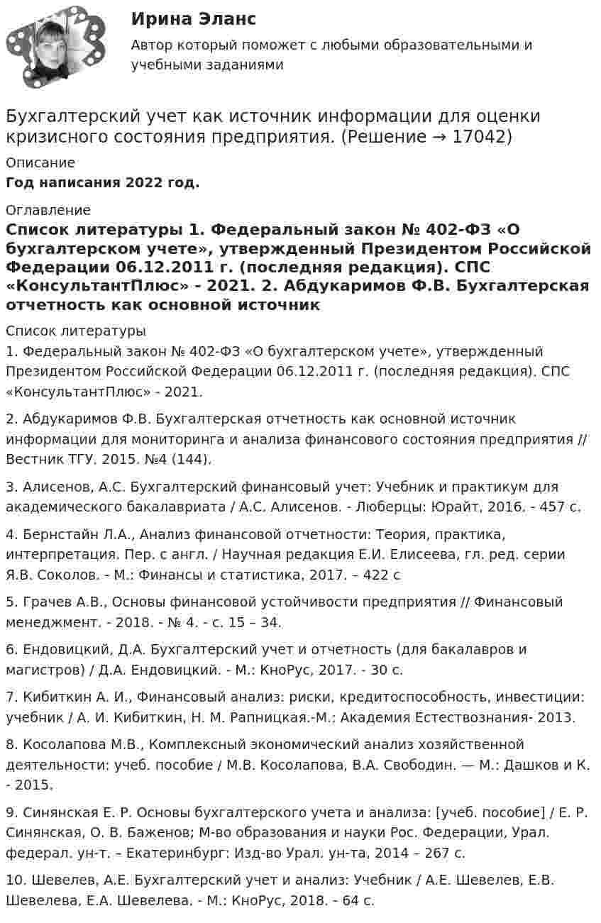     
          Описание
          Год написания 2022 год. 
          Оглавление
           
          Список литературы
          	1.                Федеральный закон № 402-ФЗ «О бухгалтерском учете», утвержденный Президентом Российской Федерации 06.12.2011 г. (последняя редакция). СПС «КонсультантПлюс» - 2021. 	2.                Абдукаримов Ф.В. Бухгалтерская отчетность как основной источник информации для мониторинга и анализа финансового состояния предприятия // Вестник ТГУ. 2015. №4 (144). 	3.                Алисенов, А.С. Бухгалтерский финансовый учет: Учебник и практикум для академического бакалавриата / А.С. Алисенов. - Люберцы: Юрайт, 2016. - 457 c.	4.                Бернстайн Л.А., Анализ финансовой отчетности: Теория, практика, интерпретация. Пер. с англ. / Научная редакция Е.И. Елисеева, гл. ред. серии Я.В. Соколов. - М.: Финансы и статистика, 2017. – 422 с	5.                Грачев А.В., Основы финансовой устойчивости предприятия // Финансовый менеджмент. - 2018. - № 4. - с. 15 – 34.	6.                Ендовицкий, Д.А. Бухгалтерский учет и отчетность (для бакалавров и магистров) / Д.А. Ендовицкий. - М.: КноРус, 2017. - 30 c.	7.                Кибиткин А. И., Финансовый анализ: риски, кредитоспособность, инвестиции: учебник / А. И. Кибиткин, Н. М. Рапницкая.-М.: Академия Естествознания- 2013.	8.                Косолапова М.В., Комплексный экономический анализ хозяйственной деятельности: учеб. пособие / М.В. Косолапова, В.А. Свободин. — М.: Дашков и К. - 2015.	9.                Синянская Е. Р. Основы бухгалтерского учета и анализа: [учеб. пособие] / Е. Р. Синянская, О. В. Баженов; М-во образования и науки Рос. Федерации, Урал. федерал. ун-т. – Екатеринбург: Изд-во Урал. ун-та, 2014 – 267 с.	10.           Шевелев, А.Е. Бухгалтерский учет и анализ: Учебник / А.Е. Шевелев, Е.В. Шевелева, Е.А. Шевелева. - М.: КноРус, 2018. - 64 c.
            
            
            Бухгалтерский учет и финансовый анализ (тест с ответами ММА)Бухгалтерский учет как источник информации для оценки кризисного состояния предприятия.Бухгалтерский учет ММУ 2023г.Бухгалтерский учет ММУ 2023г.Бухгалтерский учет ММУ 2024Бухгалтерский учет на тему: «Классификация бухгалтерских счетов по экономическому содержанию.»Бухгалтерский учет омгту Бухгалтерский учет и анализ часть 2 Рейтинговая работа Витте Вариант Буква И-КБухгалтерский учет и анализ часть 2 Рейтинговая работа Витте Вариант Буква Н-ОБухгалтерский учет и анализ часть 2 Рейтинговая работа Витте Вариант Буква П-РБухгалтерский учет и анализ часть 2 Рейтинговая работа Витте Вариант Буква У-ФБухгалтерский учет и анализ часть 2 Рейтинговая работа Витте Вариант Буква Ч-ШБухгалтерский учет и аудит в банкеБухгалтерский учёт и налогообложение