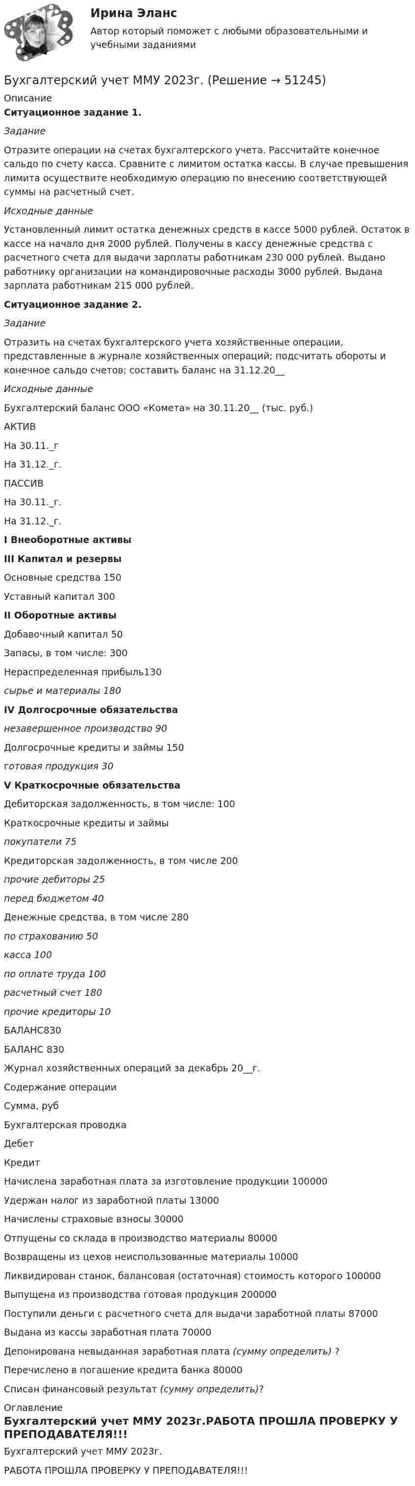     
            Описание
            Ситуационное задание 1. ЗаданиеОтразите операции на счетах бухгалтерского учета. Рассчитайте конечное сальдо по счету касса. Сравните с лимитом остатка кассы. В случае превышения лимита осуществите необходимую операцию по внесению соответствующей суммы на расчетный счет.Исходные данныеУстановленный лимит остатка денежных средств в кассе 5000 рублей. Остаток в кассе на начало дня  2000 рублей. Получены в кассу денежные средства с расчетного счета для выдачи зарплаты работникам 230 000 рублей. Выдано работнику организации на командировочные расходы 3000 рублей. Выдана зарплата работникам 215 000 рублей. Ситуационное задание 2. ЗаданиеОтразить на счетах бухгалтерского учета хозяйственные операции, представленные в журнале хозяйственных операций; подсчитать обороты и конечное сальдо счетов; составить баланс на 31.12.20__Исходные данныеБухгалтерский баланс ООО «Комета» на 30.11.20__ (тыс. руб.)  АКТИВ На 30.11._г На 31.12._г. ПАССИВ На 30.11._г. На 31.12._г. I Внеоборотные активы III Капитал и резервы   Основные средства 150 Уставный капитал 300 II Оборотные активы Добавочный капитал 50    Запасы, в том числе: 300 Нераспределенная прибыль130 сырье и материалы 180 IV Долгосрочные обязательства незавершенное производство 90Долгосрочные кредиты и займы 150 готовая продукция 30 V Краткосрочные обязательстваДебиторская задолженность, в том числе: 100Краткосрочные кредиты и займыпокупатели  75Кредиторская задолженность, в том числе 200прочие дебиторы  25 перед бюджетом 40 Денежные средства, в том числе 280 по страхованию 50 касса 100 по оплате труда 100расчетный счет 180прочие кредиторы 10  БАЛАНС830  БАЛАНС  830Журнал хозяйственных операций за декабрь 20__г.   Содержание операции Сумма, руб Бухгалтерская проводка Дебет КредитНачислена заработная плата за изготовление продукции 100000 Удержан налог из заработной платы  13000Начислены страховые взносы 30000Отпущены со склада в производство материалы 80000Возвращены из цехов неиспользованные материалы 10000 Ликвидирован станок, балансовая (остаточная) стоимость которого 100000 Выпущена из производства готовая продукция  200000 Поступили деньги с расчетного счета для выдачи заработной платы 87000Выдана из кассы заработная плата  70000Депонирована невыданная заработная плата (сумму определить) ? Перечислено в погашение кредита банка  80000 Списан финансовый результат (сумму определить)? 
            Оглавление
            Бухгалтерский учет ММУ 2023г.РАБОТА ПРОШЛА ПРОВЕРКУ У ПРЕПОДАВАТЕЛЯ!!! 
            
            
            Бухгалтерский учет ММУ 2023г.Бухгалтерский учет ММУ 2023г.Бухгалтерский учет ММУ 2024Бухгалтерский учет на тему: «Классификация бухгалтерских счетов по экономическому содержанию.»Бухгалтерский учет омгту 💯 Бухгалтерский учет (ответы на тест Синергия / МТИ / МосАП, май 2023)Бухгалтерский учет Практическая работа ММУ Задание 2Бухгалтерский учет и анализ часть 2 Рейтинговая работа Витте Вариант Буква П-РБухгалтерский учет и анализ часть 2 Рейтинговая работа Витте Вариант Буква У-ФБухгалтерский учет и анализ часть 2 Рейтинговая работа Витте Вариант Буква Ч-ШБухгалтерский учет и аудит в банкеБухгалтерский учёт и налогообложениеБухгалтерский учет и отчетность. Синергия. Ответы на ИТОГОВЫЙ ТЕСТ. На отлично!Бухгалтерский учет и финансовый анализ (тест с ответами ММА)