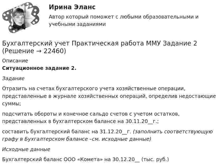     
          Описание
          Ситуационное задание 2. Задание	Отразить на счетах бухгалтерского учета хозяйственные операции, представленные в журнале хозяйственных операций, определив недостающие суммы; 	подсчитать обороты и конечное сальдо счетов с учетом остатков, представленных в бухгалтерском балансе на 30.11.20__г.; 	составить бухгалтерский баланс на 31.12.20__г. (заполнить  соответствующую графу в Бухгалтерском балансе –см. исходные данные)Исходные данныеБухгалтерский баланс ООО «Комета» на 30.12.20__ (тыс. руб.)  
            
            
            💯 Бухгалтерский учет (ответы на тест Синергия / МТИ / МосАП, май 2023)Бухгалтерский учет Практическая работа ММУ Задание 2БУХГАЛТЕРСКИЙ УЧЕТ Рубежный контроль  (задачи)БУХГАЛТЕРСКИЙ УЧЕТ Рубежный контроль к разделу 2 (задачи)Бухгалтерский учет / СибУПК / Бухгалтерский баланс, счета и двойная запись Бухгалтерский учет. Синергия 2023 г.Бухгалтерский учет. Синергия. Ответы на КОМПЕТЕНТНОСТНЫЙ ТЕСТБухгалтерский учет и отчетность. Синергия. Ответы на ИТОГОВЫЙ ТЕСТ. На отлично!Бухгалтерский учет и финансовый анализ (тест с ответами ММА)Бухгалтерский учет как источник информации для оценки кризисного состояния предприятия.Бухгалтерский учет ММУ 2023г.Бухгалтерский учет ММУ 2023г.Бухгалтерский учет ММУ 2024Бухгалтерский учет на тему: «Классификация бухгалтерских счетов по экономическому содержанию.»