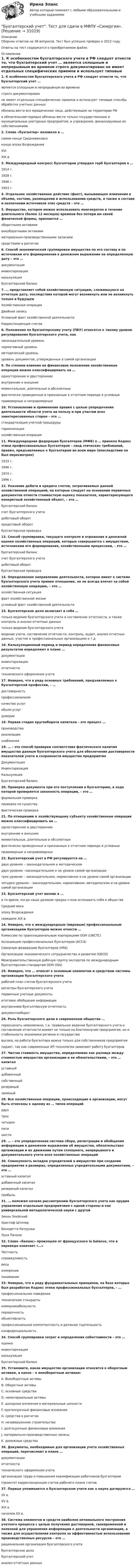     
          Описание
          Сборник ответов на 38 вопросов. Тест был успешно пройден в 2022 году. Ответы на тест содержатся в приобретаемом файле.  
          Оглавление
          1. К особенностям бухгалтерского учета в РФ следует отнести то, что бухгалтерский учет … является сплошным и непрерывным во времени строго документирован не имеет отдельных специфических приемов и использует типовые способы обработки учетных данных обязаны вести все юридические лица, действующие на территории РФ в обязательном порядке обязаны вести только государственные и муниципальные унитарные предприятия, и учреждения, финансируемые их собственниками2. Слово «бухгалтер» возникло в … самом конце Средневековья конце эпохи Возрождения XVI XIX в.3. Международный конгресс бухгалтеров утвердил герб бухгалтеров в … 1914 г. 1928 г. 1946 г. 1953 г.4. Отдельное хозяйственное действие (факт), вызывающее изменения в объеме, составе, размещении и использовании средств, а также в составе и назначении источников этих средств – это …5. Имущество, которое можно использовать многократно в течение длительного (более 12 месяцев) времени без потери им своей физической формы, признается … оборотными активами внеоборотными активами материально-производственными запасами средствами в расчетах6. Способ экономической группировки имущества по его составу и по источникам его формирования в денежном выражении на определенную дату – это … документация инвентаризация калькуляция бухгалтерский баланс7. … представляет собой хозяйственную ситуацию, сложившуюся на отчетную дату, последствия которой могут возникнуть или не возникнуть только в будущем Хозяйственная операция Двойная запись Условный факт хозяйственной деятельности Корреспонденция счетов8. Положения по бухгалтерскому учету (ПБУ) относятся к такому уровню регулирования бухгалтерского учета, как законодательный уровень нормативный уровень методический уровень уровень документов, утвержденных в самой организации9. По степени влияния на финансовое положение хозяйственные операции можно классифицировать на … односторонние и двусторонниевнутренние и внешние моментальные, длительные и абсолютные фактически проведенные и признанные в отчетном периоде и условные правомерные и неправомерные10. Установление и применение правил с целью упорядочения деятельности области учета на пользу и при участии всех заинтересованных сторон – это … стандартизация учетной процедуры гармонизация хозяйственная операция11. Международная федерация бухгалтеров (МФБ) в … приняла Кодекс этики профессиональных бухгалтеров – свод этических требований, правил, предъявляемых к бухгалтерам во всем мире (впоследствии он был пересмотрен) 1933 г. 1946 г. 1974 г. 1996 г.12. Указание дебета и кредита счетов, затрагиваемых данной хозяйственной операцией, на которые следует на основании первичных документов отнести стоимостную оценку показателя, характеризующего конкретный хозяйственный объект, – это … бухгалтерский баланс счет бухгалтерского учета дебетовый оборот кредитовый оборот бухгалтерская проводка13. Способ группировки, текущего контроля и отражения в денежной оценке хозяйственных операций, которые совершаются с имуществом, источниками его формирования, хозяйственными процессами, – это … бухгалтерский баланс счет бухгалтерского учета дебетовый оборот бухгалтерская проводка 14. Определенное направление деятельности, которое имеет к системе бухгалтерского учета прямое отношение, но не всегда влечет за собой хозяйственную операцию, – это … хозяйственная ситуация факт хозяйственной жизни условный факт хозяйственной деятельности15. Бухгалтерское дело включает в себя …только ведение бухгалтерского учета и составление отчетности, а также контроль и анализ отчетных данных только ведение бухгалтерского учета ведение учета, составление отчетности, контроль, аудит, анализ отчетных данных, участие в профессиональных организациях и т.д 16. Калькуляционный период и период определения финансовых результатов определяют в плане … документации инвентаризации отчетности технического оформления учета17. Неверно, что в ряду основных требований, предъявляемых к бухгалтерской профессии, – … достоверность профессионализм качество услуг объем услуг доверие18. Первая стадия кругооборота капитала – это процесс … производства реализации снабжения19. … – это способ проверки соответствия фактического наличия имущества данным бухгалтерского учета для обеспечения достоверности показателей учета и сохранности имущества предприятия Документация Инвентаризация Калькуляция Бухгалтерский баланс20. Проверка документа при его поступлении в бухгалтерию, в ходе которой проверяется законность операции, – это … формальная проверка проверка по существу фактическая проверка21. По отношению к хозяйствующему субъекту хозяйственные операции можно классифицировать на … односторонние и двусторонние внутренние и внешние моментальные, длительные и абсолютные фактически проведенные и признанные в отчетном периоде и условные правомерные и неправомерные22. Бухгалтерский учет в РФ регулируется на … двух уровнях – законодательном и методическом двух уровнях –законодательном и на уровне самой организации трех уровнях – законодательном, нормативном и на уровне самой организации четырех уровнях – законодательном, нормативном, методическом и на уровне самой организации23. Бухгалтерский учет возник в … в то время, когда наши далекие предки стали осознавать себя в обществе Средние века эпоху Возрождения середине XIX в.24. Неверно, что к международным (мировым) профессиональным организациям бухгалтеров можно отнести … Комиссию по транснациональным корпорациям ООН (UNCTC) Ассоциацию профессиональных бухгалтеров (АССА) Северную федерацию бухгалтеров (HFA) Организацию экономического сотрудничества и развития (OECD) Межправительственную рабочую группу экспертов по международным бухгалтерским стандартам ООН (ISA)25. Неверно, что … относят к основным элементам и средствам системы организации бухгалтерского учета рабочий план счетов бухгалтерского учета регистры бухгалтерского учета первичные учетные документы итоговое обобщение информации внутреннюю бухгалтерскую отчетность документооборот26. Роль бухгалтерского дела в современном обществе … переоценить невозможно, т.к. правильное ведение бухгалтерского учета и составление отчетности влияет не только на благополучие предприятия, но и стабильность экономики региона и государства высока, но работа бухгалтера важна только для собственников предприятия падает, так как современные ИТ-технологии заменяют работу бухгалтеров27. Чистая стоимость имущества, определяемая как разница между стоимостью имущества организации и ее обязательствами, – это … капитал уставный добавочный собственный резервный заемный28. Все хозяйственные операции, происходящие в организации, могут быть отнесены к одному из … типов операций двух трех четырех пяти шести29. … – это упорядоченная система сбора, регистрации и обобщения информации в денежном выражении об имуществе, обязательствах организации и их движении путем сплошного, непрерывного и документального учета всех хозяйственных операций30. Совокупность вкладов учредителей в имущество при создании предприятия в размерах, определенных учредительными документами, – это … уставный капитал добавочный капитал резервный капитал прибыль31. … положил начало рассмотрению бухгалтерского учета как орудия управления отдельным предприятием с одной стороны и как универсальной методологической науки с другой Зенон Элейский Христоф Штехер Бенедетто Котрульи Лука Пачоли32. Слово «баланс» произошло от французского la balance, что в переводе означает «…»Честностьсправедливость весы измерение понимание33. Неверно, что в ряду фундаментальных принципов, на базе которых был разработан Кодекс этики профессиональных бухгалтеров, – … профессиональное поведение технические стандарты коммуникабельность порядочность объективность профессиональная компетентность и должная тщательность конфиденциальность34. Способ группировки затрат и определения себестоимости – это … оценка инвентаризация калькуляция бухгалтерский баланс35. Установите, какое имущество организации относится к оборотным активам, а какое – к внеоборотным активам: A. Внеоборотные активы B. Оборотные активы C. основные средства D. нематериальные активы E. доходные вложения в материальные ценности F. краткосрочные финансовые вложения G. средства в расчетах H. незавершенное строительство I. долгосрочные финансовые вложения J. материально-производственные запасы K. денежные средства36. Документы, необходимые для организации учета хозяйственных операций, перечисляют в плане … документации отчетности технического оформления учета организации труда и повышения квалификации работников бухгалтерии (проекте) корреспонденции счетов рабочего плана счетов37. Первые упоминается о бухгалтерском учете как о науке датируются … XII в. XV в. XIX в. началом XX в.38. Система элементов и средств наиболее оптимального построения учетного процесса с целью получения достоверной, своевременной и полезной для управления информации о деятельности организации, а также для осуществления контроля за эффективностью использования производственных ресурсов – это … рациональная организация бухгалтерского учета бухгалтерское дело бухгалтерский учетанализ отчетных данных  
            
            
            Бухгалтерский учет. Синергия. Ответы на КОМПЕТЕНТНОСТНЫЙ ТЕСТБухгалтерский учет. Тест для сдачи в МФПУ «Синергия». Бухгалтерский учет тест Синергия(все ответы 100 баллов) Итоговый тест на ОтличноБухгалтерский учет тест Синергия (ответы✅100 баллов Итоговый тест)Бухгалтерский финансовый учетБухгалтерский финансовый учётБухгалтерский финансовый учет 1 (128 вопросов)Бухгалтерский учет на тему: «Классификация бухгалтерских счетов по экономическому содержанию.»Бухгалтерский учет омгту 💯 Бухгалтерский учет (ответы на тест Синергия / МТИ / МосАП, май 2023)Бухгалтерский учет Практическая работа ММУ Задание 2БУХГАЛТЕРСКИЙ УЧЕТ Рубежный контроль  (задачи)БУХГАЛТЕРСКИЙ УЧЕТ Рубежный контроль к разделу 2 (задачи)Бухгалтерский учет / СибУПК / Бухгалтерский баланс, счета и двойная запись 