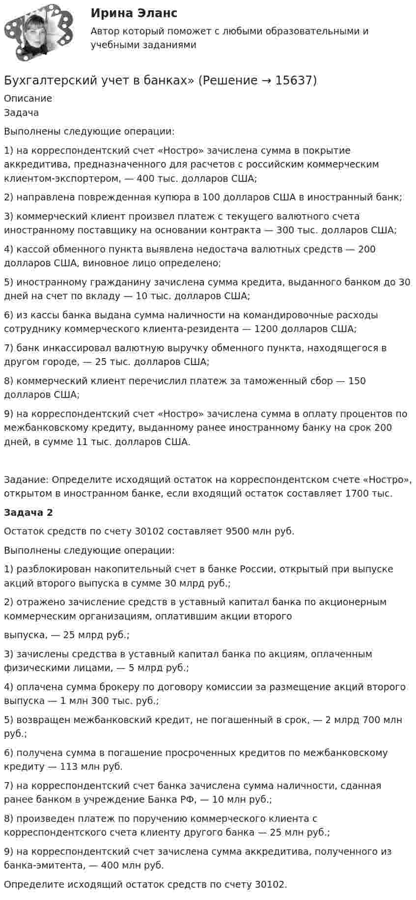      
          Описание
          ЗадачаВыполнены следующие операции:1) на корреспондентский счет «Ностро» зачислена сумма в покрытие аккредитива, предназначенного для расчетов с российским коммерческим клиентом-экспортером, — 400 тыс. долларов США;2) направлена поврежденная купюра в 100 долларов США в иностранный банк;3) коммерческий клиент произвел платеж с текущего валютного счета иностранному поставщику на основании контракта — 300 тыс. долларов США;4) кассой обменного пункта выявлена недостача валютных средств — 200 долларов США, виновное лицо определено;5) иностранному гражданину зачислена сумма кредита, выданного банком до 30 дней на счет по вкладу — 10 тыс. долларов США;6) из кассы банка выдана сумма наличности на командировочные расходы сотруднику коммерческого клиента-резидента — 1200 долларов США;7) банк инкассировал валютную выручку обменного пункта, находящегося в другом городе, — 25 тыс. долларов США;8) коммерческий клиент перечислил платеж за таможенный сбор — 150 долларов США;9) на корреспондентский счет «Ностро» зачислена сумма в оплату процентов по межбанковскому кредиту, выданному ранее иностранному банку на срок 200 дней, в сумме 11 тыс. долларов США.Задание: Определите исходящий остаток на корреспондентском счете «Ностро», открытом в иностранном банке, если входящий остаток составляет 1700 тыс. Задача 2	Остаток средств по счету 30102 составляет 9500 млн руб. Выполнены следующие операции:1) разблокирован накопительный счет в банке России, открытый при выпуске акций второго выпуска в сумме 30 млрд руб.;2) отражено зачисление средств в уставный капитал банка по акционерным коммерческим организациям, оплатившим акции второго  выпуска, — 25 млрд руб.;3) зачислены средства в уставный капитал банка по акциям, оплаченным физическими лицами, — 5 млрд руб.;4) оплачена сумма брокеру по договору комиссии за размещение акций второго выпуска — 1 млн 300 тыс. руб.;5) возвращен межбанковский кредит, не погашенный в срок, — 2 млрд 700 млн руб.;6) получена сумма в погашение просроченных кредитов по межбанковскому кредиту — 113 млн руб.7) на корреспондентский счет банка зачислена сумма наличности, сданная ранее банком в учреждение Банка РФ, — 10 млн руб.;8) произведен платеж по поручению коммерческого клиента с корреспондентского счета клиенту другого банка — 25 млн руб.;9) на корреспондентский счет зачислена сумма аккредитива, полученного из банка-эмитента, — 400 млн руб. Определите исходящий остаток средств по счету 30102.  
            
            
            Бухгалтерский учет в банкахБухгалтерский учет в банках»Бухгалтерский учёт в коммерческих банкахБухгалтерский учет в отраслях⭐ Бухгалтерский учет в отраслях (ответы на тест Синергия / МТИ / МосАП, июль 2022)Бухгалтерский учет в торговых организациях»  Вариант №  2Бухгалтерский учет в торговых организациях  Задание/вариант №  10Бухгалтерский учет (блок 1-2) тест с ответами Синергия/МОИ/ МТИ /МОСАП💯 Бухгалтерский учет [Блок 2-3] (ответы на тесты Синергия / МОИ / МТИ / МосАП, декабрь 2023)💯 Бухгалтерский учет [Блок 2-3] (ответы на тесты Синергия / МОИ / МТИ / МосАП, ноябрь 2023)💯 Бухгалтерский учет [Блок 2-3] (ответы на тесты Синергия / МОИ / МТИ / МосАП, октябрь 2023)💯 Бухгалтерский учет [блок 2-3] (правильные ответы на тест Синергия / МОИ / МТИ / МосАП)💯 Бухгалтерский учет [Блок 2-3] (правильные ответы на тесты Синергия / МОИ / МТИ / МосАП, август 2023)Бухгалтерский учет (блок 2-3) тест с ответами Синергия/МОИ/ МТИ /МОСАП