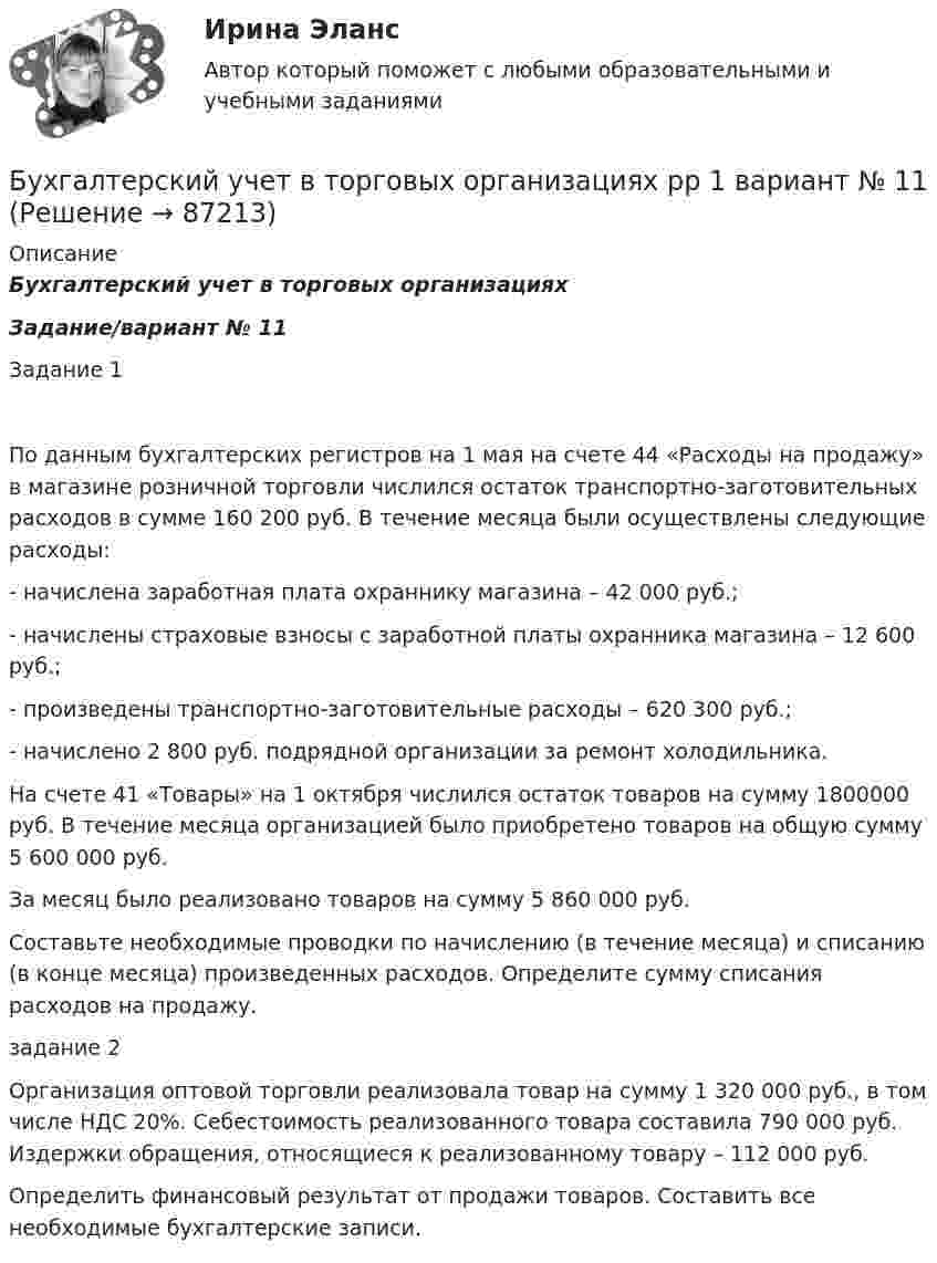      
            Описание
            Бухгалтерский учет в торговых организациях Задание/вариант № 11 Задание 1По данным бухгалтерских регистров на 1 мая на счете 44 «Расходы на продажу» в магазине розничной торговли числился остаток транспортно-заготовительных расходов в сумме 160 200 руб. В течение месяца были осуществлены следующие расходы:- начислена заработная плата охраннику магазина – 42 000 руб.;- начислены страховые взносы с заработной платы охранника магазина – 12 600 руб.;- произведены транспортно-заготовительные расходы – 620 300 руб.;- начислено 2 800 руб. подрядной организации за ремонт холодильника.На счете 41 «Товары» на 1 октября числился остаток товаров на сумму 1800000 руб. В течение месяца организацией было приобретено товаров на общую сумму 5 600 000 руб.За месяц было реализовано товаров на сумму 5 860 000 руб. Составьте необходимые проводки по начислению (в течение месяца) и списанию (в конце месяца) произведенных расходов. Определите сумму списания расходов на продажу.задание 2	Организация оптовой торговли реализовала товар на сумму 1 320 000 руб., в том числе НДС 20%. Себестоимость реализованного товара составила 790 000 руб. Издержки обращения, относящиеся к реализованному товару – 112 000 руб.	Определить финансовый результат от продажи товаров. Составить все необходимые бухгалтерские записи.   
            
            
            Бухгалтерский учет в торговых организациях рр 1 вариант 4Бухгалтерский учет в торговых организациях рр 1 вариант  №  11 Бухгалтерский учет в торговых организациях  рр 1 вариант №  17Бухгалтерский учет в торговых организациях  рр 1  Задание/вариант  №  16Бухгалтерский учет в торговых организациях рр1  Задание/вариант  №   3Бухгалтерский учет и анализБухгалтерский учет и анализБухгалтерский учет в банкахБухгалтерский учет в банках»Бухгалтерский учёт в коммерческих банкахБухгалтерский учет в отраслях⭐ Бухгалтерский учет в отраслях (ответы на тест Синергия / МТИ / МосАП, июль 2022)Бухгалтерский учет в торговых организациях»  Вариант №  2Бухгалтерский учет в торговых организациях  Задание/вариант №  10