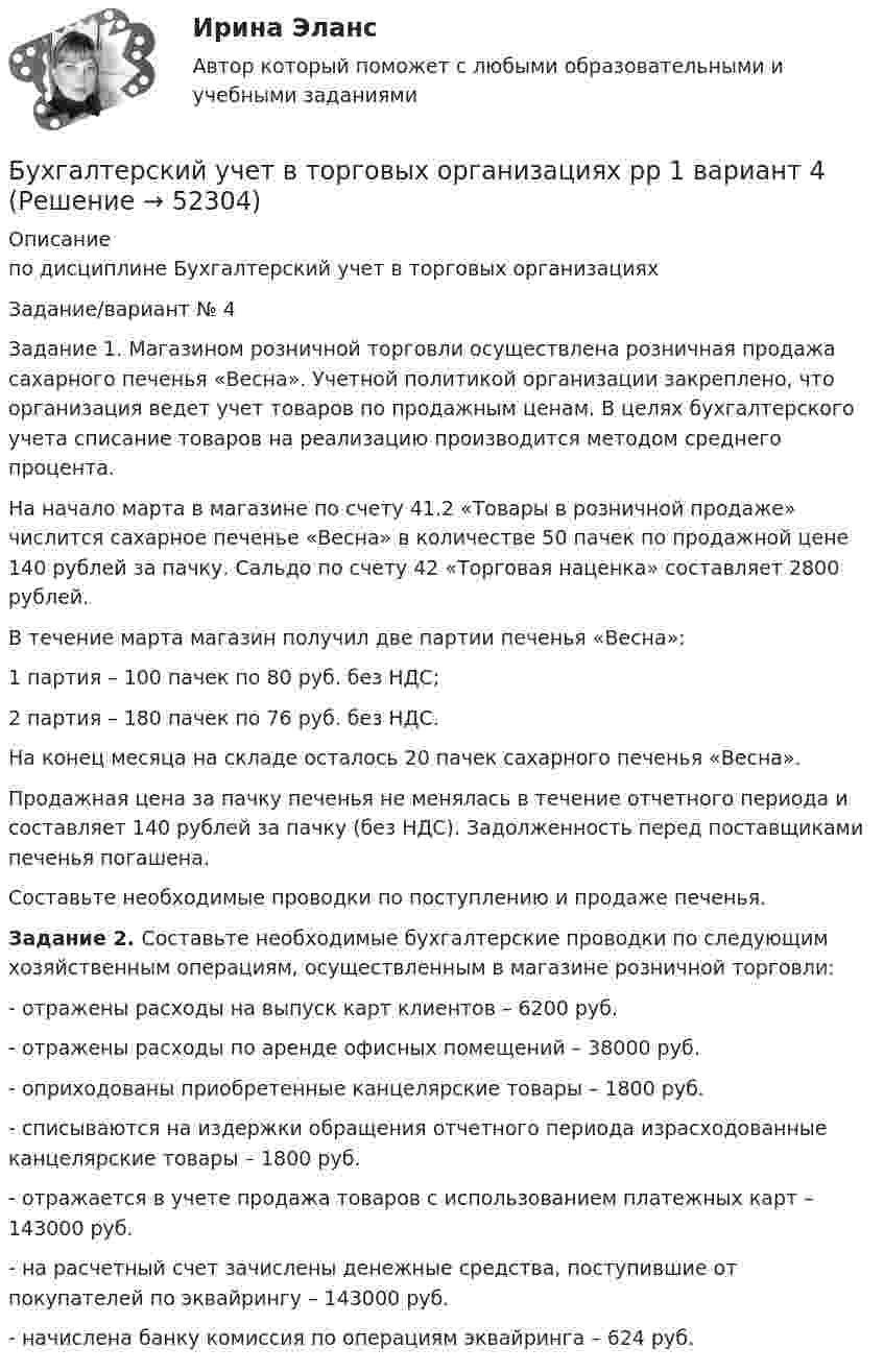      
            Описание
            по дисциплине  Бухгалтерский учет в торговых организацияхЗадание/вариант № 4Задание 1. Магазином розничной торговли осуществлена розничная продажа сахарного печенья «Весна». Учетной политикой организации закреплено, что организация ведет учет товаров по продажным ценам. В целях бухгалтерского учета списание товаров на реализацию производится методом среднего процента.На начало марта в магазине по счету 41.2 «Товары в розничной продаже» числится сахарное печенье «Весна» в количестве 50 пачек по продажной цене 140 рублей за пачку. Сальдо по счету 42 «Торговая наценка» составляет 2800 рублей.В течение марта магазин получил две партии печенья «Весна»:1 партия – 100 пачек по 80 руб. без НДС;2 партия – 180 пачек по 76 руб. без НДС.На конец месяца на складе осталось 20 пачек сахарного печенья «Весна».Продажная цена за пачку печенья не менялась в течение отчетного периода и составляет 140 рублей за пачку (без НДС). Задолженность перед поставщиками печенья погашена. Составьте необходимые проводки по поступлению и продаже печенья.Задание 2. Составьте необходимые бухгалтерские проводки по следующим хозяйственным операциям, осуществленным в магазине розничной торговли:- отражены расходы на выпуск карт клиентов – 6200 руб.- отражены расходы по аренде офисных помещений – 38000 руб.- оприходованы приобретенные канцелярские товары – 1800 руб.- списываются на издержки обращения отчетного периода израсходованные канцелярские товары – 1800 руб.- отражается в учете продажа товаров с использованием платежных карт – 143000 руб.- на расчетный счет зачислены денежные средства, поступившие от покупателей по эквайрингу – 143000 руб.- начислена банку комиссия по операциям эквайринга – 624 руб.   
            
            
            Бухгалтерский учет в торговых организациях Рейтинговая работа Витте Вариант 6 Е-ЁБухгалтерский учет в торговых организациях рр 1 вариант 4Бухгалтерский учет в торговых организациях рр 1 вариант  №  11 Бухгалтерский учет в торговых организациях  рр 1 вариант №  17Бухгалтерский учет в торговых организациях  рр 1  Задание/вариант  №  16Бухгалтерский учет в торговых организациях рр1  Задание/вариант  №   3Бухгалтерский учет и анализБухгалтерский учёт (вариант 5, ОмГТУ)Бухгалтерский учет в банкахБухгалтерский учет в банках»Бухгалтерский учёт в коммерческих банкахБухгалтерский учет в отраслях⭐ Бухгалтерский учет в отраслях (ответы на тест Синергия / МТИ / МосАП, июль 2022)Бухгалтерский учет в торговых организациях»  Вариант №  2