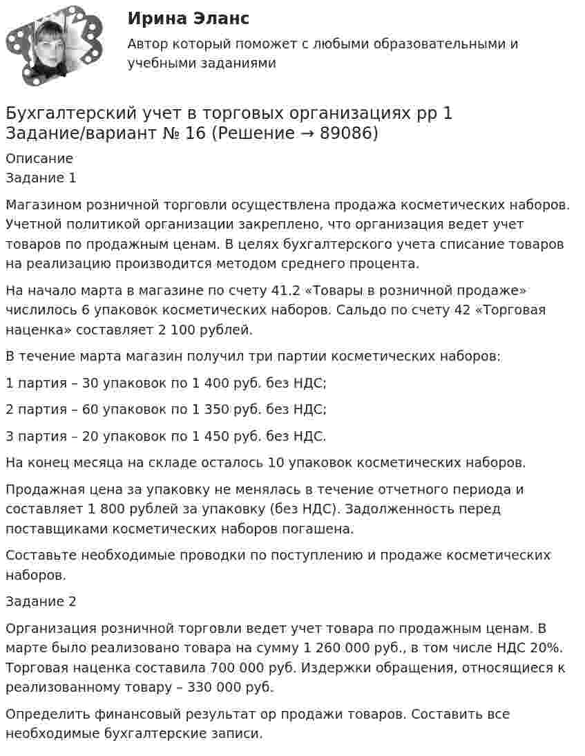      
            Описание
            Задание 1 	Магазином розничной торговли осуществлена продажа косметических наборов. Учетной политикой организации закреплено, что организация ведет учет товаров по продажным ценам. В целях бухгалтерского учета списание товаров на реализацию производится методом среднего процента.	На начало марта в магазине по счету 41.2 «Товары в розничной продаже» числилось 6 упаковок косметических наборов. Сальдо по счету 42 «Торговая наценка» составляет 2 100 рублей.	В течение марта магазин получил три партии косметических наборов:	1 партия – 30 упаковок по 1 400 руб. без НДС;	2 партия – 60 упаковок по 1 350 руб. без НДС;	3 партия – 20 упаковок по 1 450 руб. без НДС.	На конец месяца на складе осталось 10 упаковок косметических наборов.	Продажная цена за упаковку не менялась в течение отчетного периода и составляет 1 800 рублей за упаковку (без НДС). Задолженность перед поставщиками косметических наборов погашена. 	Составьте необходимые проводки по поступлению и продаже косметических наборов.Задание 2   Организация розничной торговли ведет учет товара по продажным ценам. В марте было реализовано товара на сумму 1 260 000 руб., в том числе НДС 20%. Торговая наценка составила 700 000 руб. Издержки обращения, относящиеся к реализованному товару – 330 000 руб.	Определить финансовый результат ор продажи товаров. Составить все необходимые бухгалтерские записи.   
            
            
            Бухгалтерский учет в торговых организациях  рр 1 вариант №  17Бухгалтерский учет в торговых организациях  рр 1  Задание/вариант  №  16Бухгалтерский учет в торговых организациях рр1  Задание/вариант  №   3Бухгалтерский учет и анализБухгалтерский учет и анализБухгалтерский учет и анализБухгалтерский учет и анализБухгалтерский учёт в коммерческих банкахБухгалтерский учет в отраслях⭐ Бухгалтерский учет в отраслях (ответы на тест Синергия / МТИ / МосАП, июль 2022)Бухгалтерский учет в торговых организациях»  Вариант №  2Бухгалтерский учет в торговых организациях  Задание/вариант №  10Бухгалтерский учет в торговых организациях Рейтинговая работа Витте Вариант 6 Е-ЁБухгалтерский учет в торговых организациях рр 1 вариант 4