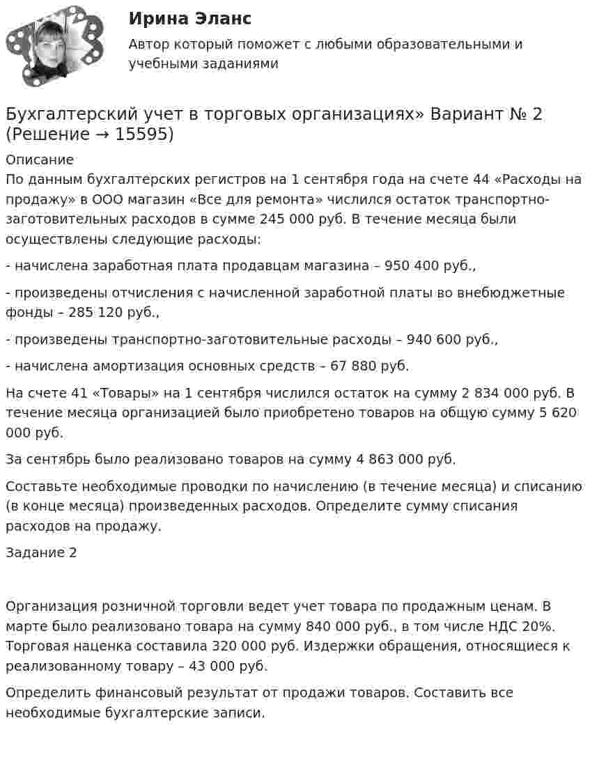      
          Описание
          По данным бухгалтерских регистров на 1 сентября года на счете 44 «Расходы на продажу» в ООО магазин «Все для ремонта» числился остаток транспортно-заготовительных расходов в сумме 245 000 руб. В течение месяца были осуществлены следующие расходы:- начислена заработная плата продавцам магазина – 950 400 руб.,- произведены отчисления с начисленной заработной платы во внебюджетные фонды – 285 120 руб., - произведены транспортно-заготовительные расходы – 940 600 руб., - начислена амортизация основных средств – 67 880 руб.На счете 41 «Товары» на 1 сентября числился остаток на сумму 2 834 000 руб. В течение месяца организацией было приобретено товаров на общую сумму 5 620 000 руб.За сентябрь было реализовано товаров на сумму 4 863 000 руб. Составьте необходимые проводки по начислению (в течение месяца) и списанию (в конце месяца) произведенных расходов. Определите сумму списания расходов на продажу.Задание 2Организация розничной торговли ведет учет товара по продажным ценам. В марте было реализовано товара на сумму 840 000 руб., в том числе НДС 20%. Торговая наценка составила 320 000 руб. Издержки обращения, относящиеся к реализованному товару – 43 000 руб.Определить финансовый результат от продажи товаров. Составить все необходимые бухгалтерские записи.  
            
            
            ⭐ Бухгалтерский учет в отраслях (ответы на тест Синергия / МТИ / МосАП, июль 2022)Бухгалтерский учет в торговых организациях»  Вариант №  2Бухгалтерский учет в торговых организациях  Задание/вариант №  10Бухгалтерский учет в торговых организациях Рейтинговая работа Витте Вариант 6 Е-ЁБухгалтерский учет в торговых организациях рр 1 вариант 4Бухгалтерский учет в торговых организациях рр 1 вариант  №  11 Бухгалтерский учет в торговых организациях  рр 1 вариант №  17💯 Бухгалтерский учет [блок 2-3] (правильные ответы на тест Синергия / МОИ / МТИ / МосАП)💯 Бухгалтерский учет [Блок 2-3] (правильные ответы на тесты Синергия / МОИ / МТИ / МосАП, август 2023)Бухгалтерский учет (блок 2-3) тест с ответами Синергия/МОИ/ МТИ /МОСАПБухгалтерский учёт (вариант 5, ОмГТУ)Бухгалтерский учет в банкахБухгалтерский учет в банках»Бухгалтерский учёт в коммерческих банках
