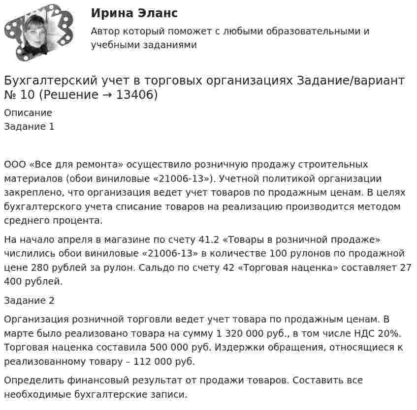      
          Описание
          Задание 1ООО «Все для ремонта» осуществило розничную продажу строительных материалов (обои виниловые «21006-13»). Учетной политикой организации закреплено, что организация ведет учет товаров по продажным ценам. В целях бухгалтерского учета списание товаров на реализацию производится методом среднего процента.На начало апреля в магазине по счету 41.2 «Товары в розничной продаже» числились обои виниловые «21006-13» в количестве 100 рулонов по продажной цене 280 рублей за рулон. Сальдо по счету 42 «Торговая наценка» составляет 27 400 рублей.Задание 2 	Организация розничной торговли ведет учет товара по продажным ценам. В марте было реализовано товара на сумму 1 320 000 руб., в том числе НДС 20%. Торговая наценка составила 500 000 руб. Издержки обращения, относящиеся к реализованному товару – 112 000 руб.	Определить финансовый результат от продажи товаров. Составить все необходимые бухгалтерские записи.  
            
            
            Бухгалтерский учет в торговых организациях»  Вариант №  2Бухгалтерский учет в торговых организациях  Задание/вариант №  10Бухгалтерский учет в торговых организациях Рейтинговая работа Витте Вариант 6 Е-ЁБухгалтерский учет в торговых организациях рр 1 вариант 4Бухгалтерский учет в торговых организациях рр 1 вариант  №  11 Бухгалтерский учет в торговых организациях  рр 1 вариант №  17Бухгалтерский учет в торговых организациях  рр 1  Задание/вариант  №  16💯 Бухгалтерский учет [Блок 2-3] (правильные ответы на тесты Синергия / МОИ / МТИ / МосАП, август 2023)Бухгалтерский учет (блок 2-3) тест с ответами Синергия/МОИ/ МТИ /МОСАПБухгалтерский учёт (вариант 5, ОмГТУ)Бухгалтерский учет в банкахБухгалтерский учет в банках»Бухгалтерский учёт в коммерческих банкахБухгалтерский учет в отраслях