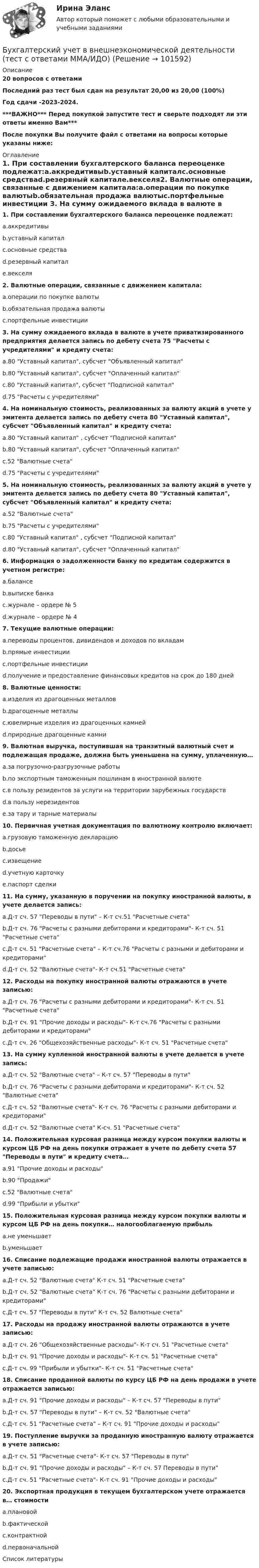       
            Описание
            20 вопросов с ответамиПоследний раз тест был сдан на результат 20,00 из 20,00 (100%)Год сдачи -2023-2024.***ВАЖНО*** Перед покупкой запустите тест и сверьте подходят ли эти ответы именно Вам***После покупки Вы получите файл с ответами на вопросы которые указаны ниже: 
            Оглавление
            1. При составлении бухгалтерского баланса переоценке подлежат:a.аккредитивыb.уставный капиталc.основные средстваd.резервный капиталe.векселя2. Валютные операции, связанные с движением капитала:a.операции по покупке валютыb.обязательная продажа валютыc.портфельные инвестиции 3. На сумму ожидаемого вклада в валюте в учете приватизированного предприятия делается запись по дебету счета 75 Расчеты с учредителями и кредиту счета:a.80 Уставный капитал, субсчет Объявленный капиталb.80 Уставный капитал, субсчет Оплаченный капиталc.80 Уставный капитал, субсчет Подписной капиталd.75 Расчеты с учредителями4. На номинальную стоимость, реализованных за валюту акций в учете у эмитента делается запись по дебету счета 80 Уставный капитал, субсчет Объявленный капитал и кредиту счета:a.80 Уставный капитал , субсчет Подписной капиталb.80 Уставный капитал, субсчет Оплаченный капиталc.52 Валютные счетаd.75 Расчеты с учредителями 5. На номинальную стоимость, реализованных за валюту акций в учете у эмитента делается запись по дебету счета 80 Уставный капитал, субсчет Объявленный капитал и кредиту счета:a.52 Валютные счетаb.75 Расчеты с учредителямиc.80 Уставный капитал , субсчет Подписной капиталd.80 Уставный капитал, субсчет Оплаченный капитал 6. Информация о задолженности банку по кредитам содержится в учетном регистре:a.балансеb.выписке банкаc.журнале – ордере № 5d.журнале – ордере № 47. Текущие валютные операции:a.переводы процентов, дивидендов и доходов по вкладамb.прямые инвестицииc.портфельные инвестицииd.получение и предоставление финансовых кредитов на срок до 180 дней 8. Валютные ценности:a.изделия из драгоценных металловb.драгоценные металлыc.ювелирные изделия из драгоценных камнейd.природные драгоценные камни9. Валютная выручка, поступившая на транзитный валютный счет и подлежащая продаже, должна быть уменьшена на сумму, уплаченную…a.за погрузочно-разгрузочные работыb.по экспортным таможенным пошлинам в иностранной валютеc.в пользу резидентов за услуги на территории зарубежных государствd.в пользу нерезидентовe.за тару и тарные материалы 10. Первичная учетная документация по валютному контролю включает:a.грузовую таможенную декларациюb.досьеc.извещениеd.учетную карточкуe.паспорт сделки11. На сумму, указанную в поручении на покупку иностранной валюты, в учете делается запись:a.Д-т сч. 57 Переводы в пути – К-т сч.51 Расчетные счетаb.Д-т сч. 76 Расчеты с разными дебиторами и кредиторами- К-т сч. 51 Расчетные счетаc.Д-т сч. 51 Расчетные счета – К-т сч.76 Расчеты с разными и дебиторами и кредиторамиd.Д-т сч. 52 Валютные счета- К-т сч.51 Расчетные счета 12. Расходы на покупку иностранной валюты отражаются в учете записью:a.Д-т сч. 76 Расчеты с разными дебиторами и кредиторами- К-т сч. 51 Расчетные счетаb.Д-т сч. 91 Прочие доходы и расходы- К-т сч.76 Расчеты с разными дебиторами и кредиторамиc.Д-т сч. 26 Общехозяйственные расходы- К-т сч. 51 Расчетные счета13. На сумму купленной иностранной валюты в учете делается в учете запись:a.Д-т сч. 52 Валютные счета – К-т сч. 57 Переводы в путиb.Д-т сч. 76 Расчеты с разными дебиторами и кредиторами- К-т сч. 52 Валютные счетаc.Д-т сч. 52 Валютные счета- К-т сч. 76 Расчеты с разными дебиторами и кредиторамиd.Д-т сч. 52 Валютные счета К-сч. 51 Расчетные счета 14. Положительная курсовая разница между курсом покупки валюты и курсом ЦБ РФ на день покупки отражает в учете по дебету счета 57 Переводы в пути и кредиту счета…a.91 Прочие доходы и расходыb.90 Продажиc.52 Валютные счетаd.99 Прибыли и убытки 15. Положительная курсовая разница между курсом покупки валюты и курсом ЦБ РФ на день покупки… налогооблагаемую прибыльa.не уменьшаетb.уменьшает16. Списание подлежащие продажи иностранной валюты отражается в учете записью:a.Д-т сч. 52 Валютные счета К-т сч. 51 Расчетные счетаb.Д-т сч. 52 Валютные счета К-т сч. 76 Расчеты с разными дебиторами и кредиторамиc.Д-т сч. 57 Переводы в пути К-т сч. 52 Валютные счета 17. Расходы на продажу иностранной валюты отражаются в учете записью:a.Д-т сч. 26 Общехозяйственные расходы- К-т сч. 51 Расчетные счетаb.Д-т сч. 91 Прочие доходы и расходы- К-т сч. 51 Расчетные счетаc.Д-т сч. 99 Прибыли и убытки- К-т сч. 51 Расчетные счета 18. Списание проданной валюты по курсу ЦБ РФ на день продажи в учете отражается записью:a.Д-т сч. 91 Прочие доходы и расходы – К-т сч. 57 Переводы в путиb.Д-т сч. 57 Переводы в пути – К-т сч. 52 Валютные счетаc.Д-т сч. 51 Расчетные счета – К-т сч. 91 Прочие доходы и расходы19. Поступление выручки за проданную иностранную валюту отражается в учете записью:a.Д-т сч. 51 Расчетные счета- К-т сч. 57 Переводы в путиb.Д-т сч. 91 Прочие доходы и расходы – К-т сч. 57 Переводы в путиc.Д-т сч. 51 Расчетные счета- К-т сч. 91 Прочие доходы и расходы 20. Экспортная продукция в текущем бухгалтерском учете отражается в… стоимостиa.плановойb.фактическойc.контрактнойd.первоначальной 
            Список литературы
             