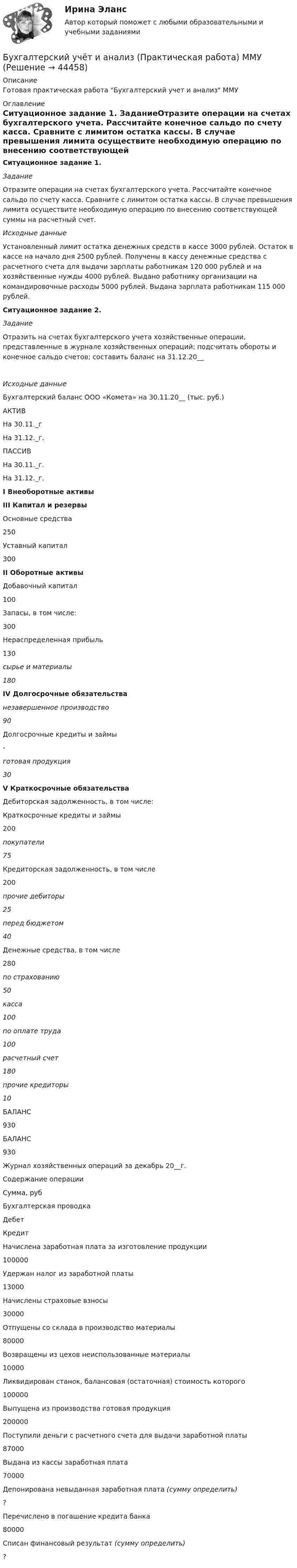     
            Описание
            Готовая практическая работа Бухгалтерский учет и анализ ММУ 
            Оглавление
            Ситуационное задание 1. ЗаданиеОтразите операции на счетах бухгалтерского учета. Рассчитайте конечное сальдо по счету касса. Сравните с лимитом остатка кассы. В случае превышения лимита осуществите необходимую операцию по внесению соответствующей суммы на расчетный счет.Исходные данныеУстановленный лимит остатка денежных средств в кассе 3000 рублей. Остаток в кассе на начало дня  2500 рублей. Получены в кассу денежные средства с расчетного счета для выдачи зарплаты работникам 120 000 рублей и на хозяйственные нужды 4000 рублей. Выдано работнику организации на командировочные расходы 5000 рублей. Выдана зарплата работникам 115 000 рублей.  Ситуационное задание 2. ЗаданиеОтразить на счетах бухгалтерского учета хозяйственные операции, представленные в журнале хозяйственных операций; подсчитать обороты и конечное сальдо счетов; составить баланс на 31.12.20__Исходные данныеБухгалтерский баланс ООО «Комета» на 30.11.20__ (тыс. руб.)  АКТИВ На 30.11._г На 31.12._г. ПАССИВ На 30.11._г. На 31.12._г. I Внеоборотные активы III Капитал и резервы   Основные средства 250 Уставный капитал 300 II Оборотные активы Добавочный капитал 100   Запасы, в том числе: 300 Нераспределенная прибыль 130 сырье и материалы 180 IV Долгосрочные обязательства незавершенное производство 90 Долгосрочные кредиты и займы - готовая продукция 30 V Краткосрочные обязательства   Дебиторская задолженность, в том числе: Краткосрочные кредиты и займы 200 покупатели  75 Кредиторская задолженность, в том числе 200 прочие дебиторы  25 перед бюджетом 40     Денежные средства, в том числе 280 по страхованию 50 касса 100 по оплате труда 100 расчетный счет 180 прочие кредиторы 10   БАЛАНС 930 БАЛАНС  930Журнал хозяйственных операций за декабрь 20__г.   Содержание операции Сумма, руб Бухгалтерская проводка   Дебет Кредит   Начислена заработная плата за изготовление продукции 100000   Удержан налог из заработной платы 13000   Начислены страховые взносы  30000   Отпущены со склада в производство материалы  80000   Возвращены из цехов неиспользованные материалы  10000   Ликвидирован станок, балансовая (остаточная) стоимость которого  100000   Выпущена из производства готовая продукция  200000   Поступили деньги с расчетного счета для выдачи заработной платы  87000   Выдана из кассы заработная плата  70000   Депонирована невыданная заработная плата (сумму определить) ?   Перечислено в погашение кредита банка  80000   Списан финансовый результат (сумму определить) ? 
            
            
            Бухгалтерский учет и анализ Ответы на тесты 4-6 и Итоговое тестирование Витте МУИВБухгалтерский учёт и анализ (Практическая работа) ММУБухгалтерский учет и анализ рейтинговая ВиттеБухгалтерский учет и анализ  рр 2Бухгалтерский учет и анализ рр2 вариант  № Л  витте Бухгалтерский учет и анализ СинергияБухгалтерский учёт и анализ Синергия 💯 Бухгалтерский учет и анализ (все ответы на тест Синергия / МТИ / МосАП, июль 2022)Бухгалтерский учет и анализ задание 1Бухгалтерский учет и анализ  задание  к теме 5 Бухгалтерский учет и анализ ММУ 2023г.бухгалтерский учет и анализ ответы 2022 синергияБухгалтерский учёт и анализ. Ответы на тест Синергия 2022 Бухгалтерский учет и анализ (Ответы на тест Синергия/МОИ/ МТИ)