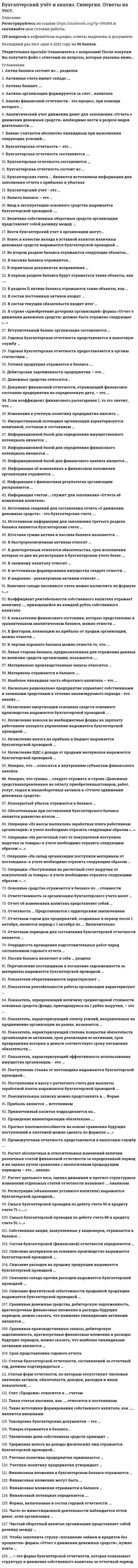    
          Описание
          141 вопрос с ответами.Сдано на 80 баллов из 100 .Год сдачи - 2018 -2021После покупки Вы получите файл с ответами на вопросы которые указаны ниже:***(Если нужна помощь с другими предметами или сдачей тестов онлайн, пишите в личные сообщения) 
          Оглавление
          1. Основные средства отражаются в балансе по … стоимости*фактической*первоначальной*остаточной2. Счет «Продажи» относится к … счетам*Сопоставляющим*Основным3. Бухгалтерская отчетность состоит из …*годовой бухгалтерской отчетности*промежуточной и годовой бухгалтерской отчетности4. Информация счетов … служит для заполнения «Отчета об изменении капитала» *60, 68, 99, 84, 80, 96*82, 80, 84, 83, 96, 635. Неверно, что … относятся к внутренним субъектам финансового анализа*аудиторы*финансовые аналитики*сособственники*менеджеры6. Источником информации для заполнения третьего раздела баланса являются бухгалтерские счета …*84, 82, 80, 96, 99*66, 67,76, 70, 69 7. Информация об изменениях в финансовом положении организации отражается …*в отчете о прибылях и убытках*в бухгалтерском балансе8. Состав бухгалтерской (финансовой) отчетности определяется …*Министерством РФ по налогам и сборам*Минфином РФ9. Ответственность за организацию бухгалтерского учета несет …*главный бухгалтер*собственник*руководитель10. Учетная политика предприятия принимается …*на один год*на три года*на 10 лет11. В пассиве баланса отражаются… *нематериальные активы, краткосрочные обязательства*капитал и резервы, краткосрочные и долгосрочные обязательства12. К заемному капиталу относят …*материальные оборотные средства*краткосрочный кредит банка*резервный капитал13. Поступления в кассу с расчетного счета для выплаты заработной платы выражаются бухгалтерской проводкой …*Д 51 К 62*Д 50 К 5114. Удержание налога на доходы физических лиц отражается бухгалтерской проводкой…*Д 70 К 68 Ндфл*Д 70 К 69 Ндфл15. Начисление амортизации основных средств основного производства выражается бухгалтерской проводкой … *Д 26 К 02*Д 20 К 0216. Показатель, характеризующий степень покрытия обязательств организации ее активами срок реализации ее активами, срок превращения которых в деньги соответствует сроку погашения обязательств*ликвидность*платежеспособность*рентабельность17. Активы бывают ….*собственные и заемные*внеоборотные и оборотные18. Прибыль является … источником*собственным*заемным19. Списание материалов на основное производство выражается бухгалтерской проводкой ….*Д 26 К10*Д 25 К10*Д 20 К 1020. К медленнореализуемым активам относят …*запасы + НДС + краткосрочную дебиторскую задолженность + прочие оборотные активы*запасы + НДС + долгосрочную дебиторскую задолженность + прочие оборотные активы21. К долгосрочным относятся обязательства, срок исполнения которых со дня их регистрации в бухгалтерском учете более ….*6 месяцев*12 месяцев*3 лет22. Ввод в эксплуатацию основного средства выражается бухгалтерской проводкой …..*Д 80 К 60*Д 01 К 0823. Показатель, характеризующий спектр усилий, направленных на продвижение организации на рынке, называется …*финансовым потенциалом*имущественным потенциалом*деловой активностью*финансовой устойчивостью24. Показатели рентабельности работы организации характеризуют …*экономическую эффективность деятельности организации*экономический эффект работы организации25 .Документ финансовой отчетности, отражающий финансовое состояние предприятия на определенную дату, – это …*бухгалтерский баланс*отчет об изменении капитала 26. Статьи бухгалтерской отчетности, составляемой за отчетный год, должны подтверждаться … *первичными учетными документами*результатами инвентаризации активов и обязательств27. …. – это форма бухгалтерской отчетности, которая показывает структуру и движение собственного капитала за отчетный период*бухгалтерский баланс*отчет об изменениях капитала28. Наиболее ликвидная часть оборотного капитала – это …*деньги и их эквиваленты*краткосрочная дебиторская задолженность*краткосрочные финансовые вложения29. В первом разделе баланса будут отражаться такие объекты, как …..*незавершенное производство, незавершенное строительство, доходные вложения и материальные ценности*незавершённое строительство, доходные вложения в материальные ценности, долгосрочные финансовые вложения30. Чистый оборотный капитал организации представляет собой разницу между …*оборотными активами и краткосрочными обязательствами*оборотными активами и долгосрочными обязательствами*внеоборотными активами и краткосрочными обязательствами*внеоборотными активами и долгосрочными обязательствами31. Имущественный потенциал организации характеризуется величиной, составом и состоянием …*активов, которыми владеет, распоряжается и контролирует коммерческая организация*внеоборотных активов, которыми владеет коммерческая организация32. Актив баланса состоит из … разделов2333. Чтобы заполнить строку «погашение займов и кредитов (без процентов» формы «Отчет о движении денежных средств», нужно взять …*кредитовые обороты по счетам 66 и 67, которые корреспондируют со счетами учета денежных средств*дебетовые обороты по счетам 66 и 67, которые корреспондируют со счетами учета денежных средств34. Начисление НДС с дохода от продажи материалов выражается бухгалтерской проводкой …Д 91 К 68 ндсД 90 К 68 ндс35. Бухгалтерская отчетность состоит из …*годовой бухгалтерской отчетности*промежуточной и годовой бухгалтерской отчетности36. Начисление налога на прибыль в бюджет выражается бухгалтерской проводкой …*Д90 К 68 н/п*Д 99 К 68 н/п37. Итоговая сумма актива и пассива баланса называется ...*Общей суммой*Валютой баланса38. Отчетным годом для предприятий, созданных в период после 1 октября, является период с 1октября по …. включительно*31 декабря текущего года*31 декабря следующего отчетного года39. Срок представления годового отчета*до 31 января*до 1 марта40. Годовая бухгалтерская отчетность представляется в налоговую службу ... *не позднее 90 дней по окончании отчетного года*1 апреля следующего года41. Статьи форм отчетности, по которым отсутствуют числовые значения активов, обязательств, доходов, расходов и иных показателей, ...*прочеркиваются или не приводятся*прочеркиваются42. Активы организации формируются за счет… капитала*собственного и заемного*только собственного*только заемного43. Конечное сальдо пассивного счета можно вычислить по формуле «...» *Ск = Сн – Од + Ок*Ск = Сн + Од - Ок – Ск= Сн+ Ок – Од44. Материально производственные запасы относятся … *к оборотным активам организации*к долгосрочным активам организации45. Смысл бухгалтерской проводки по дебету счета 50 и кредиту счета 71: «…..»*выдано из кассы подотчетному лицу на хозяйственные нужды*сдан остаток подотчетной суммы в кассу организации46. Пассив баланса включает в себя … разделаДваТри47. Изменения в учетную политику предприятия вносить …*можно с начала финансового года*можно с начала квартала*нельзя48. В первичных документах исправления …*допускаются оговоренные, кроме банковских и кассовых документов*допускаются, но только в кассовых и банковских документах49. Активные счета имеют сальдо ….*по дебету счета*по кредиту счета*по дебиту и кредиту счета50. К факторам, влияющим на прибыль от продаж организации, можно отнести …*проценты к уплате, проценты к получению*доходы и расходы от чрезвычайных ситуаций*себестоимость продаж*количество проданной продукции51. Сальдо, конечное по активному счету, определяется по формуле : «….» *Ск = Сн + Од — Ок*Ск = Сн + Ок – Од*Ск = Сн52. Таксировка бухгалтерских документов – это … *уточнение бухгалтерских счетов, на которых производится запись*установление денежной стоимости хозяйственных операций в документах, где указаны только натуральные показатели и требуется определить стоимость53. Дебиторская задолженность предприятия – это …*задолженность предприятию*задолженность предприятия54. Взнос в качестве вклада в уставной капитал наличных денежных средств выражается бухгалтерской проводкой … *Д 51 К 75*Д 50 К 7555. Перечисление поставщикам в погашение задолженности за материалы выражается бухгалтерской проводкой ... *Д 60 К 51*Д 62 К 51*Д 51 К 6256. Операцию «Из кассы выплачена заработная плата работникам организации» в учете необходимо отразить следующим образом «…»*Дебет счета «Касса» - Кредит счета «Расчеты с персоналом по оплате труда»*Дебет счета «Расчеты с персоналом по оплате труда» - Кредит счета « Касса»57. Операцию «На расчетный счет от покупателей поступила выручка за товары» в учете необходимо отразить следующим образом: «...»*Дебет счета «Расчетный счет» – Кредит счета «Расчеты с покупателями»*Дебет счета «Расчеты с покупателями» – Кредит счета «Расчетный счет»58. Учетную политику предприятия утверждает … *Руководитель организации*Налоговый орган*Главный бухгалтер59. Операцию «На склад организации поступили материалы от поставщика» в учете необходимо отразить следующим образом … *Дебет счета «Материалы» – Кредит счета «Расчетный счет»*Дебет счета «Материалы» – Кредит счета «Расчеты с поставщиками»*Дебет счета «Расчеты с поставщиками» – Кредит счета «Расчетный счет»60. Начисление взносов во внебюджетные фонды на зарплату работников аппарата управления выражается бухгалтерской проводкой … *Д 20 К 69*Д 26 К 6961. Списание расходов на продажу продукции выражается бухгалтерской проводкой …*Д 90 К44*Д 91 К 4462. Отчетным периодом для составления бухгалтерской отчетности является … *период 3 месяца, а также периоды 6 и 9 месяцев отчетного года*период 3 месяца, а также периоды 6, 9 месяцев и год63. Насколько рационально предприятие управляет собственными и заемными средствами в течение анализируемого периода - это анализ ... *рентабельности*платежеспособности*финансовой устойчивости*ликвидности64. Информационной базой для финансового анализа является …*статистическая отчетность*бухгалтерская отчетность65. Материалы отражаются в балансе ….*по первоначальной стоимости*по остаточной стоимости66. По расчетам абсолютных показателей финансовой устойчивости модель (0;1;1) соответствует ... *кризисному (критическому) финансовому состоянию*абсолютной финансовой устойчивости*неустойчивому финансовому состоянию*нормальной финансовой устойчивости67. Валюта баланса – это ...*Итог баланса*Денежное выражение статьи баланса68. Показатель, определяющий величину среднегодовой стоимости основных средств (фондо, приходящуюся на 1 рубль выручки, – это …*Фондоемкость*Фондоотдача69. Собственные акции, выкупленные у акционеров, отражаются в балансе ... *со знаком «-»*в круглых скобках70. В состав текущих обязательств входит итог ... *пятого раздела б/б «Краткосрочные обязательства»*третьего раздела б\б «капитал и резервы»*четвертого раздела б\б «долгосрочные обязательства»71. Показатель, характеризующий эффективность использования имущества организации, - это ... *коэффициент общей оборачиваемости капитала (ресурсоотдача)*коэффициент оборачиваемости дебиторской задолженности72. Баланс считается абсолютно ликвидным при выполнении следующих условий:... *А1 ≥ П1 А2 ≥ П2; А3 ≥ П3; А4 ≤ П4*А1 ≥ П1 А2 ≤ П2 А3 = П3 А4 ≥ П4*А1 ≤ П1 А2 ≥ П2 А3 ≤ П3 А4 ≥ П4*А1 ≥ П1 А2 ≥ П2 А3 ≤ П3 А4 ≥ П473. Прогноз платежеспособности на основе сравнения будущих поступлений и платежей можно сделать по формуле: «...»*АЗ – ПЗ*А2-П2*(А1+ А2) — (П1 + П2)*А1-П174. К быстрореализуемым активам относят …*краткосрочную дебиторскую задолженность*краткосрочные финансовые вложения*денежные средства75. Коэффициент рентабельности собственного капитала отражает величину ..., приходящейся на каждый рубль собственного капитала *прибыли от продаж*выручки*чистой прибыли76. Отчет об изменениях капитала представляет собой …*форму бухгалтерской отчетности*оборотную ведомость77. Расчет удельного веса, оценка динамики и прогноз структурных изменений отдельных статей отчетности называют ... анализом *вертикальным*горизонтальным78. Часто по инвестиционной деятельности наблюдается отток денег, если организация ... *осуществляет капитальнее строительство*приобретает долговые ценные бумаги*предоставляет займы другим организациям79. Промежуточная отчетность представляется в налоговую службу ... *не позднее 30 дней после окончания отчетного периода*31 марта отчетного года80. Денежные средства относятся… *к долгосрочным активам*к оборотным активам81. Обязательным при составлении бухгалтерского баланса является равенство итогов ….*разделов между собой*активов и пассивов баланса82. Увеличение доли собственных средств приводит … *к сокращению хозяйственной деятельности*к повышению финансовой устойчивости83. Бухгалтерская отчетность составляется …. *нарастающим итогом с начала года за 3,6,9 месяцев и за год*за месяц, 3, 6, 9 месяцев и за год84. Списание сальдо прочих расходов выражается бухгалтерской проводкой ... *Д 99 К 90*Д99 К 9185. Величина собственных оборотных средств организации представляет собой разницу между ... *собственным капиталом и оборотными активами*собственным капиталом и внеоборотными активами86. Левая сторона баланса, предназначенная для отражения данных по наличию средств организации, называется ….*балансом*активом*пассивом87. Списание покупной стоимости проданных товаров выражается бухгалтерской проводкой ...88. Такие источники формирования собственного капитала, как ..., являются внешними*мобилизация дополнительного паевого капитала, привлечение дополнительного акционерного капитала, безвозмездная финансовая помощь от юридических лиц и государства, конверсия заемных средств в собственные, средства целевого финансирования, поступившие на инвестиционные цели*нераспределенная прибыль, средства, присоединяемые к собственному капиталу в результате переоценки (дооценки) основных средств, амортизационные отчисления*средства, присоединяемые к собственному капиталу в результате переоценки (дооценки) основных средств, амортизационные отчисления89. Пояснительную записку можно представлять в ... форме *любой*текстовой90. Бухгалтерский учет - это ... *упорядоченная система наблюдения, сбора, регистрации и обобщения в денежном выражении информации об имуществе, обязательствах организации и их движении путем сплошного, непрерывного и документального учета всех хозяйственных операций*система наблюдения и обобщения фактов хозяйственной деятельности*система наблюдения и контроля за отдельными хозяйственными операциями и процессами с целью получения данных в ходе их совершения91. В строке «приобретение дочерних организаций» формы «Отчет о движении денежных средств» должно быть отражено следующее: «…»*вклад в уставной капитал другой организации, в том числе и дочерней, если куплена большая часть его акций (или долей)*организация приобрела дочернее предприятие по договору продажи92. Операцию «Поступления на расчетный счет выручки от покупателей за товары» в учете необходимо отразить следующим образом: «...»*Дебет счета «Расчеты с покупателями» - Кредит счета «Расчетный счет»* Дебет счета «Расчетный счет» - Кредит счета «Расчеты с покупателями»93. Отчетность ... представляется с аудиторским заключением *обязательно*в соответствии с законодательством94. Источники сведений для составления отчета «О движении денежных средств» - это бухгалтерские счета ….*50, 51, 58, 57, 59*50, 42, 57, 55, 5195. Вести бухгалтерский учет в организации могут…*структурное подразделение – бухгалтерская служба*штатный бухгалтер*могут структурное подразделение – бухгалтерская служба, штатный бухгалтер, централизованная бухгалтерия, специализированная организация либо бухгалтер-специалист, а также лично руководитель организации96. Информация о финансовых результатах организации раскрывается ... *в отчете о прибылях и убытках*в бухгалтерском балансе97. Сравнивая производственные запасы, дебиторскую задолженность, краткосрочные финансовые вложения и расходы будущих периодов, можно сказать, что наиболее ликвидными активами являются ... *краткосрочные финансовые вложения*производственные запасы98. Финансовый потенциал определяется ….*достигнутыми за отчетный период финансовыми результатами*вложениями в ценные бумаги99. В разделе II актива баланса отражаются такие объекты, как …*незавершенное производство, краткосрочные финансовые вложения, материалы, готовая продукция*Незавершенное производство, незавершенное строительство, доходные вложения в материальные ценности100. Аналитический учет движения денег для заполнения «Отчета о движении денежных средств» необходимо вести в разрезе видов деятельности ….*потому что в «Отчете о движении денежных средств» движение денежных средств отражается по разным видам деятельности*для удобства пользователей*чтобы не ошибиться в подсчете чистых денежных потоков101. Очередность проведения подготовительных работ перед составлением годового отчета …*проведение инвентаризации, проверка полноты сдачи в бухгалтерию первичных документов, закрытие счетов 25 и 26*проверка полноты сдачи в бухгалтерию первичных документов, закрытие счетов 25 и 26, проведение инвентаризации102. К чертам хорошего баланса можно отнести то, что ...*Валюта баланса в конце отчетного периода увеличивается по сравнению с началом периода*Темпы прироста оборотных и внеоборотных активов примерно равны между собой*Тепы прироста дебиторской задолженности на 20% превышают темпы прироста кредиторской задолженности*Темпы роста собственного капитала превышают темпы роста заемного*Доля собственных средста в оборотных активах составляет более 10%103. В состав постоянных активов входят ... *Внеоборотные активы*Оборотные активы104. Непокрытый убыток отражается в балансе ... *цифрой в круглых скобках*цифрой105. Анализ финансовой отчетности - это процесс, при помощи которого ... *мы оцениваем прошлое и текущее финансовое состояние, результаты деятельности организации и условия ее будущего существования*рассчитываются и оплачиваются налоги106. Бухгалтерская отчетность составляется .., *в валюте Российской Федерации, за исключением данных по активам и обязательствам, стоимость которых выражена в иностранной валюте*в валюте Российской Федерации107. Информационной базой для определения финансового потенциала являются … *отчет о прибылях и убытках и отчет об изменениях капитала*бухгалтерский баланс и отчет о прибылях и убытках108. Проведение инвентаризации обязательно ….*при уменьшении размера уставного капитала*при ликвидации организации109. Бухгалтерские счета ... являются источником информации для заполнения отчета о прибылях и убытках *99, 84, 90, 91, 19*90, 91, 99, 09, 77110. Поступление станка от поставщика выражаются бухгалтерской проводкой...*дебет 08 кредит 60*дебет 04 кредит 60*дебет 01 кредит 60111. Товары отражаются в балансе… *по продажным ценам*по покупным ценам*по фактической себестоимости112. Коэффициент рентабельности собственного капитала отражает величину ...,приходящейся на каждый рубль собственного капитала *прибыли от продаж*выручки*чистой прибыли113. Такая статья пассивов, как …, относится к постоянным *собственный капитал и приравненные к нему средства*расчеты с кредиторами114. Показатели оборачиваемости характеризуют … *рентабельность*платежеспособность*финансовую устойчивость*деловую активность115. Расчет абсолютных и относительных изменений величин различных статей финансовой отчетности за определенный период и их оценка путем сравнения с аналогичным предыдущим периодом – это … анализ*горизонтальный*вертикальный*трендовый116. К показателям финансового состояния, которые представлены в сравнительном аналитическом балансе, можно отнести …*показатели деловой активности*показатели платежеспособности*абсолютные величины на начало и на конец года*изменения в % к величине на начало года*изменения в структуре*изменения в абсолютных величинах117. Готовая продукция отражается в балансе ….*по фактической себестоимости*по прямым затратам118. Смысл бухгалтерской проводки по дебету счета 68 и кредиту счета 51: «…» *перечислен аванс поставщику с расчетного счета*погашена задолженность перед бюджетом с расчетного счета119. К источникам формирования имущества следует отнести … *дебиторская задолженность*задолженность перед персоналом организации120. Сравнивая денежные средства, дебиторскую задолженность, краткосрочные финансовые вложения и расходы будущих периодов, можно сказать, что наименее ликвидными активами являются … *денежные средства*расходы будущих периодов121. Вступительный баланс организация составляется … *ежегодно перед началом финансового года*в момент регистрации122. Регистрация (объявление уставного капитала) выражается бухгалтерской проводкой…*Д 50 К 75*Д 75 К 80123. Списание фактической себестоимости проданной продукции выражается бухгалтерской проводкой … *Д 90 К 43*Д 20 К 43124. Списание издержек обращения выражается бухгалтерской проводкой … 125. Баланс состоит из … разделов 126. Бухгалтерская отчетность – это … *система данных о результатах производственно-хозяйственной деятельности организации, сформированных на базе статистической, оперативной отчетности и данных бухгалтерского учета*единая система данных об имущественном и финансовом положении организации и о результатах ее хозяйственной деятельности, составляемая на основе данных бухгалтерского учета127. Финансовые вложения отражаются в балансе …*в сумме фактических затрат*за минусом резервов под обесценение финансовых вложений128. Формы, включаемые в состав годовой отчетности: … *бухгалтерский баланс, отчет о прибылях и убытках*бухгалтерский баланс, отчет о прибылях и убытках, отчет об изменениях капитала, отчет о движении денежных средств, пояснения129. Только в конце года закрываются счета … 130. Годовой отчет предоставляется до … года, следующего за отчетным 131. Годовая бухгалтерская отчетность предоставляется … 132. Привлеченный капитал подразделяется на … долгосрочные и краткосрочные обязательства133. Финансовые вложения могут быть … *долгосрочными активами*долгосрочными активами или текущими активами, в зависимости от срока вложений134. Форма современного баланса построена по принципу … 135. Финансовые вложения в бухгалтерском балансе отражаются … *по отдельной статье в составе оборотных и внеоборотных активов – в зависимости от срока их обращения*по отдельным статьям в составе оборотных активов136. Для заполнения раздела III баланса в качестве источника информации используются следующие бухгалтерские счета: … 137. Порядок операций перед составлением годового отчета осуществляют в следующей последовательности: …138. При реформации бухгалтерского баланса закрывается счет … 139. При формировании резервного капитала уменьшается элемент собственного капитала, а именно …140. Факты хозяйственной жизни в регистрах бухгалтерского учета должны отражаться ...141. Информационной базой для определения имущественного потенциала является … отчет о прибылях и убыткахбухгалтерский баланс 
          Список литературы
          1         Важно!. Информация по изучению курса2         Тема 1. Предмет и метод бухгалтерского учета3         Тема 2. Счета и двойная запись4         Тема 3. Первичное наблюдение и стоимостное измерение объектов учета5         Тема 4. Основы организации бухгалтерского учета и бухгалтерской отчетности6         Тема 5. Учет капитала7         Тема 6. Учет денежных средств8         Тема 7. Учет расчетов9         Тема 8. Учет финансовых вложений10       Тема 9. Учет внеоборотных активов11       Тема 10. Учет материально-производственных запасов12       Тема 11. Учет труда и его оплаты13       Тема 12. Учет затрат на производство и методы калькулирования себестоимости продукции14       Тема 13. Учет готовой продукции и ее реализации15       Тема 14. Учет финансовых результатов16       Тема 15. Бухгалтерская (финансовая) отчетность17       Тема 16. Основы экономического анализа. Анализ финансовой отчетности
            
            
            Бухгалтерский учет и анализ (тест Синергия с ответами)Бухгалтерский учет и анализ тесты Синергия - Ответы 📝87/100Бухгалтерский учет и анализ (управленческий 2 курс 4 семестр)Бухгалтерский учет (учёт) и анализ СИНЕРГИЯ ТЕСТБухгалтерское дело.Ответы на обязательные задания МЭБИКБыстрое вращение вала с моментом инерции J=10 кг·м2 происходит с угловой скоростью ω1=250k. Подшипники, в которых закреплен вал, вращаются на основании с угловой скоростью ω2=5j. Определить гироскопический момент.Бюджетная эффективность отражает:Бухгалтерский управленческий учет и анализ (СИНЕРГИЯ) тест 15.12.2021Бухгалтерский управленческий учет и анализ.Тест СинергияБухгалтерский управленческий учет и анализ (тест с ответами Синергия ) Бухгалтерский учёт, анализ и аудит (тест, МОИ)Бухгалтерский учет и анализ.МФПУ Синергия.2 курс 4 семестр.Бухгалтерский учет и анализ. Ответы на 100 вопросов. 100 БАЛЛОВ. МФПУ Синергия, МОИ.Бухгалтерский учёт и анализ. Ответы Синергия
