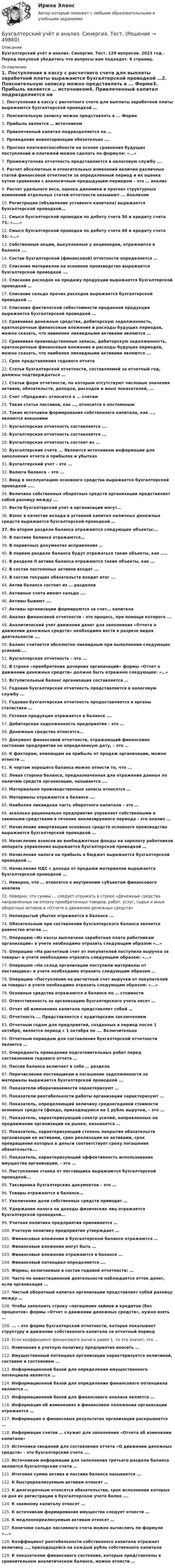      
            Описание
            Бухгалтерский учёт и анализ. Синергия. Тест. 129 вопросов. 2023 год . Перед покупкой убедитесь что вопросы вам подходят. 6 страниц. 
            Оглавление
            1.     Поступления в кассу с расчетного счета для выплаты заработной платы выражаются бухгалтерской проводкой …2.     Пояснительную записку можно представлять в ... Форме3.     Прибыль является … источником4.     Привлеченный капитал подразделяется на …5.     Проведение инвентаризации обязательно ….6.     Прогноз платежеспособности на основе сравнения будущих поступлений и платежей можно сделать по формуле: «...»7.     Промежуточная отчетность представляется в налоговую службу ...8.     Расчет абсолютных и относительных изменений величин различных статей финансовой отчетности за определенный период и их оценка путем сравнения с аналогичным предыдущим периодом – это … анализ9.     Расчет удельного веса, оценка динамики и прогноз структурных изменений отдельных статей отчетности называют ... Анализом10.  Регистрация (объявление уставного капитала) выражается бухгалтерской проводкой…11.  Смысл бухгалтерской проводки по дебету счета 50 и кредиту счета 71: «…..»12.  Смысл бухгалтерской проводки по дебету счета 68 и кредиту счета 51: «…»13.  Собственные акции, выкупленные у акционеров, отражаются в балансе ...14.  Состав бухгалтерской (финансовой) отчетности определяется …15.  Списание материалов на основное производство выражается бухгалтерской проводкой ….16.  Списание расходов на продажу продукции выражается бухгалтерской проводкой …17.  Списание сальдо прочих расходов выражается бухгалтерской проводкой ...18.  Списание фактической себестоимости проданной продукции выражается бухгалтерской проводкой …19.  Сравнивая денежные средства, дебиторскую задолженность, краткосрочные финансовые вложения и расходы будущих периодов, можно сказать, что наименее ликвидными активами являются …20.  Сравнивая производственные запасы, дебиторскую задолженность, краткосрочные финансовые вложения и расходы будущих периодов, можно сказать, что наиболее ликвидными активами являются ...21.  Срок представления годового отчета22.  Статьи бухгалтерской отчетности, составляемой за отчетный год, должны подтверждаться …23.  Статьи форм отчетности, по которым отсутствуют числовые значения активов, обязательств, доходов, расходов и иных показателей, ...24.  Счет «Продажи» относится к … счетам25.  Такая статья пассивов, как …, относится к постоянным26.  Такие источники формирования собственного капитала, как ..., являются внешними27.  Бухгалтерская отчетность составляется ….28.  Бухгалтерская отчетность составляется ..,29.  Бухгалтерская отчетность состоит из …30.  Бухгалтерские счета ... Являются источником информации для заполнения отчета о прибылях и убытках31.  Бухгалтерский учет - это ...32.  Валюта баланса – это ...33.  Ввод в эксплуатацию основного средства выражается бухгалтерской проводкой …..34.  Величина собственных оборотных средств организации представляет собой разницу между ...35.  Вести бухгалтерский учет в организации могут…36.  Взнос в качестве вклада в уставной капитал наличных денежных средств выражается бухгалтерской проводкой …37.  Во втором разделе баланса отражаются следующие объекты:…38.  В пассиве баланса отражаются…39.  В первичных документах исправления …40.  В первом разделе баланса будут отражаться такие объекты, как …..41.  В разделе II актива баланса отражаются такие объекты, как …42.  В состав постоянных активов входят ...43.  В состав текущих обязательств входит итог ...44.  Актив баланса состоит из … разделов45.  Активные счета имеют сальдо ….46.  Активы бывают ….47.  Активы организации формируются за счет… капитала48.  Анализ финансовой отчетности - это процесс, при помощи которого ...49.  Аналитический учет движения денег для заполнения «Отчета о движении денежных средств» необходимо вести в разрезе видов деятельности ….50.  Баланс считается абсолютно ликвидным при выполнении следующих условий:...51.  Бухгалтерская отчетность – это …52.  В строке «приобретение дочерних организаций» формы «Отчет о движении денежных средств» должно быть отражено следующее: «…»53.  Вступительный баланс организация составляется …54.  Годовая бухгалтерская отчетность представляется в налоговую службу ...55.  Годовая бухгалтерская отчетность предоставляется в органы статистики …56.  Готовая продукция отражается в балансе ….57.  Дебиторская задолженность предприятия – это …58.  Денежные средства относятся…59.  Документ финансовой отчетности, отражающий финансовое состояние предприятия на определенную дату, – это …60.  К факторам, влияющим на прибыль от продаж организации, можно отнести …61.  К чертам хорошего баланса можно отнести то, что ...62.  Левая сторона баланса, предназначенная для отражения данных по наличию средств организации, называется ….63.  Материально производственные запасы относятся …64.  Материалы отражаются в балансе ….65.  Наиболее ликвидная часть оборотного капитала – это …66.  асколько рационально предприятие управляет собственными и заемными средствами в течение анализируемого периода - это анализ ...67.  Начисление амортизации основных средств основного производства выражается бухгалтерской проводкой …68.  Начисление взносов во внебюджетные фонды на зарплату работников аппарата управления выражается бухгалтерской проводкой …69.  Начисление налога на прибыль в бюджет выражается бухгалтерской проводкой …70.  Начисление НДС с дохода от продажи материалов выражается бухгалтерской проводкой …71.  Неверно, что … относятся к внутренним субъектам финансового анализа72.  Неверно, что суммы … следует отражать в строке «Денежные средства направленные на оплату приобретенных товаров, работ, услуг, сырья и иных оборотных активов в «Отчете о движении денежных средств»73.  Непокрытый убыток отражается в балансе ...74.  Обязательным при составлении бухгалтерского баланса является равенство итогов ….75.  Операцию «Из кассы выплачена заработная плата работникам организации» в учете необходимо отразить следующим образом «…»76.  Операцию «На расчетный счет от покупателей поступила выручка за товары» в учете необходимо отразить следующим образом: «...»77.  Операцию «На склад организации поступили материалы от поставщика» в учете необходимо отразить следующим образом …78.  Операцию «Поступления на расчетный счет выручки от покупателей за товары» в учете необходимо отразить следующим образом: «...»79.  Основные средства отражаются в балансе по … стоимости80.  Ответственность за организацию бухгалтерского учета несет …81.  Отчет об изменениях капитала представляет собой …82.  Отчетность ... Представляется с аудиторским заключением83.  Отчетным годом для предприятий, созданных в период после 1 октября, является период с 1 октября по …. Включительно84.  Отчетным периодом для составления бухгалтерской отчетности является …85.  Очередность проведения подготовительных работ перед составлением годового отчета …86.  Пассив баланса включает в себя … раздела87.  Перечисление поставщикам в погашение задолженности за материалы выражается бухгалтерской проводкой ...88.  Показатели оборачиваемости характеризуют …89.  Показатели рентабельности работы организации характеризуют …90.  Показатель, определяющий величину среднегодовой стоимости основных средств (фондо, приходящуюся на 1 рубль выручки, – это …91.  Показатель, характеризующий спектр усилий, направленных на продвижение организации на рынке, называется …92.  Показатель, характеризующий степень покрытия обязательств организации ее активами, срок реализации ее активами, срок превращения которых в деньги соответствует сроку погашения обязательств….93.  Показатель, характеризующий эффективность использования имущества организации, - это ...94.  Поступление станка от поставщика выражаются бухгалтерской проводкой...95.  Таксировка бухгалтерских документов – это …96.  Товары отражаются в балансе…97.  Увеличение доли собственных средств приводит …98.  Удержание налога на доходы физических лиц отражается бухгалтерской проводкой…99.  Учетная политика предприятия принимается …100.                  Учетную политику предприятия утверждает …101.                  Финансовые вложения в бухгалтерском балансе отражаются …102.                  Финансовые вложения могут быть …103.                  Финансовые вложения отражаются в балансе …104.                  Финансовый потенциал определяется ….105.                  Формы, включаемые в состав годовой отчетности: …106.                  Часто по инвестиционной деятельности наблюдается отток денег, если организация ...107.                  Чистый оборотный капитал организации представляет собой разницу между …108.                  Чтобы заполнить строку «погашение займов и кредитов (без процентов» формы «Отчет о движении денежных средств», нужно взять …109.                  ... – это форма бухгалтерской отчетности, которая показывает структуру и движение собственного капитала за отчетный период110.                  Если коэффициент финансового рычага равен 1, то это значит, что …111.                  Изменения в учетную политику предприятия вносить …112.                  Имущественный потенциал организации характеризуется величиной, составом и состоянием …113.                  Информационной базой для определения имущественного потенциала является …114.                  Информационной базой для определения финансового потенциала являются …115.                  Информационной базой для финансового анализа является …116.                  Информация об изменениях в финансовом положении организации отражается …117.                  Информация о финансовых результатах организации раскрывается ...118.                  Информация счетов … служит для заполнения «Отчета об изменении капитала»119.                  Источники сведений для составления отчета «О движении денежных средств» - это бухгалтерские счета ….120.                  Источником информации для заполнения третьего раздела баланса являются бухгалтерские счета …121.                  Итоговая сумма актива и пассива баланса называется ...122.                  К быстрореализуемым активам относят …123.                  К долгосрочным относятся обязательства, срок исполнения которых со дня их регистрации в бухгалтерском учете более ….124.                  К заемному капиталу относят …125.                  К источникам формирования имущества следует отнести …126.                  К медленнореализуемым активам относят …127.                  Конечное сальдо пассивного счета можно вычислить по формуле «...»128.                  Коэффициент рентабельности собственного капитала отражает величину ..., приходящейся на каждый рубль собственного капитала129.                  К показателям финансового состояния, которые представлены в сравнительном аналитическом балансе, можно отнести … 
            
            
            Бухгалтерский учет и анализ. Синергия. Ответы на ИТОГОВЫЙ ТЕСТ. На отлично!Бухгалтерский учёт и анализ. Синергия. Тест.Бухгалтерский учет и анализ.Тема 10. Методика комплексного анализа основных по.ТК-13. ЗаданиеБухгалтерский учет и анализ.Тема 2. Предмет и объекты бухгалтерского учета.ТК-2. ЗаданиеБухгалтерский учет и анализ.Тема 3. Метод бухгалтерского учета и его элементы.ТК-4. ЗаданиеБухгалтерский учет и анализ.Тема 9. Система комплексного экономического анализ.ТК-11. Задание«Бухгалтерский учет и анализ». Тест для сдачи в МФПУ «Синергия». Бухгалтерский учет и анализ Ответы на тесты 4-6 и Итоговое тестирование Витте МУИВБухгалтерский учёт и анализ (Практическая работа) ММУБухгалтерский учет и анализ рейтинговая ВиттеБухгалтерский учет и анализ  рр 2Бухгалтерский учет и анализ рр2 вариант  № Л  витте Бухгалтерский учет и анализ СинергияБухгалтерский учёт и анализ Синергия 