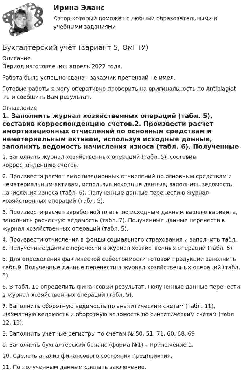      
          Описание
          Период изготовления:  апрель 2022 года.Работа была успешно сдана - заказчик претензий не имел.Готовые работы я могу оперативно проверить на оригинальность по Antiplagiat .ru и сообщить Вам результат. 
          Оглавление
          1. Заполнить журнал хозяйственных операций (табл. 5), составив корреспонденцию счетов.2. Произвести расчет амортизационных отчислений по основным средствам и нематериальным активам, используя исходные данные, заполнить ведомость начисления износа (табл. 6). Полученные данные перенести в журнал хозяйственных операций (табл. 5).3. Произвести расчет заработной платы по исходным данным вашего варианта, заполнить расчетную ведомость (табл. 7). Полученные данные перенести в журнал хозяйственных операций (табл. 5).4. Произвести отчисления в фонды социального страхования и заполнить табл. 8. Полученные данные перенести в журнал хозяйственных операций (табл. 5).5. Для определения фактической себестоимости готовой продукции заполнить табл.9. Полученные данные перенести в журнал хозяйственных операций (табл. 5).6. В табл. 10 определить финансовый результат. Полученные данные перенести в журнал хозяйственных операций (табл. 5).7. Заполнить оборотную ведомость по аналитическим счетам (табл. 11), шахматную ведомость и оборотную ведомость по синтетическим счетам (табл. 12, 13).8. Заполнить учетные регистры по счетам № 50, 51, 71, 60, 68, 699. Заполнить бухгалтерский баланс (форма №1) – Приложение 1.10. Сделать анализ финансового состояния предприятия.11. По полученным данным сделать заключение. 
            
            
            Бухгалтерский учет (блок 2-3) тест с ответами Синергия/МОИ/ МТИ /МОСАПБухгалтерский учёт (вариант 5, ОмГТУ)Бухгалтерский учет в банкахБухгалтерский учет в банках»Бухгалтерский учёт в коммерческих банкахБухгалтерский учет в отраслях⭐ Бухгалтерский учет в отраслях (ответы на тест Синергия / МТИ / МосАП, июль 2022)💯 Бухгалтерский учет [Блок 1-2] (ответы на тесты Синергия / МОИ / МТИ / МосАП, январь 2024)💯 Бухгалтерский учет [Блок 1-2] (правильные ответы на тесты Синергия / МОИ / МТИ / МосАП, август 2023)Бухгалтерский учет (блок 1-2) тест с ответами Синергия/МОИ/ МТИ /МОСАП💯 Бухгалтерский учет [Блок 2-3] (ответы на тесты Синергия / МОИ / МТИ / МосАП, декабрь 2023)💯 Бухгалтерский учет [Блок 2-3] (ответы на тесты Синергия / МОИ / МТИ / МосАП, ноябрь 2023)💯 Бухгалтерский учет [Блок 2-3] (ответы на тесты Синергия / МОИ / МТИ / МосАП, октябрь 2023)💯 Бухгалтерский учет [блок 2-3] (правильные ответы на тест Синергия / МОИ / МТИ / МосАП)