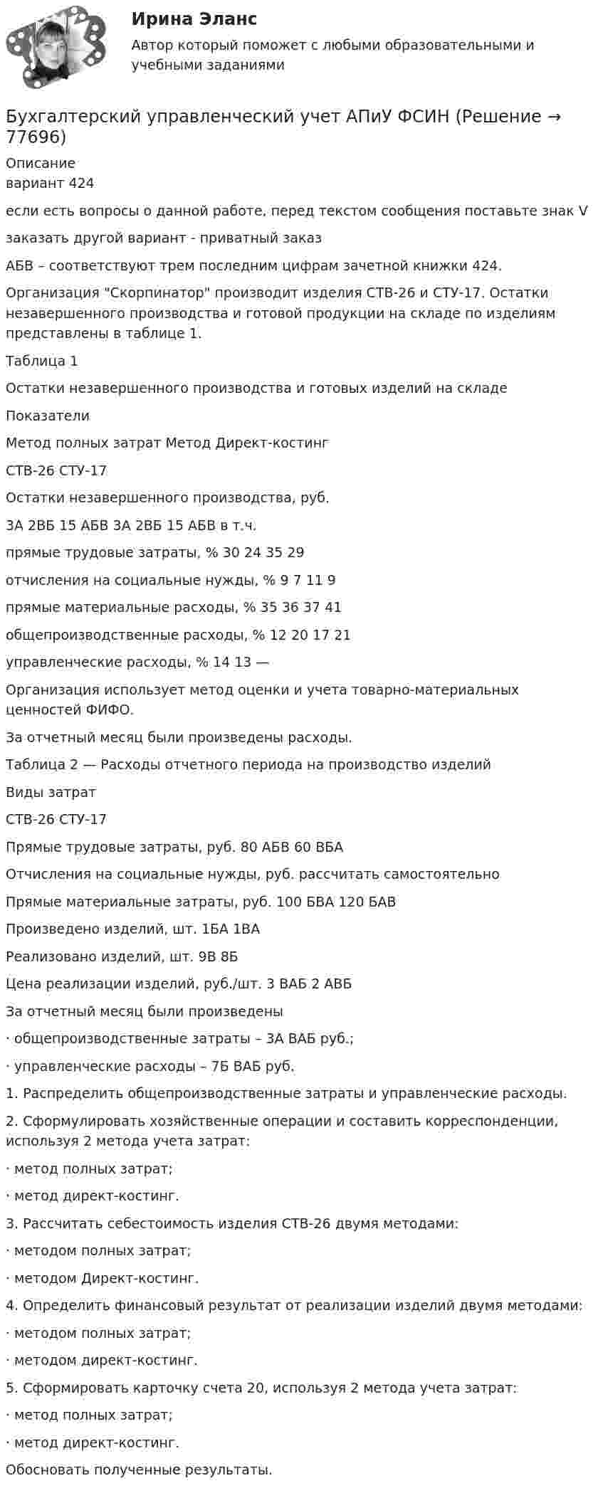     
            Описание
            вариант 424	если есть вопросы о данной работе, перед текстом сообщения поставьте знак Vзаказать другой вариант - приватный заказАБВ – соответствуют трем последним цифрам зачетной книжки 424.	Организация Скорпинатор производит изделия СТВ-26 и СТУ-17. Остатки незавершенного производства и готовой продукции на складе по изделиям представлены в таблице 1.Таблица 1Остатки незавершенного производства и готовых изделий на складе  Показатели Метод полных затрат Метод Директ-костинг   СТВ-26 СТУ-17   Остатки незавершенного производства, руб. 3А 2ВБ 15 АБВ 3А 2ВБ 15 АБВ   в т.ч.прямые трудовые затраты, % 30 24 35 29отчисления на социальные нужды, % 9 7 11 9прямые материальные расходы, % 35 36 37 41общепроизводственные расходы, % 12 20 17 21управленческие расходы, % 14 13 —  Организация использует метод оценки и учета товарно-материальных ценностей ФИФО.За отчетный месяц были произведены расходы.Таблица 2 — Расходы отчетного периода на производство изделий  Виды затрат СТВ-26 СТУ-17   Прямые трудовые затраты, руб. 80 АБВ 60 ВБА   Отчисления на социальные нужды, руб. рассчитать самостоятельно   Прямые материальные затраты, руб. 100 БВА 120 БАВ   Произведено изделий, шт. 1БА 1ВА   Реализовано изделий, шт. 9В 8Б   Цена реализации изделий, руб./шт. 3 ВАБ 2 АВБ  За отчетный месяц были произведены·        общепроизводственные затраты – 3А ВАБ руб.;·        управленческие расходы – 7Б ВАБ руб.	1. Распределить общепроизводственные затраты и управленческие расходы.2.   Сформулировать хозяйственные операции и составить корреспонденции, используя 2 метода учета затрат:·        метод полных затрат;·        метод директ-костинг.3.   Рассчитать себестоимость изделия СТВ-26 двумя методами:·        методом полных затрат;·        методом Директ-костинг.4.   Определить финансовый результат от реализации изделий двумя методами:·        методом полных затрат;·        методом директ-костинг.5.   Сформировать карточку счета 20, используя 2 метода учета затрат:·        метод полных затрат;·        метод директ-костинг.Обосновать полученные результаты.   
            
            
            ✅ Бухгалтерский управленческий учет 32 вопроса СИНЕРГИЯ МТИ 2022Бухгалтерский управленческий учет АПиУ ФСИНБухгалтерский управленческий учет  ВСЕ ЗАДАНИЯ Бухгалтерский управленческий учет ВСЕ ЗАДАНИЯ  100%Бухгалтерский управленческий учет ЗАДАНИЯ Бухгалтерский управленческий учёт и анализ ОТВЕТЫ 2022 СИНЕРГИЯБухгалтерский управленческий учет Итоговый тест Бухгалтерские электронные системы. 179 вопросовБухгалтерские электронные системы (Лабораторные работы)«Бухгалтерский баланс» 1. Составить бухгалтерский баланс в формате МСФО, выбрав линейные статьи и сформировав элементы баланса на основании сальдо по счетам бухгалтерского учета на 31 декабря 20__г. компании, которые представлены в таблице в тыс. долл.Бухгалтерский баланс представляет собой таблицу, состоящую из …Бухгалтерский и финансовый учёт и отчётностьБухгалтерский управленческий учетБухгалтерский управленческий учет