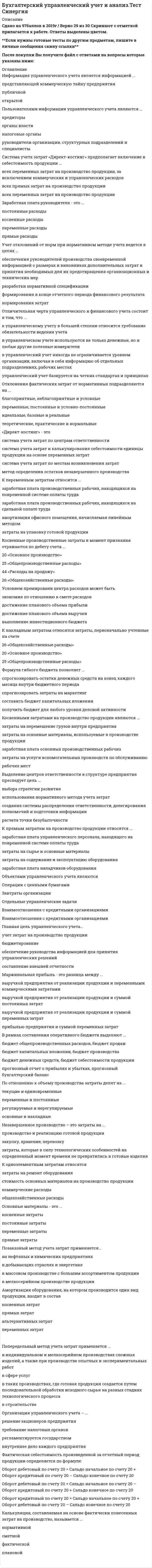    
          Описание
          99 вопросов с ответамиПоследний раз тест был сдан на 87 баллов из 100 ( оценка Хорошо)ОБЯЗАТЕЛЬНО перед покупкой запустите тест и сверьте вопросы!Год сдачи - 2017 .-2020После покупки Вы получите файл с ответами на вопросы которые указаны ниже:***(Если нужна помощь с другими предметами или сдачей тестов онлайн, пишите в личные сообщения) 
          Оглавление
          1. По отношению к объему производства затраты делят на … *текущие и единовременные *основные и накладные *регулируемые и нерегулируемые *переменные и постоянные2. Калькуляция, составляемая на основе фактически понесенных затрат на производство, называется ...*Нормативной*Сметной*Фактической*Плановой3. Управленческий учет представляет собой подсистему ...*финансового учета*статистического учета*бухгалтерского учета*производственного учета4. В точке безубыточности выручка от продаж равна .*переменным затратам*постоянным и переменным затратам*постоянным затратам5. Амортизация оборудования, на котором производится один вид продукции, входит в состав ...*прямых затрат*переменных затрат*косвенных затрат*альтернативных затрат6. К прямым затратам на производство продукции относятся ...*заработная плата управленческого персонала, находящего на повременной системе оплаты труда*затраты на сырье и основные материалы*затраты на содержание и эксплуатацию оборудования*заработная плата наладчиков оборудования7. Выделение центров ответственности в структуре предприятия преследует цель ...*выбора стратегии развития*использования нормативного метода учета затрат*создания системы распределения ответственности, делегирования полномочий и подготовки информации*расчета точки безубыточности8. В отраслях добывающей и энергетической промышленности используется*попроцессный метод калькулирования*позаказный метод калькулирования*нормативный метод учета затрат9. Затраты, рассчитанные на единицу продукции (работ, услуг), называются ...*Совокупными*Удельными*Переменными10. Объектом учета затрат при попередельном методе калькулирования себестоимости продукции является ...*Процесс*Передел*производственный заказ11. Основные материалы - это ...*косвенные затраты*постоянные затраты*переменные затраты*прямые затраты12. К накладным затратам относятся затраты, первоначально учтенные на счете*26 «Общехозяйственные расходы»*20 «Основное производство»*25 «Общепроизводственные расходы»13. Счет 40 «Выпуск продукции» применяется для учета ...*готовой продукции по фактической и нормативной себестоимости*затрат, связанных с изготовлением полуфабрикатов*затрат, связанных с продажей продукции (работ, услуг)*затрат, связанных с выпуском продукции обслуживающим производствами и хозяйствами организации14. Косвенными затратами на производство продукции являются ...*затраты на перемещение грузов внутри предприятия*затраты на основные материалы, используемые в производстве продукции*заработная плата основных производственных рабочих*затраты на услуги вспомогательных производств по обслуживанию рабочих мест15. Позаказный метод учета затрат применяется…*на нефтяных и химических предприятиях*в добывающих отраслях и энергетике*в массовом производстве с большим ассортиментом продукции*в мелкосерийном производстве продукции16. Точка безубыточности характеризует объем реализации, при котором выручка предприятия от реализации продукции (работ, услуг) ...*превышает его совокупные затраты*меньше всех его совокупных затрат*равна его совокупным постоянным затратам бюджета продаж*равна всем его совокупным затратам17. В точке безубыточности маржинальная прибыль равна …*переменным затратам*постоянным и переменным затратам *постоянным затратам18. Оперативный бюджет организации обычно начинается с составления ...*бюджета себестоимости продукции*бюджета закупок материалов*прогнозного отчета о прибылях и убытках*бюджета продаж19. Пользователями информации управленческого учета являются ...*Кредиторы*органы власти*налоговые органы*руководители организации, структурных подразделений и специалисты 20. К переменным затратам относится ...*заработная плата производственных рабочих, находящихся на повременной системе оплаты труда*заработная плата производственных рабочих, находящихся на сдельной оплате труда*амортизация офисного помещения, начисляемая линейным методом*затраты на упаковку готовой продукции21. Удельные постоянные затраты ...*не зависят от деловой активности организации и всегда имеют постоянную величину*остаются практически неизменными в течение некоторого временного периода *изменяются в зависимости от уровня деловой активности организации22. Отличительная черта управленческого и финансового учета состоит в том, что ...*к управленческому учету в большей степени относится требование обязательности ведения учета*в управленческом учете используются не только денежные, но и любые другие полезные измерители*в управленческий учет никогда не ограничивается уровнем организации, включая в себя информацию об отдельных подразделениях, рабочих местах*управленческий учет базируется на четких стандартах и принципах23. Генеральный бюджет организации состоит из ...*статичного бюджета и гибкого бюджета*оперативного бюджета и финансового бюджета*прогнозного бухгалтерского баланса*бюджета продаж и прогнозного отчета о прибылях и убытках24. Незавершенное производство – это затраты на ...*производство и реализацию готовой продукции*закупку, хранение, перевозку*затраты, которые в силу технологических особенностей на определенный момент времени не превратились в готовые изделия25. Формула гибкого бюджета позволяет ...*спрогнозировать остатки денежных средств на конец каждого месяца внутри бюджетного периода *спрогнозировать затраты на маркетинг *составить бюджет капитальных вложении*получить бюджет для любого уровня деловой активности26. Попередельный метод учета затрат применяется ...*в индивидуальном и мелкосерийном производствах сложных изделий, а также при производстве опытных и экспериментальных работв сфере услуг *в таких производствах, где готовая продукция создается путем последовательной обработки исходного сырья на разных стадиях технологического процесса*в строительстве27. Отклонения фактических затрат от нормативных подразделяются на ...*благоприятные, неблагоприятные и условные*переменные, постоянные и условно-постоянные*идеальные, базовые и реальные*теоретические, практические и нормальные28. Организация управленческого учета – ...*решение акционеров предприятия*требование налоговых органов*регламентируется государством *внутреннее дело каждого предприятия29. В рамках составления оперативного бюджета выделяют ... *бюджет общепроизводственных расходов, бюджет продаж*бюджет капитальных вложении, бюджет производства*бюджет денежных средств, бюджет себестоимости продукции*прогнозный отчет о прибылях и убытках, прогнозный бухгалтерский баланс30. По способу включения в себестоимость продукции затраты делят на ... *прямые и косвенные*основные и накладные*одноэлементные и комплексные*релевантные и нерелевантные31. Фактическая себестоимость произведенной за отчетный период продукции определяется по формуле:*Оборот дебетовый по счету 20 = Сальдо начальное по счету 20 + Оборот кредитовый по счету 20 – Сальдо конечное по счету 20*Оборот дебетовый по счету 20 = Сальдо начальное по счету 20 – Оборот кредитовый по счету 20 + Сальдо конечное по счету 20 *Оборот кредитовый по счету 20 = Сальдо начальное по счету 20 + Оборот дебетовый по счету 20 – Сальдо конечное по счету 2032. Заработная плата руководителя - это ... *прямые расходы*переменные расходы*постоянные расходы*косвенные расходы33. Учет отклонений от норм при нормативном методе учета ведется в целях …*обеспечения руководителей производства своевременной информацией о размерах и виновниках дополнительных затрат и принятия необходимых для их предотвращения организационных и технических мер*разработки нормативной спецификации*формирования в конце отчетного периода финансового результата*нормирования затрат34. В процессе подготовки оперативного бюджета последним этапом является подготовка …*бюджета производства*прогнозного бухгалтерского баланса*бюджета денежных средств *прогнозного отчета о прибылях и убытках35. Предметом управленческого учета являются ... *процессы управления организацией и отдельными структурными подразделениями*финансовая деятельность организации*инвестиционная деятельность организации 36. Объектом учета затрат при позаказном методе калькулирования себестоимости продукции является ... *вид пpoизводимой продукции*передел производства *заказ37. Совокупные переменные затраты ... *остаются практически неизменными в течение некоторого временного периода *не зависят от деловой активности организации и всегда имеют постоянною величину *изменяются в зависимости от уровня деловой активности организации38. Система учета затрат «Директ-костинг» предполагает включение в себестоимость продукции ... *всех переменных затрат на производство продукции, за исключением коммерческих и управленческих расходов *всех прямых затрат на производство продукции *всех переменных затрат на производство продукции39. Заработная плата руководителя - это ... *постоянные расходы*косвенные расходы*переменные расходы*прямые расходы40. Реалистично предопределенные затраты прямых материалов, прямого труда и общепроизводственных расходов на единицу продукции известны как ... затраты *Регулируемые *Нормативные*Переменные*Периодические41. Косвенные производственные затраты в момент признания отражаются по дебету счета ... *20 «Основное производство» *25 «Общепроизводственные расходы»*26 «Общехозяйственные расходы» *44 «Расходы на продажу»42. Маржинальная прибыль - это разница между ... *выручкой предприятия от реализации продукции и переменными коммерческими затратами*выручкой предприятия от реализации продукции и суммой постоянных затрат*выручкой предприятия от реализации продукции и суммой переменных затрат*прибылью предприятия и суммой переменных затрат43. Общепроизводственные расходы - это ... *расходы на рекламу *расходы на создание нормальных условий труда и технику безопасности*общехозяйственные расходы *расходы на содержание и эксплуатацию оборудовани44. ОАР - это ... *метод детерминированного факторного анализа *технология обработки информации, включающая составление и динамическую публикацию отчетов и документов *метод стратегического анализа45. Ключевые показатели эффективности это - ... *показатели рентабельности работы предприятия*определенный набор финансовых показателей *коэффициенты финансовой устойчивости *система оценки, которая помогает организации определить достижение стратегических и тактических (операционных) целей46. Управленческая отчетность ... *является внутренней информацией компании *предоставляется всем заинтересованным лицам в открытом доступе *размещается на сайте компании47. В целях применения АВС-анализа ассортиментного портфеля компании все произведенные товары разбивают на ... *пять групп *три группы *четыре группы48. В точке безубыточности маржинальная прибыль равна ..*постоянным затратам *общим затратам *выручке от продаж *переменным затратам49. Стратегическая карта – это описание … 50. Цель управленческого анализа - предоставление информации ... *собственникам и (или) менеджерам для принятия управленческих решений, выбора вариантов развития, определения стратегических приоритетов *собственникам и (или) менеджерам для последующей ее передачи в контролирующие органы*контролирующим органам для принятия стратегических решений о развитии компании51. «Кайзен-костинг» - это ... *процесс снижения затрат, в результате которого достигается необходимый уровень себестоимости*метод операционного анализа *процесс стратегического планирования объемов производства *процесс достижения заданной величины валового дохода52. Маржинальный анализ - это ... *метод детерминированного факторного анализа *метод изучения зависимости финансового результата деятельности хозяйствующего субъекта от издержек и объемов производства *разновидность метода сравнения *метод изучения зависимости издержек хозяйствующего субъекта от финансового результата его деятельности53. Прямые затраты в момент признания отражаются по дебету счета … *26 «Общехозяйственные расходы» *20 «Основное производство» *25 «Общепроизводственные расходы» *44 «Расходы на продажу»54. Условием премирования центра расходов может быть … *достижение планового объема прибыли *достижение планового объема выручки *выполнение инвестиционного бюджета *экономия по отношению к смете расходов55. К одноэлементным затратам относятся … *затраты на ремонт оборудования *общехозяйственные расходы *стоимость основных материалов на производство продукции *коммерческие расходы56. Главная цель управленческого учета - … *составление внешней отчетности *обеспечение руководства информацией для принятия управленческих решений *учет затрат на производство продукции *бюджетирование57. Прямые затраты в момент признания отражаются по дебету счета … *26 «Общехозяйственные расходы» *20 «Основное производство» *25 «Общепроизводственные расходы» *44 «Расходы на продажу»58. Объектом учета затрат при попроцессном методе калькулирования себестоимости является: *затраты производственного процесса. *технология процесса; *заказ; *вид производимой продукции; *договор;59. Степень открытости информации, формируемой в системе управленческого учета для пользователей: *открытая *публичная *является коммерческой тайной предприятия *не представляет коммерческой тайны60. Ведение управленческого учета на предприятии обязательно: *да *нет *да, в соответствии с требованиями налоговых органов *да, это вытекает из требований законодательства бухгалтерского учета61. Формирование информации по времени соотношения: *ежедневные операции по бухгалтерским счетам *информация о свершившихся фактах и обращенных в будущее, т.е. приблизительная оценка*обобщение информации за промежуточные отчетные периоды *информация о свершившихся хозяйственных операциях за отчетный период62. Генеральный бюджет организации является: *гибким; *статическим; *вариант А) или Б) в зависимости от целей составления бюджета.63. По носителям затраты группируются в управленческом учете: В) по экономическим элементам. А) по видам продукции (работ, услуг), предназначенных для продажи; Б) по производственным подразделениям;64. Выручка от продажи продукции составила 94 400 рублей, в том числе НДС – 14 400 руб. В отчетном периоде постоянные расходы составили – 30 000 рублей. Совокупные переменные расходы составили 45 000 рублей. Маржинальная прибыль предприятия равна: *49 400 рублей. *50 000 рублей; *35 000 рублей; *19 400 рублей;65. Объектом учета затрат при полуфабрикатном методе расчета себестоимости продукции является: *производственный заказ; *процесс. *передел;66. Требование, в соответствии с которым учетная информация должна предоставляться в сроки, дающие возможность сориентироваться и вовремя принять эффективное решение, в противном случае, она малопригодна для целей управления, называется: достаточность; *полезность; *адресность; *экономичность*оперативность; *аналитичность;67. Все ли затраты в управленческом учете являются регулируемыми? нет. да;68. Бюджет, составленный для определенного диапазона деловой активности организации, называется: *статический бюджет; *гибкий бюджет *генеральный бюджет;69. Включаются ли производственную себестоимость продукции расходы на рекламу: да; нет.70. Позаказный метод учета затрат применяется … *в массовом производстве с большим ассортиментом продукции н*а нефтяных и химических предприятиях *в мелкосерийном производстве продукции *в добывающих отраслях и энергетике71. «Директ-костинг» – это … *метод определения остатков незавершенного производства *система учета затрат по местам возникновения затрат *система учета затрат по центрам ответственности *система учета затрат и калькулирования себестоимости единицы продукции на основе переменных затрат72. Позаказный метод учета затрат применяется … в мелкосерийном производстве продукции в добывающих отраслях и энергетике в массовом производстве с большим ассортиментом продукции на нефтяных и химических предприятиях73. Объектами управленческого учета являются … *отдельные управленческие задачи*операции с ценными бумагами *взаимоотношения с кредитными организациями *затраты организации74. К постоянным затратам относится …*амортизация производственного оборудования, начисляемая линейным методом*стоимость основных материалов на производство продукции*заработная плата основных производственных рабочих, находящихся на сдельной системе оплаты труда*расходы на рекламу в виде ежемесячного фиксированного платежа за объявление в сборнике*заработная плата управленческого персонала, находящего на повременной системе оплаты труда75. Объектами калькулирования являются: *внутреннее ценообразование; *производственные затраты; *доходы от обычных видов деятельности.76. Требование, в соответствии с которым учетная информация должна предоставляться в достаточном объеме для принятия на соответствующем уровне управленческого решения, называется *адресность; *оперативность; *достаточность; *аналитичность; *полезность; *экономичность.77. Постоянные расходы предприятия за месяц – 60 000 руб., переменные – 40 руб. на единицу изделия. Достижимая цена единицы – 80 рублей. Критический объем продаж составит:*2000 штук; *1500 штук; *1300 штук; *1100 штук78. Относятся ли к предмету управленческого учета хозяйственные операции, носящие финансовый характер (операции с ценными бумагами, арендные и лизинговые операции, инвестиции в другие организации): А) да, относятся; Б) нет, не относятся.79. Используется ли информация, полученная в системе управленческого учета, для составления финансовых документов? А) да; Б) нет.80. Информация управленческого учета является информацией ...*представляющей коммерческую тайну предприятия*публичной*открытой81. При полуфабрикатном методе калькулирования себестоимости продукции учет движения полуфабрикатов осуществляется: А) в натуральном выражении без перечисления себестоимости полуфабрикатов по счетам бухгалтерского учета; Б) в натуральном выражении с перечислением нормативной себестоимости полуфабрикатов по счетам бухгалтерского учета.82. Формула гибкого бюджета позволяет … *прогнозировать остатки денежных средств на конец каждого месяца внутри бюджетного периода*получить бюджет для любого уровня деловой активности *прогнозировать затраты на маркетинг*составить бюджет капитальных вложений83. Калькуляция, составляемая на плановый период на основе действующих норм, называется:*фактическая; *сметная; *плановая 84. К калькуляционным счетам бухгалтерского учета относятся: *20 «Основное производство»; *21 «Полуфабрикаты собственного производства»; *23 «Вспомогательные производства»; *25 «Общепроизводственные расходы»; *26 «Общехозяйственные расходы»; *28 «Брак в производстве».85. При определении критического объема продаж используют выражение: А) удельные переменные затраты / маржинальный доход на единицу продукции; Б) постоянные затраты / маржинальный доход на единицу продукции; В) совокупные затраты / маржинальный доход на единицу продукции.86. Под бюджетированием в управленческом учете понимается процесс: А) планирования; Б) анализа; В) прогнозирования; Г) регулирования.87. Постоянные расходы предприятия за месяц – 120 000 руб., переменные – 90 руб. на единицу изделия. Достижимая цена единицы – 190 рублей. Критический объем продаж составит:А) 2000 штук; Б) 1500 штук; В) 1200 штук; Г) 1100 штук88 Возможно ли использование метода Direct-Costing для составления внешней отчетности предприятия: А) да; Б) нет.89. Возможно ли использование в управленческом учете неполной информации? А) да; Б) нет.90. Операционный бюджет предприятия начинается с составления: А) бюджета продаж; Б) бюджета закупок; В) бюджета себестоимости; Г) плана прибылей и убытков.91. Основные принципы применяемые в системе управленческого учета: *закреплены в Законе «О бухгалтерском учете» *содержатся в ПБУ *те, которые дают полезную информацию при принятии решений *группировка и обобщение, использование конкретных счетов92. Предметом управленческого учета является: *инвестиционная деятельность подразделений; *производственная деятельность предприятия в целом; *финансовая деятельность предприятия.93. Незавершенное производство – это затраты: *на закупку, хранение, перевозку *производственные ресурсы, которые в силу технологических особенностей на определенный момент не реализованы *производственных ресурсов, которые в силу технологических особенностей на определенный момент не превратились в готовые изделия*на производство и реализацию готовой продукции94. В момент признания в бухгалтерском учете косвенные производственные затраты отражаются по дебету счета: 20 «Основное производство»; 25 «Общепроизводственные расходы»;26 «Общехозяйственные расходы»; 44 «Расходы на продажу».95. В расчете маржинальной прибыли участвуют затраты: А) постоянные; Б) переменные; В) вариант а) или б) в зависимости от вида управленческих решений.96. Примерами одноэлементных затрат являются следующие затраты: А) общехозяйственные расходы; Б) коммерческие расходы; В) стоимость основных материалов на производство продукции; Г) затраты на ремонт оборудования.97. Выделение управленческого учета из единой системы бухгалтерского учета обусловлено требованиями: А) внутренних пользователей информации в рамках предприятия Б) кредиторов В) налоговых органов Г) банков98. При бюджетировании под центром ответственности понимается: А) любой производственный участок предприятия; Б) руководитель подразделения или отдела; В) сегмент предприятия, за результаты работы которого отвечает его руководитель.99. Прямые затраты на производство изделий – 20 000,00 руб., постоянные общепроизводственные расходы – 10 000,00 руб., переменные общепроизводственные расходы – 5 000,00 руб., управленческие расходы – 30 000, 00 руб. Производственная себестоимость изделий составляет:А) 20 000,00 руб.; Б) 25 000,00 руб.; В) 30 000,00 руб.; Г) 35 000,00 руб.; Д) 65 000,00 руб. 
          Список литературы
          1 Важно!. Информация по изучению курса2 Тема 1. Сущность управленческого учета3 Тема 2. Классификация и бухгалтерский учет затрат4 Тема 3. Учет расходов по статьям и калькулирование себестоимости5 Тема 4. Поведение затрат и анализ соотношения «затраты-объем-прибыль» (CVP-анализ)6 Тема 5. Особенности системы «директ-костинг»7 Тема 6. Система нормативного учета и «Стандарт-кост»8 Тема 7. Бюджетирование9 Тема 8. Контроль и оценка результатов деятельности10 Тема 9. Затраты комплексных или совместных производств11 Тема 10. Учет по центрам ответственности и трансфертное ценообразование12 Тема 11. Ценообразование в управленческом учете
            
            
            Бухгалтерский управленческий учет и анализ (тест с ответами Синергия ) Бухгалтерский учёт, анализ и аудит (тест, МОИ)Бухгалтерский учет и анализ.МФПУ Синергия.2 курс 4 семестр.Бухгалтерский учет и анализ. Ответы на 100 вопросов. 100 БАЛЛОВ. МФПУ Синергия, МОИ.Бухгалтерский учёт и анализ. Ответы СинергияБухгалтерский учёт и анализ. Синергия. Ответы на тест.Бухгалтерский учет и анализ (тест Синергия с ответами)Бухгалтерская технология проведения и оформления инвентаризации (тест с ответами Синергия)Бухгалтерская (финансовая) отчетность (тест Синергия с ответами)Бухгалтерская (финансовая) отчетность.Тесты Синергия (НОВЫЙ СБОРНИК ОТВЕТОВ)Бухгалтерская (финансовая) отчетность.Тесты Синергия (сборник тестов)Бухгалтерский управленческий учет и анализ (База ответов Синергия) Тест📝87/100Бухгалтерский управленческий учет и анализ (ответы на тест СИНЕРГИЯ / МОИ / МОСАП)Бухгалтерский управленческий учет и анализ (СИНЕРГИЯ) тест 15.12.2021