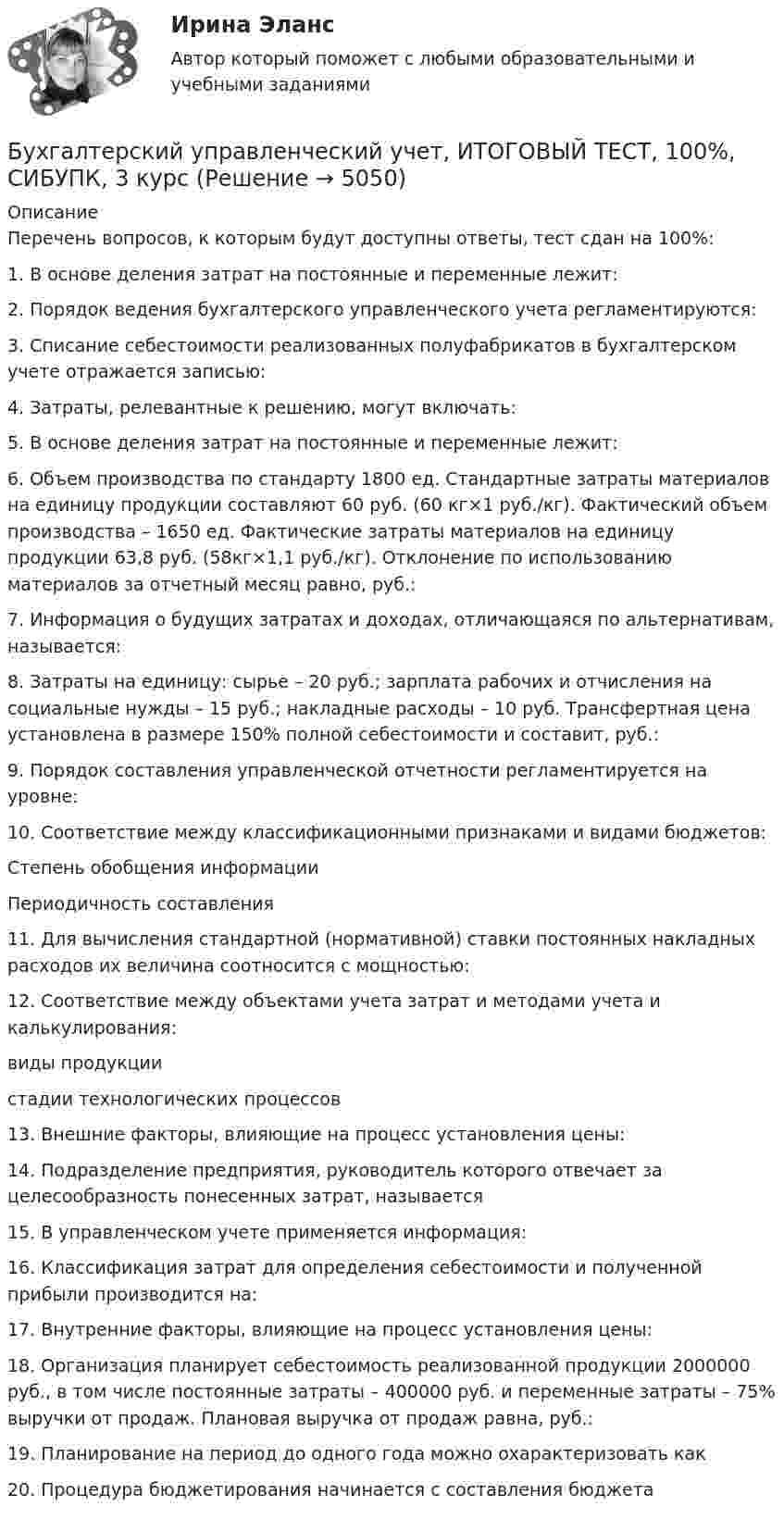     
          Описание
          Перечень вопросов, к которым будут доступны ответы, тест сдан на 100%:1.    В основе деления затрат на постоянные и переменные лежит:2.    Порядок ведения бухгалтерского управленческого учета регламентируются:3.    Списание себестоимости реализованных полуфабрикатов в бухгалтерском учете отражается записью:4.    Затраты, релевантные к решению, могут включать:5.    В основе деления затрат на постоянные и переменные лежит:6.    Объем производства по стандарту 1800 ед. Стандартные затраты материалов на единицу продукции составляют 60 руб. (60 кг×1 руб./кг). Фактический объем производства – 1650 ед. Фактические затраты материалов на единицу продукции 63,8 руб. (58кг×1,1 руб./кг). Отклонение по использованию материалов за отчетный месяц равно, руб.:7.    Информация о будущих затратах и доходах, отличающаяся по альтернативам, называется:8.    Затраты на единицу: сырье – 20 руб.; зарплата рабочих и отчисления на социальные нужды – 15 руб.; накладные расходы – 10 руб. Трансфертная цена установлена в размере 150% полной себестоимости и составит, руб.:9.    Порядок составления управленческой отчетности регламентируется на уровне:10. Соответствие между классификационными признаками и видами бюджетов:  Степень обобщения информации   Периодичность составления  11. Для вычисления стандартной (нормативной) ставки постоянных накладных расходов их величина соотносится с мощностью:12. Соответствие между объектами учета затрат и методами учета и калькулирования:  виды продукции   стадии технологических процессов  13. Внешние факторы, влияющие на процесс установления цены:14. Подразделение предприятия, руководитель которого отвечает за целесообразность понесенных затрат, называется  15. В управленческом учете применяется информация:16. Классификация затрат для определения себестоимости и полученной прибыли производится на:17. Внутренние факторы, влияющие на процесс установления цены:18. Организация планирует себестоимость реализованной продукции 2000000 руб., в том числе постоянные затраты – 400000 руб. и переменные затраты – 75% выручки от продаж. Плановая выручка от продаж равна, руб.:19. Планирование на период до одного года можно охарактеризовать как20. Процедура бюджетирования начинается с составления бюджета   
            
            
            Бухгалтерский управленческий учет Итоговый тест Бухгалтерский управленческий учет, ИТОГОВЫЙ ТЕСТ, 100%, СИБУПК, 3 курсБухгалтерский управленческий учет ММУ 2023г.«Бухгалтерский управленческий учёт»  на тему: «Должностные обязанности бухгалтера-аналитика, осуществляющего управленческий учет»Бухгалтерский управленческий учёт СИБУПК 3 курс Задание 1 100%Бухгалтерский управленческий учет СИБУПК 3 Курс Задание 2 80%Бухгалтерский управленческий учет СИБУПК 3 Курс Задание 3 80%Бухгалтерский управленческий учетБухгалтерский управленческий учет✅ Бухгалтерский управленческий учет 32 вопроса СИНЕРГИЯ МТИ 2022Бухгалтерский управленческий учет АПиУ ФСИНБухгалтерский управленческий учет  ВСЕ ЗАДАНИЯ Бухгалтерский управленческий учет ВСЕ ЗАДАНИЯ  100%Бухгалтерский управленческий учет ЗАДАНИЯ 
