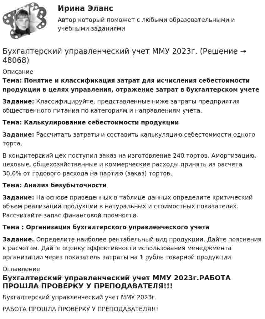     
            Описание
            Тема:  Понятие и классификация затрат для исчисления себестоимости продукции в целях управления, отражение затрат в бухгалтерском учете Задание: Классифицируйте, представленные ниже затраты предприятия общественного питания по категориям  и направлениям учета.Тема: Калькулирование себестоимости продукции Задание: Рассчитать затраты и составить калькуляцию себестоимости одного торта.	В кондитерский цех поступил заказ на изготовление 240 тортов. Амортизацию, цеховые, общехозяйственные и коммерческие расходы принять из расчета 30,0% от годового расхода на партию (заказ) тортов. Тема: Анализ безубыточности Задание: На основе приведенных в таблице данных определите критический объем реализации продукции в натуральных и стоимостных показателях. Рассчитайте запас финансовой прочности.Тема : Организация бухгалтерского управленческого учета Задание. Определите наиболее рентабельный вид продукции. Дайте пояснения к расчетам. Дайте оценку эффективности использования менеджмента организации через показатель затраты на 1 рубль товарной продукции 
            Оглавление
            Бухгалтерский управленческий учет ММУ 2023г.РАБОТА ПРОШЛА ПРОВЕРКУ У ПРЕПОДАВАТЕЛЯ!!! 
            
            
            Бухгалтерский управленческий учет, ИТОГОВЫЙ ТЕСТ, 100%, СИБУПК, 3 курсБухгалтерский управленческий учет ММУ 2023г.«Бухгалтерский управленческий учёт»  на тему: «Должностные обязанности бухгалтера-аналитика, осуществляющего управленческий учет»Бухгалтерский управленческий учёт СИБУПК 3 курс Задание 1 100%Бухгалтерский управленческий учет СИБУПК 3 Курс Задание 2 80%Бухгалтерский управленческий учет СИБУПК 3 Курс Задание 3 80%Бухгалтерский управленческий учет СИБУПК 3 Курс Задание 4 90%Бухгалтерский управленческий учет✅ Бухгалтерский управленческий учет 32 вопроса СИНЕРГИЯ МТИ 2022Бухгалтерский управленческий учет АПиУ ФСИНБухгалтерский управленческий учет  ВСЕ ЗАДАНИЯ Бухгалтерский управленческий учет ВСЕ ЗАДАНИЯ  100%Бухгалтерский управленческий учет ЗАДАНИЯ Бухгалтерский управленческий учёт и анализ ОТВЕТЫ 2022 СИНЕРГИЯ