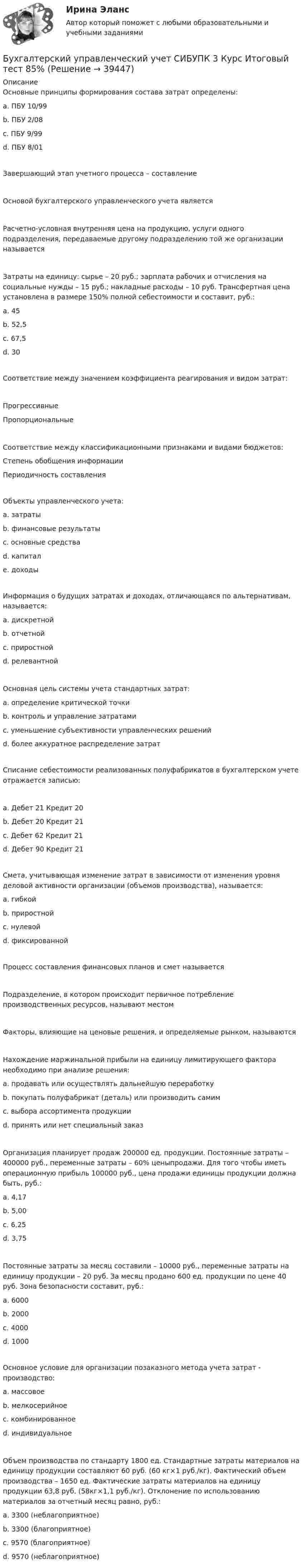      
          Описание
          Основные принципы формирования состава затрат определены:a. ПБУ 10/99 b. ПБУ 2/08c. ПБУ 9/99d. ПБУ 8/01Завершающий этап учетного процесса – составление Основой бухгалтерского управленческого учета является Расчетно-условная внутренняя цена на продукцию, услуги одного подразделения, передаваемые другому подразделению той же организации называется Затраты на единицу: сырье – 20 руб.; зарплата рабочих и отчисления на социальные нужды – 15 руб.; накладные расходы – 10 руб. Трансфертная цена установлена в размере 150% полной себестоимости и составит, руб.:a. 45b. 52,5c. 67,5 d. 30Соответствие между значением коэффициента реагирования и видом затрат:ПрогрессивныеПропорциональныеСоответствие между классификационными признаками и видами бюджетов:Степень обобщения информацииПериодичность составленияОбъекты управленческого учета:a. затраты b. финансовые результаты c. основные средстваd. капиталe. доходы Информация о будущих затратах и доходах, отличающаяся по альтернативам, называется:a. дискретнойb. отчетнойc. приростнойd. релевантной Основная цель системы учета стандартных затрат:a. определение критической точкиb. контроль и управление затратами c. уменьшение субъективности управленческих решенийd. более аккуратное распределение затратСписание себестоимости реализованных полуфабрикатов в бухгалтерском учете отражается записью:a. Дебет 21 Кредит 20b. Дебет 20 Кредит 21c. Дебет 62 Кредит 21d. Дебет 90 Кредит 21 Смета, учитывающая изменение затрат в зависимости от изменения уровня деловой активности организации (объемов производства), называется:a. гибкой b. приростнойc. нулевойd. фиксированнойПроцесс составления финансовых планов и смет называется Подразделение, в котором происходит первичное потребление производственных ресурсов, называют местом Факторы, влияющие на ценовые решения, и определяемые рынком, называются Нахождение маржинальной прибыли на единицу лимитирующего фактора необходимо при анализе решения:a. продавать или осуществлять дальнейшую переработкуb. покупать полуфабрикат (деталь) или производить самимc. выбора ассортимента продукции d. принять или нет специальный заказОрганизация планирует продаж 200000 ед. продукции. Постоянные затраты – 400000 руб., переменные затраты – 60% ценыпродажи. Для того чтобы иметь операционную прибыль 100000 руб., цена продажи единицы продукции должна быть, руб.:a. 4,17b. 5,00c. 6,25 d. 3,75Постоянные затраты за месяц составили – 10000 руб., переменные затраты на единицу продукции – 20 руб. За месяц продано 600 ед. продукции по цене 40 руб. Зона безопасности составит, руб.:a. 6000b. 2000c. 4000 d. 1000Основное условие для организации позаказного метода учета затрат - производство:a. массовоеb. мелкосерийное c. комбинированноеd. индивидуальное Объем производства по стандарту 1800 ед. Стандартные затраты материалов на единицу продукции составляют 60 руб. (60 кг×1 руб./кг). Фактический объем производства – 1650 ед. Фактические затраты материалов на единицу продукции 63,8 руб. (58кг×1,1 руб./кг). Отклонение по использованию материалов за отчетный месяц равно, руб.:a. 3300 (неблагоприятное)b. 3300 (благоприятное) c. 9570 (благоприятное)d. 9570 (неблагоприятное)  
            
            
            Бухгалтерский управленческий учет СИБУПК 3 Курс Задание 4 90%Бухгалтерский управленческий учет СИБУПК 3 Курс Итоговый тест 85%Бухгалтерский управленческий учет СИБУПК 3 Курс Тесты 1,2,3 100%Бухгалтерский управленческий учет СИБУПК 3 Курс Тесты 4,5,6 100%Бухгалтерский управленческий учет СИБУПК 3 Курс Тесты 7,8,9 100% Бухгалтерский управленческий учетТема 2. Затраты, формирующие себестоимость продукц... /  Бухгалтерский управленческий учет.Тема 3. Методы учета затрат и калькулирования себе... / Бухгалтерский управленческий учёт и анализ ОТВЕТЫ 2022 СИНЕРГИЯБухгалтерский управленческий учет Итоговый тест Бухгалтерский управленческий учет, ИТОГОВЫЙ ТЕСТ, 100%, СИБУПК, 3 курсБухгалтерский управленческий учет ММУ 2023г.«Бухгалтерский управленческий учёт»  на тему: «Должностные обязанности бухгалтера-аналитика, осуществляющего управленческий учет»Бухгалтерский управленческий учёт СИБУПК 3 курс Задание 1 100%Бухгалтерский управленческий учет СИБУПК 3 Курс Задание 2 80%