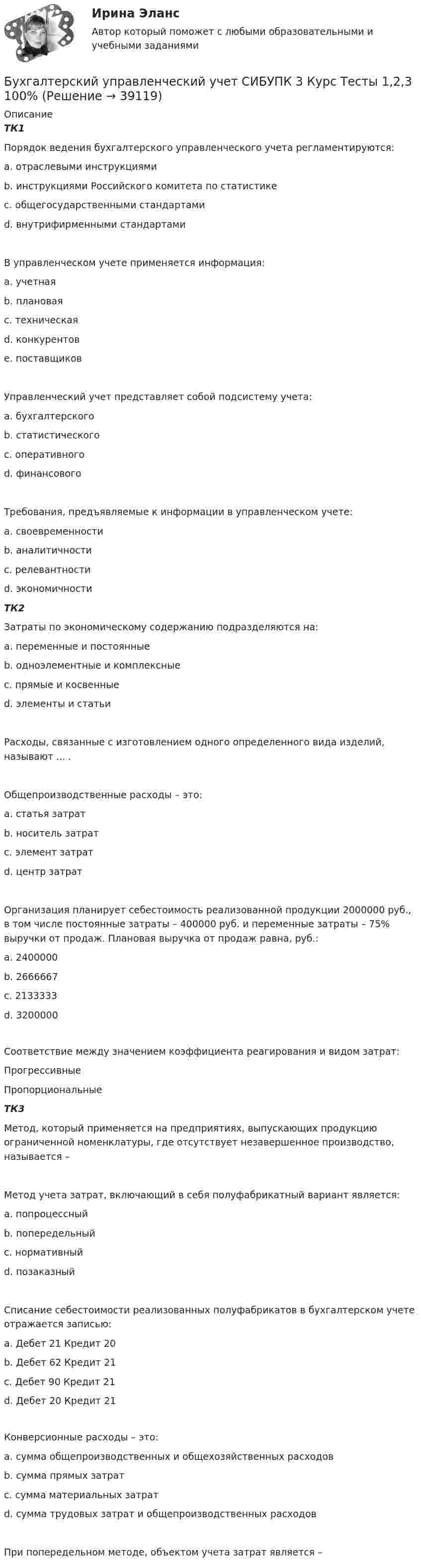      
          Описание
          ТК1Порядок ведения бухгалтерского управленческого учета регламентируются:a. отраслевыми инструкциямиb. инструкциями Российского комитета по статистикеc. общегосударственными стандартамиd. внутрифирменными стандартами В управленческом учете применяется информация:a. учетная b. плановая c. техническая d. конкурентовe. поставщиковУправленческий учет представляет собой подсистему учета:a. бухгалтерского b. статистическогоc. оперативногоd. финансовогоТребования, предъявляемые к информации в управленческом учете:a. своевременности b. аналитичностиc. релевантности d. экономичностиТК2Затраты по экономическому содержанию подразделяются на:a. переменные и постоянныеb. одноэлементные и комплексныеc. прямые и косвенныеd. элементы и статьи Расходы, связанные с изготовлением одного определенного вида изделий, называют ... .Общепроизводственные расходы – это:a. статья затрат b. носитель затратc. элемент затратd. центр затратОрганизация планирует себестоимость реализованной продукции 2000000 руб., в том числе постоянные затраты – 400000 руб. и переменные затраты – 75% выручки от продаж. Плановая выручка от продаж равна, руб.:a. 2400000b. 2666667c. 2133333 d. 3200000Соответствие между значением коэффициента реагирования и видом затрат:Прогрессивные Пропорциональные ТК3Метод, который применяется на предприятиях, выпускающих продукцию ограниченной номенклатуры, где отсутствует незавершенное производство, называется – Метод учета затрат, включающий в себя полуфабрикатный вариант является:a. попроцессныйb. попередельный c. нормативныйd. позаказныйСписание себестоимости реализованных полуфабрикатов в бухгалтерском учете отражается записью:a. Дебет 21 Кредит 20b. Дебет 62 Кредит 21c. Дебет 90 Кредит 21 d. Дебет 20 Кредит 21Конверсионные расходы – это:a. сумма общепроизводственных и общехозяйственных расходовb. сумма прямых затратc. сумма материальных затратd. сумма трудовых затрат и общепроизводственных расходов При попередельном методе, объектом учета затрат является –   
            
            
            Бухгалтерский управленческий учет СИБУПК 3 Курс Итоговый тест 85%Бухгалтерский управленческий учет СИБУПК 3 Курс Тесты 1,2,3 100%Бухгалтерский управленческий учет СИБУПК 3 Курс Тесты 4,5,6 100%Бухгалтерский управленческий учет СИБУПК 3 Курс Тесты 7,8,9 100% Бухгалтерский управленческий учетТема 2. Затраты, формирующие себестоимость продукц... /  Бухгалтерский управленческий учет.Тема 3. Методы учета затрат и калькулирования себе... / Бухгалтерский управленческий учет  Тема 5. Цели и концепции систем подготовки смет и бюджетирования 78,57%Бухгалтерский управленческий учет Итоговый тест Бухгалтерский управленческий учет, ИТОГОВЫЙ ТЕСТ, 100%, СИБУПК, 3 курсБухгалтерский управленческий учет ММУ 2023г.«Бухгалтерский управленческий учёт»  на тему: «Должностные обязанности бухгалтера-аналитика, осуществляющего управленческий учет»Бухгалтерский управленческий учёт СИБУПК 3 курс Задание 1 100%Бухгалтерский управленческий учет СИБУПК 3 Курс Задание 2 80%Бухгалтерский управленческий учет СИБУПК 3 Курс Задание 3 80%