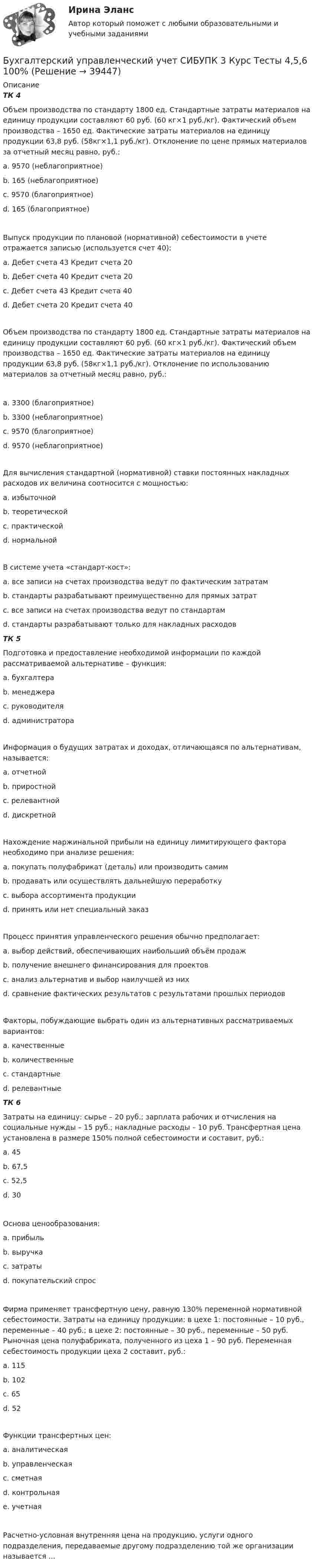      
          Описание
          ТК 4Объем производства по стандарту 1800 ед. Стандартные затраты материалов на единицу продукции составляют 60 руб. (60 кг×1 руб./кг). Фактический объем производства – 1650 ед. Фактические затраты материалов на единицу продукции 63,8 руб. (58кг×1,1 руб./кг). Отклонение по цене прямых материалов за отчетный месяц равно, руб.:a. 9570 (неблагоприятное) b. 165 (неблагоприятное)c. 9570 (благоприятное)d. 165 (благоприятное)Выпуск продукции по плановой (нормативной) себестоимости в учете отражается записью (используется счет 40):a. Дебет счета 43 Кредит счета 20b. Дебет счета 40 Кредит счета 20c. Дебет счета 43 Кредит счета 40 d. Дебет счета 20 Кредит счета 40Объем производства по стандарту 1800 ед. Стандартные затраты материалов на единицу продукции составляют 60 руб. (60 кг×1 руб./кг). Фактический объем производства – 1650 ед. Фактические затраты материалов на единицу продукции 63,8 руб. (58кг×1,1 руб./кг). Отклонение по использованию материалов за отчетный месяц равно, руб.:a. 3300 (благоприятное) b. 3300 (неблагоприятное)c. 9570 (благоприятное)d. 9570 (неблагоприятное)Для вычисления стандартной (нормативной) ставки постоянных накладных расходов их величина соотносится с мощностью:a. избыточнойb. теоретическойc. практическойd. нормальной В системе учета «стандарт-кост»:a. все записи на счетах производства ведут по фактическим затратамb. стандарты разрабатывают преимущественно для прямых затратc. все записи на счетах производства ведут по стандартам d. стандарты разрабатывают только для накладных расходовТК 5Подготовка и предоставление необходимой информации по каждой рассматриваемой альтернативе – функция:a. бухгалтера b. менеджераc. руководителяd. администратораИнформация о будущих затратах и доходах, отличающаяся по альтернативам, называется:a. отчетнойb. приростнойc. релевантной d. дискретнойНахождение маржинальной прибыли на единицу лимитирующего фактора необходимо при анализе решения:a. покупать полуфабрикат (деталь) или производить самимb. продавать или осуществлять дальнейшую переработкуc. выбора ассортимента продукции d. принять или нет специальный заказПроцесс принятия управленческого решения обычно предполагает:a. выбор действий, обеспечивающих наибольший объём продажb. получение внешнего финансирования для проектовc. анализ альтернатив и выбор наилучшей из них d. сравнение фактических результатов с результатами прошлых периодовФакторы, побуждающие выбрать один из альтернативных рассматриваемых вариантов:a. качественные b. количественные c. стандартныеd. релевантныеТК 6Затраты на единицу: сырье – 20 руб.; зарплата рабочих и отчисления на социальные нужды – 15 руб.; накладные расходы – 10 руб. Трансфертная цена установлена в размере 150% полной себестоимости и составит, руб.:a. 45b. 67,5 c. 52,5d. 30Основа ценообразования:a. прибыльb. выручкаc. затраты d. покупательский спрос Фирма применяет трансфертную цену, равную 130% переменной нормативной себестоимости. Затраты на единицу продукции: в цехе 1: постоянные – 10 руб., переменные – 40 руб.; в цехе 2: постоянные – 30 руб., переменные – 50 руб. Рыночная цена полуфабриката, полученного из цеха 1 – 90 руб. Переменная себестоимость продукции цеха 2 составит, руб.:a. 115b. 102 c. 65d. 52Функции трансфертных цен:a. аналитическая b. управленческая c. сметнаяd. контрольнаяe. учетная Расчетно-условная внутренняя цена на продукцию, услуги одного подразделения, передаваемые другому подразделению той же организации называется ...  
            
            
            Бухгалтерский управленческий учет СИБУПК 3 Курс Тесты 1,2,3 100%Бухгалтерский управленческий учет СИБУПК 3 Курс Тесты 4,5,6 100%Бухгалтерский управленческий учет СИБУПК 3 Курс Тесты 7,8,9 100% Бухгалтерский управленческий учетТема 2. Затраты, формирующие себестоимость продукц... /  Бухгалтерский управленческий учет.Тема 3. Методы учета затрат и калькулирования себе... / Бухгалтерский управленческий учет  Тема 5. Цели и концепции систем подготовки смет и бюджетирования 78,57%Бухгалтерский управленческий учет Тема 6. Использование данных бухгалтерского управленческого учета для обоснования и принятия решений на разных уровнях управления 70%Бухгалтерский управленческий учет, ИТОГОВЫЙ ТЕСТ, 100%, СИБУПК, 3 курсБухгалтерский управленческий учет ММУ 2023г.«Бухгалтерский управленческий учёт»  на тему: «Должностные обязанности бухгалтера-аналитика, осуществляющего управленческий учет»Бухгалтерский управленческий учёт СИБУПК 3 курс Задание 1 100%Бухгалтерский управленческий учет СИБУПК 3 Курс Задание 2 80%Бухгалтерский управленческий учет СИБУПК 3 Курс Задание 3 80%Бухгалтерский управленческий учет СИБУПК 3 Курс Задание 4 90%