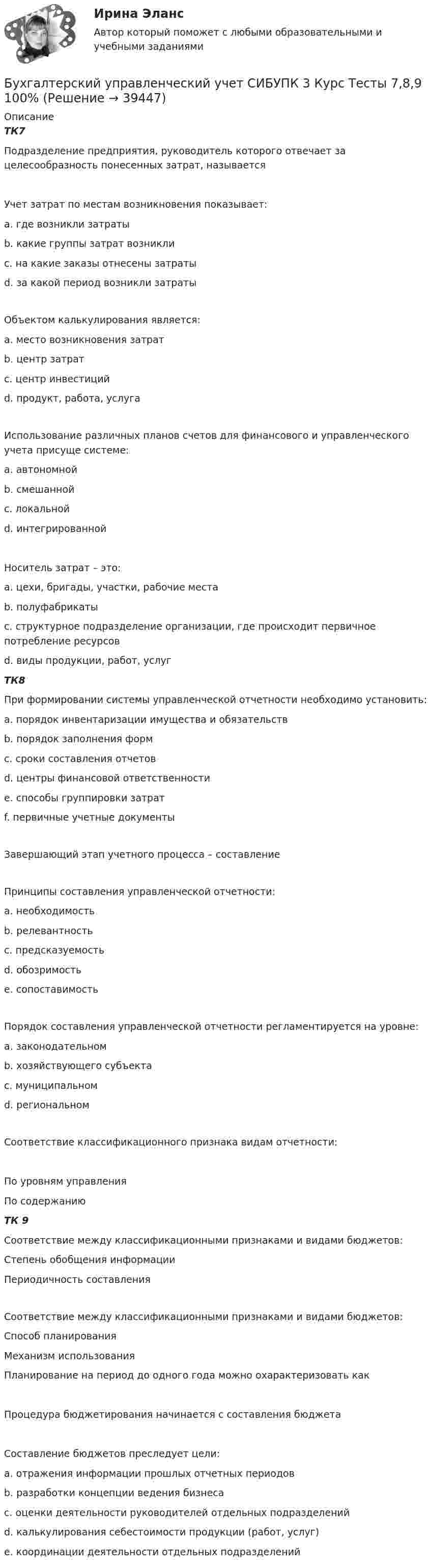      
          Описание
          ТК7Подразделение предприятия, руководитель которого отвечает за целесообразность понесенных затрат, называется Учет затрат по местам возникновения показывает:a. где возникли затраты b. какие группы затрат возниклиc. на какие заказы отнесены затратыd. за какой период возникли затратыОбъектом калькулирования является:a. место возникновения затратb. центр затратc. центр инвестицийd. продукт, работа, услуга Использование различных планов счетов для финансового и управленческого учета присуще системе:a. автономной b. смешаннойc. локальнойd. интегрированнойНоситель затрат – это:a. цехи, бригады, участки, рабочие местаb. полуфабрикаты c. структурное подразделение организации, где происходит первичное потребление ресурсовd. виды продукции, работ, услуг ТК8При формировании системы управленческой отчетности необходимо установить:a. порядок инвентаризации имущества и обязательствb. порядок заполнения форм c. сроки составления отчетов d. центры финансовой ответственностиe. способы группировки затратf. первичные учетные документыЗавершающий этап учетного процесса – составление Принципы составления управленческой отчетности:a. необходимостьb. релевантность c. предсказуемостьd. обозримость e. сопоставимость Порядок составления управленческой отчетности регламентируется на уровне:a. законодательномb. хозяйствующего субъекта c. муниципальномd. региональномСоответствие классификационного признака видам отчетности:По уровням управленияПо содержанию ТК 9Соответствие между классификационными признаками и видами бюджетов:Степень обобщения информацииПериодичность составленияСоответствие между классификационными признаками и видами бюджетов:Способ планированияМеханизм использования Планирование на период до одного года можно охарактеризовать как Процедура бюджетирования начинается с составления бюджета Составление бюджетов преследует цели:a. отражения информации прошлых отчетных периодовb. разработки концепции ведения бизнеса c. оценки деятельности руководителей отдельных подразделений d. калькулирования себестоимости продукции (работ, услуг)e. координации деятельности отдельных подразделений   
            
            
            Бухгалтерский управленческий учет СИБУПК 3 Курс Тесты 4,5,6 100%Бухгалтерский управленческий учет СИБУПК 3 Курс Тесты 7,8,9 100% Бухгалтерский управленческий учетТема 2. Затраты, формирующие себестоимость продукц... /  Бухгалтерский управленческий учет.Тема 3. Методы учета затрат и калькулирования себе... / Бухгалтерский управленческий учет  Тема 5. Цели и концепции систем подготовки смет и бюджетирования 78,57%Бухгалтерский управленческий учет Тема 6. Использование данных бухгалтерского управленческого учета для обоснования и принятия решений на разных уровнях управления 70%Бухгалтерский управленческий учет Тема 6. Использование данных бухгалтерского управленческого учета для обоснования и принятия решений на разных уровнях управления  (тест с ответами) 70%Бухгалтерский управленческий учет ММУ 2023г.«Бухгалтерский управленческий учёт»  на тему: «Должностные обязанности бухгалтера-аналитика, осуществляющего управленческий учет»Бухгалтерский управленческий учёт СИБУПК 3 курс Задание 1 100%Бухгалтерский управленческий учет СИБУПК 3 Курс Задание 2 80%Бухгалтерский управленческий учет СИБУПК 3 Курс Задание 3 80%Бухгалтерский управленческий учет СИБУПК 3 Курс Задание 4 90%Бухгалтерский управленческий учет СИБУПК 3 Курс Итоговый тест 85%