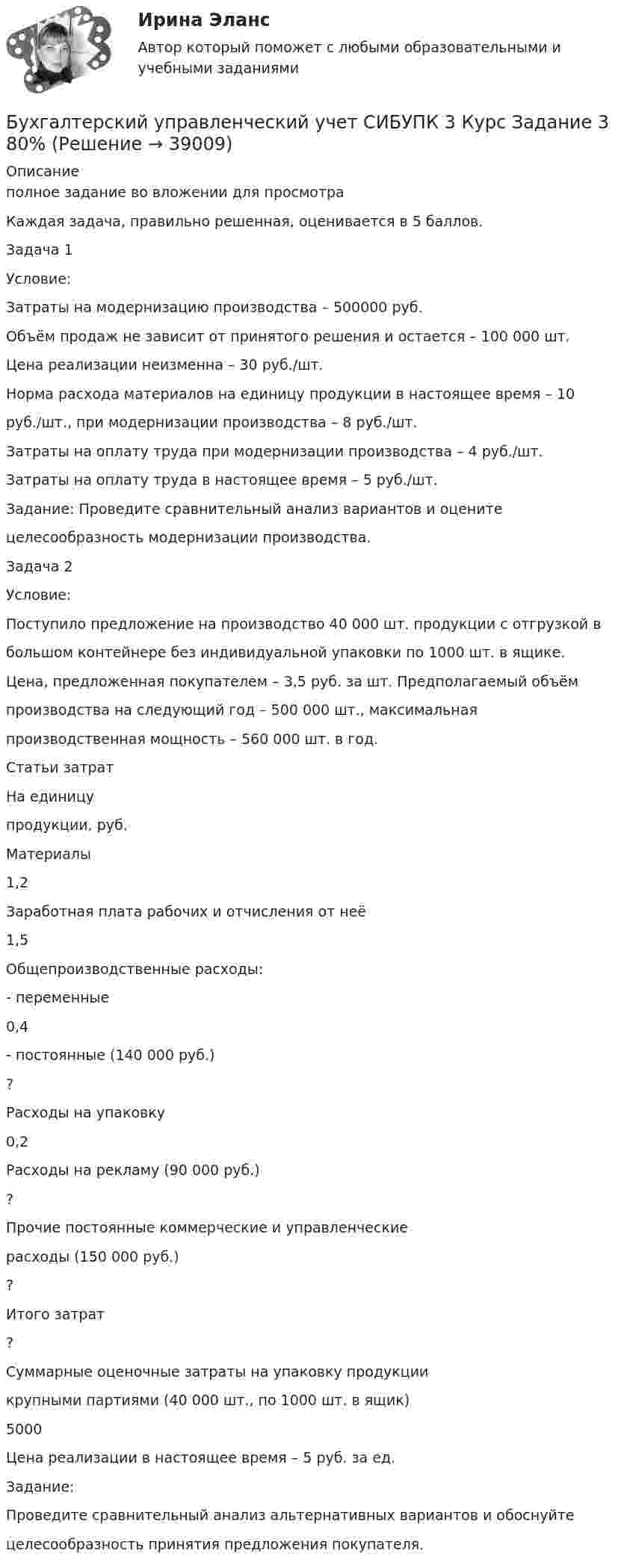     
          Описание
          полное задание во вложении для просмотраКаждая задача, правильно решенная, оценивается в 5 баллов.Задача 1Условие:Затраты на модернизацию производства – 500000 руб.Объём продаж не зависит от принятого решения и остается – 100 000 шт.Цена реализации неизменна – 30 руб./шт.Норма расхода материалов на единицу продукции в настоящее время – 10руб./шт., при модернизации производства – 8 руб./шт.Затраты на оплату труда при модернизации производства – 4 руб./шт.Затраты на оплату труда в настоящее время – 5 руб./шт.Задание: Проведите сравнительный анализ вариантов и оценитецелесообразность модернизации производства.Задача 2Условие:Поступило предложение на производство 40 000 шт. продукции с отгрузкой вбольшом контейнере без индивидуальной упаковки по 1000 шт. в ящике.Цена, предложенная покупателем – 3,5 руб. за шт. Предполагаемый объёмпроизводства на следующий год – 500 000 шт., максимальнаяпроизводственная мощность – 560 000 шт. в год.Статьи затратНа единицупродукции, руб.Материалы1,2Заработная плата рабочих и отчисления от неё1,5Общепроизводственные расходы:- переменные0,4- постоянные (140 000 руб.)?Расходы на упаковку0,2Расходы на рекламу (90 000 руб.)?Прочие постоянные коммерческие и управленческиерасходы (150 000 руб.)?Итого затрат?Суммарные оценочные затраты на упаковку продукциикрупными партиями (40 000 шт., по 1000 шт. в ящик)5000Цена реализации в настоящее время – 5 руб. за ед.Задание:Проведите сравнительный анализ альтернативных вариантов и обоснуйтецелесообразность принятия предложения покупателя.  
            
            
            Бухгалтерский управленческий учет СИБУПК 3 Курс Задание 2 80%Бухгалтерский управленческий учет СИБУПК 3 Курс Задание 3 80%Бухгалтерский управленческий учет СИБУПК 3 Курс Задание 4 90%Бухгалтерский управленческий учет СИБУПК 3 Курс Итоговый тест 85%Бухгалтерский управленческий учет СИБУПК 3 Курс Тесты 1,2,3 100%Бухгалтерский управленческий учет СИБУПК 3 Курс Тесты 4,5,6 100%Бухгалтерский управленческий учет СИБУПК 3 Курс Тесты 7,8,9 100%Бухгалтерский управленческий учет ВСЕ ЗАДАНИЯ  100%Бухгалтерский управленческий учет ЗАДАНИЯ Бухгалтерский управленческий учёт и анализ ОТВЕТЫ 2022 СИНЕРГИЯБухгалтерский управленческий учет Итоговый тест Бухгалтерский управленческий учет, ИТОГОВЫЙ ТЕСТ, 100%, СИБУПК, 3 курсБухгалтерский управленческий учет ММУ 2023г.«Бухгалтерский управленческий учёт»  на тему: «Должностные обязанности бухгалтера-аналитика, осуществляющего управленческий учет»