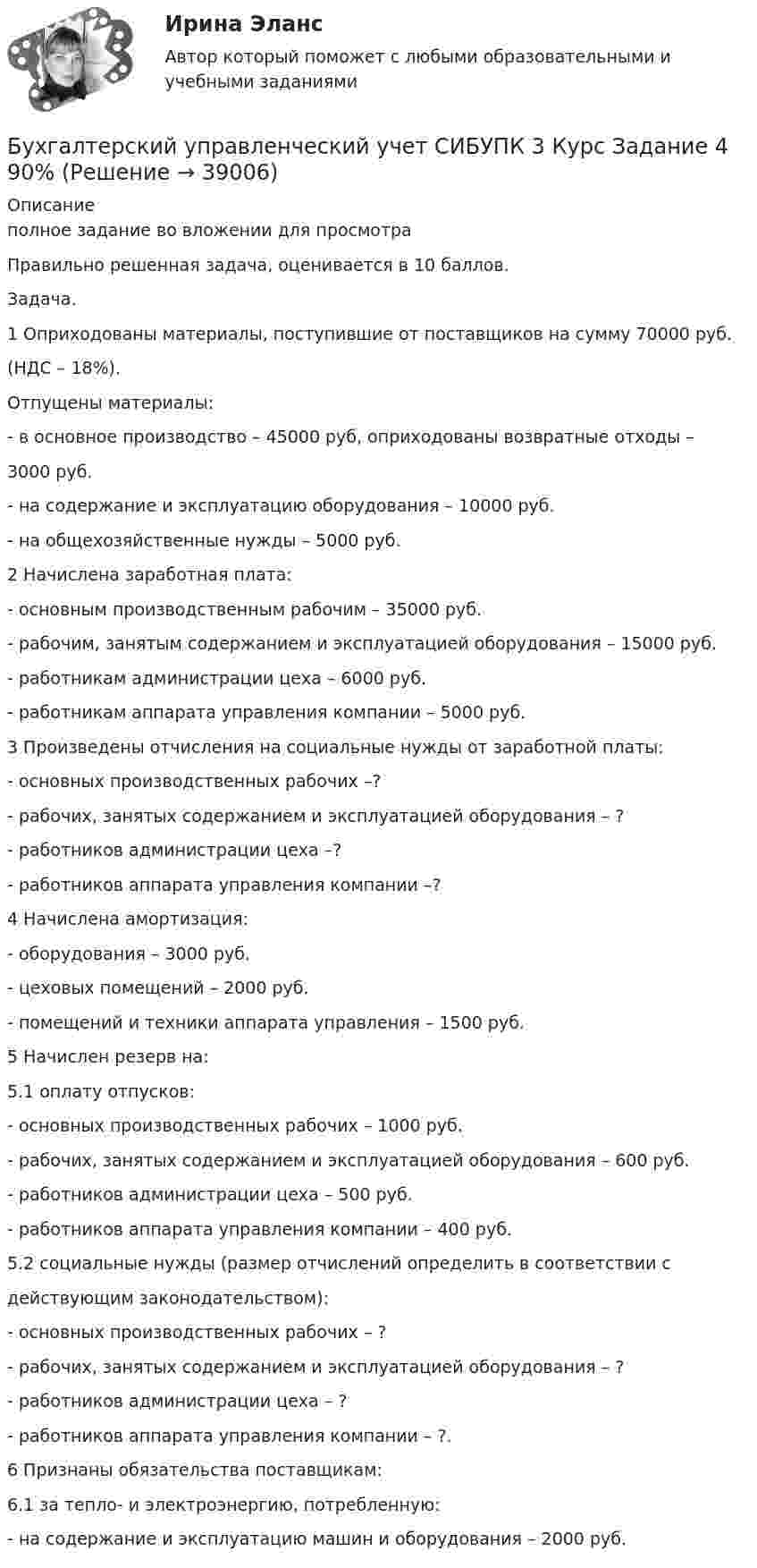     
          Описание
          полное задание во вложении для просмотра Правильно решенная задача, оценивается в 10 баллов.Задача.1 Оприходованы материалы, поступившие от поставщиков на сумму 70000 руб.(НДС – 18%).Отпущены материалы:- в основное производство – 45000 руб, оприходованы возвратные отходы –3000 руб.- на содержание и эксплуатацию оборудования – 10000 руб.- на общехозяйственные нужды – 5000 руб.2 Начислена заработная плата:- основным производственным рабочим – 35000 руб.- рабочим, занятым содержанием и эксплуатацией оборудования – 15000 руб.- работникам администрации цеха – 6000 руб.- работникам аппарата управления компании – 5000 руб.3 Произведены отчисления на социальные нужды от заработной платы:- основных производственных рабочих –?- рабочих, занятых содержанием и эксплуатацией оборудования – ?- работников администрации цеха –?- работников аппарата управления компании –?4 Начислена амортизация:- оборудования – 3000 руб.- цеховых помещений – 2000 руб.- помещений и техники аппарата управления – 1500 руб.5 Начислен резерв на:5.1 оплату отпусков:- основных производственных рабочих – 1000 руб.- рабочих, занятых содержанием и эксплуатацией оборудования – 600 руб.- работников администрации цеха – 500 руб.- работников аппарата управления компании – 400 руб.5.2 социальные нужды (размер отчислений определить в соответствии сдействующим законодательством):- основных производственных рабочих – ?- рабочих, занятых содержанием и эксплуатацией оборудования – ?- работников администрации цеха – ?- работников аппарата управления компании – ?.6 Признаны обязательства поставщикам:6.1 за тепло- и электроэнергию, потребленную:- на содержание и эксплуатацию машин и оборудования – 2000 руб.  
            
            
            Бухгалтерский управленческий учет СИБУПК 3 Курс Задание 3 80%Бухгалтерский управленческий учет СИБУПК 3 Курс Задание 4 90%Бухгалтерский управленческий учет СИБУПК 3 Курс Итоговый тест 85%Бухгалтерский управленческий учет СИБУПК 3 Курс Тесты 1,2,3 100%Бухгалтерский управленческий учет СИБУПК 3 Курс Тесты 4,5,6 100%Бухгалтерский управленческий учет СИБУПК 3 Курс Тесты 7,8,9 100% Бухгалтерский управленческий учетТема 2. Затраты, формирующие себестоимость продукц... / Бухгалтерский управленческий учет ЗАДАНИЯ Бухгалтерский управленческий учёт и анализ ОТВЕТЫ 2022 СИНЕРГИЯБухгалтерский управленческий учет Итоговый тест Бухгалтерский управленческий учет, ИТОГОВЫЙ ТЕСТ, 100%, СИБУПК, 3 курсБухгалтерский управленческий учет ММУ 2023г.«Бухгалтерский управленческий учёт»  на тему: «Должностные обязанности бухгалтера-аналитика, осуществляющего управленческий учет»Бухгалтерский управленческий учёт СИБУПК 3 курс Задание 1 100%