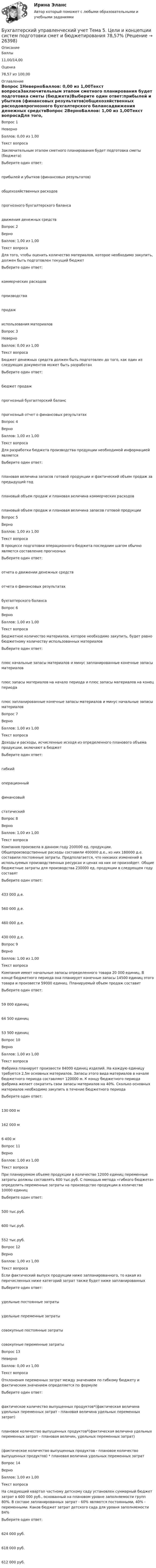      
          Описание
            Баллы 11,00/14,00   Оценка 78,57 из 100,00 
          Оглавление
            Вопрос 1НеверноБаллов: 0,00 из 1,00Текст вопроса3аключительным этапом сметного планирования будет подготовка сметы (бюджета)Выберите один ответ:прибылей и убытков (финансовых результатов)общехозяйственных расходовпрогнозного бухгалтерского балансадвижения денежных средствВопрос 2ВерноБаллов: 1,00 из 1,00Текст вопросаДля того, чтобы оценить количество материалов, которое необходимо закупить, должен быть подготовлен текущий бюджетВыберите один ответ:коммерческих расходовпроизводствапродажиспользования материаловВопрос 3НеверноБаллов: 0,00 из 1,00Текст вопросаБюджет денежных средств должен быть подготовлен до того, как один из следующих документов может быть разработанВыберите один ответ:бюджет продажпрогнозный бухгалтерский баланспрогнозный отчет о финансовых результатахВопрос 4ВерноБаллов: 1,00 из 1,00Текст вопросаДля разработки бюджета производства продукции необходимой информацией являетсяВыберите один ответ:плановая величина запасов готовой продукции и фактический объем продаж за предыдущий годплановый объем продаж и плановая величина коммерческих расходовплановый объем продаж и плановая величина запасов готовой продукцииВопрос 5ВерноБаллов: 1,00 из 1,00Текст вопросаB процессе подготовки операционного бюджета последним шагом обычно является составление прогнозныхВыберите один ответ:отчета о движении денежных средствотчета о финансовых результатахбухгалтерского балансаВопрос 6ВерноБаллов: 1,00 из 1,00Текст вопросаБюджетное количество материалов, которое необходимо закупить, будет равно бюджетному количеству использованных материаловВыберите один ответ:плюс начальные запасы материалов и минус запланированные конечные запасы материаловплюс запасы материалов на начало периода и плюс запасы материалов на конец периодаплюс запланированные конечные запасы материалов и минус начальные запасы материаловВопрос 7ВерноБаллов: 1,00 из 1,00Текст вопросаДоходы и расходы, исчисленные исходя из определенного планового объема продукции, включают в бюджетВыберите один ответ:гибкийоперационныйфинансовыйстатическийВопрос 8ВерноБаллов: 1,00 из 1,00Текст вопросаКомпания произвела в данном году 200000 ед. продукции. Общепроизводственные расходы составили 400000 д.е., из них 180000 д.е. составили постоянные затраты. Предполагается, что никаких изменений в используемых производственных ресурсах и ценах на них не произойдет. Общие бюджетные затраты для производства 230000 ед. продукции в следующем году составятВыберите один ответ:433 000 д.е.560 000 д.е.460 000 д.е.430 000 д.е.Вопрос 9ВерноБаллов: 1,00 из 1,00Текст вопросаКомпания имеет начальные запасы определенного товара 20 000 единиц. В конце бюджетного периода она планирует конечные запасы 14500 единиц этого товара и произвести 59000 единиц. Планируемый объем продаж составитВыберите один ответ:59 000 единиц64 500 единиц53 500 единицВопрос 10ВерноБаллов: 1,00 из 1,00Текст вопросаФабрика планирует произвести 84000 единиц изделий. На каждую единицу требуется 2,5м основных материалов. Запасы этого вида материалов в начале бюджетного периода составляют 120000 м. К концу бюджетного периода фабрика желает сократить свои запасы материалов на 40%. Сколько основных материалов необходимо закупить в течение бюджетного периодаВыберите один ответ:130 000 м162 000 м6 400 мВопрос 11ВерноБаллов: 1,00 из 1,00Текст вопросаПри планируемом объеме продукции в количестве 12000 единиц переменные затраты должны составлять 600 тыс.руб. С помощью метода «гибкого бюджета» определить переменные затраты на производство продукции в количестве 10000 единицВыберите один ответ:500 тыс.руб.600 тыс.руб.552 тыс.руб.Вопрос 12ВерноБаллов: 1,00 из 1,00Текст вопросаЕсли фактический выпуск продукции ниже запланированного, то какая из перечисленных ниже категорий затрат также будет ниже запланированныхВыберите один ответ:удельные постоянные затратыудельные переменные затратысовокупные постоянные затратысовокупные переменные затратыВопрос 13НеверноБаллов: 0,00 из 1,00Текст вопросаОтклонения переменных затрат между значением по гибкому бюджету и фактическим значением определяется по формулеВыберите один ответ:фактическое количество выпущенных продуктов*(фактическая величина удельных переменных затрат - плановая величина удельных переменных затрат)плановое количество выпущенных продуктов*(фактическая величина удельных переменных затрат - плановая величин, удельных переменных затрат)(фактическое количество выпущенных продуктов - плановое количество выпущенных продуктов) * плановая величина удельных переменных затратВопрос 14ВерноБаллов: 1,00 из 1,00Текст вопросаНа следующий квартал частному детскому саду установлен суммарный бюджет затрат в 600 000 руб., основанный на плановом уровне заполняемости групп 80%. В составе запланированных затрат - 60% являются постоянными, 40% - переменными. Каков бюджет затрат детского сада для уровня заполняемости 84%Выберите один ответ:624 000 руб.618 000 руб.612 000 руб. 
            
            
             Бухгалтерский управленческий учет.Тема 3. Методы учета затрат и калькулирования себе... / Бухгалтерский управленческий учет  Тема 5. Цели и концепции систем подготовки смет и бюджетирования 78,57%Бухгалтерский управленческий учет Тема 6. Использование данных бухгалтерского управленческого учета для обоснования и принятия решений на разных уровнях управления 70%Бухгалтерский управленческий учет Тема 6. Использование данных бухгалтерского управленческого учета для обоснования и принятия решений на разных уровнях управления  (тест с ответами) 70%Бухгалтерский управленческий учет (тест с ответами ММА/ИДО)бухгалтерский учет Бухгалтерский учетБухгалтерский управленческий учет СИБУПК 3 Курс Задание 2 80%Бухгалтерский управленческий учет СИБУПК 3 Курс Задание 3 80%Бухгалтерский управленческий учет СИБУПК 3 Курс Задание 4 90%Бухгалтерский управленческий учет СИБУПК 3 Курс Итоговый тест 85%Бухгалтерский управленческий учет СИБУПК 3 Курс Тесты 1,2,3 100%Бухгалтерский управленческий учет СИБУПК 3 Курс Тесты 4,5,6 100%Бухгалтерский управленческий учет СИБУПК 3 Курс Тесты 7,8,9 100%