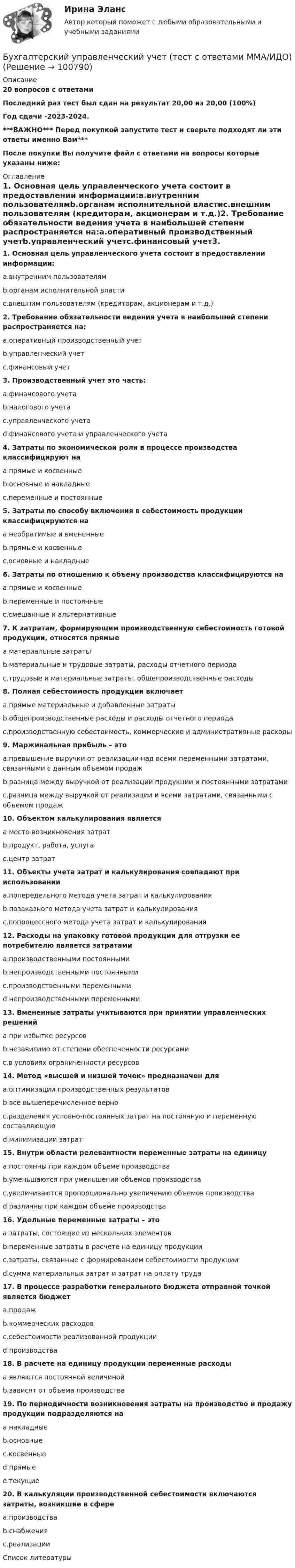     
            Описание
            20 вопросов с ответамиПоследний раз тест был сдан на результат 20,00 из 20,00 (100%)Год сдачи -2023-2024.***ВАЖНО*** Перед покупкой запустите тест и сверьте подходят ли эти ответы именно Вам***После покупки Вы получите файл с ответами на вопросы которые указаны ниже: 
            Оглавление
            1. Основная цель управленческого учета состоит в предоставлении информации:a.внутренним пользователямb.органам исполнительной властиc.внешним пользователям (кредиторам, акционерам и т.д.)2. Требование обязательности ведения учета в наибольшей степени распространяется на:a.оперативный производственный учетb.управленческий учетc.финансовый учет3. Производственный учет это часть: a.финансового учетаb.налогового учетаc.управленческого учетаd.финансового учета и управленческого учета4. Затраты по экономической роли в процессе производства классифицируют наa.прямые и косвенныеb.основные и накладныеc.переменные и постоянные5. Затраты по способу включения в себестоимость продукции классифицируются наa.необратимые и вмененныеb.прямые и косвенныеc.основные и накладные 6. Затраты по отношению к объему производства классифицируются наa.прямые и косвенныеb.переменные и постоянныеc.смешанные и альтернативные7. К затратам, формирующим производственную себестоимость готовой продукции, относятся прямыеa.материальные затратыb.материальные и трудовые затраты, расходы отчетного периодаc.трудовые и материальные затраты, общепроизводственные расходы8. Полная себестоимость продукции включаетa.прямые материальные и добавленные затратыb.общепроизводственные расходы и расходы отчетного периодаc.производственную себестоимость, коммерческие и административные расходы 9. Маржинальная прибыль – этоa.превышение выручки от реализации над всеми переменными затратами, связанными с данным объемом продажb.разница между выручкой от реализации продукции и постоянными затратамиc.разница между выручкой от реализации и всеми затратами, связанными с объемом продаж 10. Объектом калькулирования являетсяa.место возникновения затратb.продукт, работа, услугаc.центр затрат11. Объекты учета затрат и калькулирования совпадают при использованииa.попередельного метода учета затрат и калькулированияb.позаказного метода учета затрат и калькулированияc.попроцессного метода учета затрат и калькулирования 12. Расходы на упаковку готовой продукции для отгрузки ее потребителю является затратамиa.производственными постояннымиb.непроизводственными постояннымиc.производственными переменнымиd.непроизводственными переменными 13. Вмененные затраты учитываются при принятии управленческих решенийa.при избытке ресурсовb.независимо от степени обеспеченности ресурсамиc.в условиях ограниченности ресурсов 14. Метод «высшей и низшей точек» предназначен дляa.оптимизации производственных результатовb.все вышеперечисленное верноc.разделения условно-постоянных затрат на постоянную и переменную составляющуюd.минимизации затрат15. Внутри области релевантности переменные затраты на единицуa.постоянны при каждом объеме производстваb.уменьшаются при уменьшении объемов производстваc.увеличиваются пропорционально увеличению объемов производстваd.различны при каждом объеме производства16. Удельные переменные затраты – этоa.затраты, состоящие из нескольких элементовb.переменные затраты в расчете на единицу продукцииc.затраты, связанные с формированием себестоимости продукцииd.сумма материальных затрат и затрат на оплату труда 17. В процессе разработки генерального бюджета отправной точкой является бюджетa.продажb.коммерческих расходовc.себестоимости реализованной продукцииd.производства 18. В расчете на единицу продукции переменные расходыa.являются постоянной величинойb.зависят от объема производства19. По периодичности возникновения затраты на производство и продажу продукции подразделяются наa.накладныеb.основныеc.косвенныеd.прямыеe.текущие 20. В калькуляции производственной себестоимости включаются затраты, возникшие в сфереa.производстваb.снабженияc.реализации 
            Список литературы
             
            
            
            Бухгалтерский управленческий учет Тема 6. Использование данных бухгалтерского управленческого учета для обоснования и принятия решений на разных уровнях управления  (тест с ответами) 70%Бухгалтерский управленческий учет (тест с ответами ММА/ИДО)бухгалтерский учет Бухгалтерский учетБухгалтерский учетБухгалтерский учетБухгалтерский учетБухгалтерский управленческий учет СИБУПК 3 Курс Итоговый тест 85%Бухгалтерский управленческий учет СИБУПК 3 Курс Тесты 1,2,3 100%Бухгалтерский управленческий учет СИБУПК 3 Курс Тесты 4,5,6 100%Бухгалтерский управленческий учет СИБУПК 3 Курс Тесты 7,8,9 100% Бухгалтерский управленческий учетТема 2. Затраты, формирующие себестоимость продукц... /  Бухгалтерский управленческий учет.Тема 3. Методы учета затрат и калькулирования себе... / Бухгалтерский управленческий учет  Тема 5. Цели и концепции систем подготовки смет и бюджетирования 78,57%