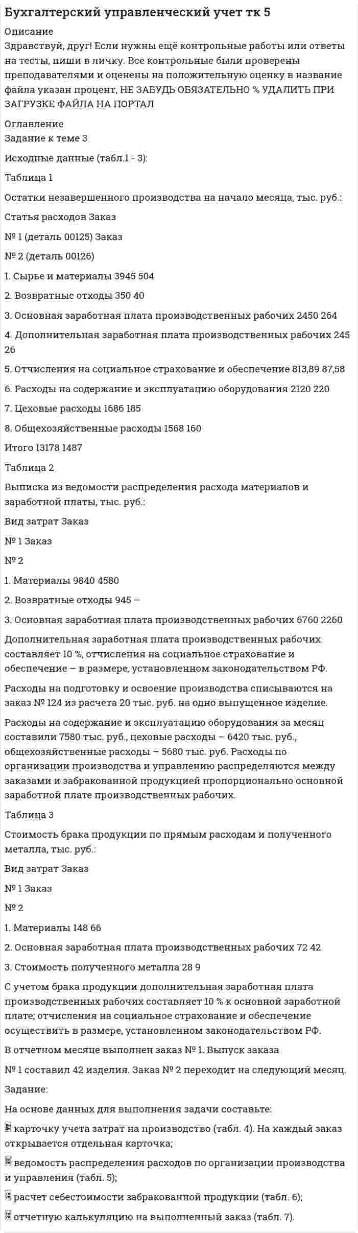 




Описание


РУК. БУХГАЛТЕРСКИЙ ФИНАНСОВЫЙ УЧЕТ. Практическое задание № 3. ТЕМА 3. УЧЕТ ДЕНЕЖНЫХ СРЕДСТВ
Практическое задание № 3 сделано на оценку ХОРОШО!
 
Задание к теме 3
Необходимо решить ситуационные задачи, отразив хозяйственные операции на счетах бухгалтерского учета в Регистрационном журнале хозяйственных операций (Приложение 1).
 
Задача 1
За отчетный месяц в магазин розничной торговли поступило 45 принтеров по цене 2520 руб. за единицу, НДС 18%. Торговая наценка за единицу товара составила 35%, НДС 18%. В течение отчетного месяца было продано 14 принтеров
Отразить на счетах бухгалтерского учета поступление и выбытие товаров.
 
Задача 2
Физическое лицо приобрело в магазине холодильник. Учет товаров в магазине ведется по продажным ценам. Стоимость холодильника составляет 18000 руб. Покупатель внес первоначальный взнос в оплату стоимости товара в размере 2000 руб., а на оставшуюся сумму 16000 руб. оформила кредит на шесть месяцев. При рассрочки платежа 6 месяцев покупатель должен уплатить 7% от суммы предоставленного кредита магазину. Отразить операции на счетах бухгалтерского учета.
 
Задача 3
Организация розничной торговли закупила товар у поставщика. В счет-фактуре указаны:
- стоимость товара по покупным ценам – 40 000 руб.,
- НДС 10% - ? - транспортные расходы – 1 200 руб.,
- НДС 18% - ?
- стоимость тары – 3 000 руб.
При приемке выявлена недостача товаров по покупным ценам
2 000 руб., в т. ч.:
- в пределах норм естественной убыли – 200 руб. (при перевозке),
- по вине поставщика – 1 800 руб.
На недостачу по вине поставщика составлен акт, и поставщику предъявлена претензия, поскольку деньги за товар были уже перечислены. Отразить хозяйственные операции на счетах бухгалтерского учета.
 
 
Задача 4
На склад торговой организации в марте получено три партии сухой строительной смеси:
первая – 100 кг по 150 руб. за 1 кг
вторая - 150 кг по 147 руб.
третья – 200 кг по 138 руб.
За март покупателям отгружено 375 кг строительной смеси по 230 руб. за 1 кг, в т.ч. НДС 18%.
Справочно: на 1 марта на складе оставалось 75 кг строительной смеси учетной стоимость – 123 руб. за 1 кг. Учетной политикой торговой организации закреплен вариант списания ТМЦ по методу ФИФО.



            
            
            Задание к теме 3 История бухгалтерского учетаЗадание к теме 3 Исходные данные (табл.1 - 3): Таблица 1 Остатки незавершенного производства на начало месяца, тыс. руб.: Статья расходов Заказ № 1 (деталь 00125) ЗаказЗадание к теме 3 Исходные данные (табл.1 - 3): Таблица 1 Остатки незавершенного производства на начало месяца, тыс. руб.: Статья расходов Заказ № 1 (деталь 00125) Заказ. 2Задание к теме 3 Исходные данные (табл.1 - 3): Таблица 1 Остатки незавершенного производства на начало месяца, тыс. руб.: Статья расходов Заказ № 1 (деталь 00125) Заказ. 3Задание к теме 3 Логистическое управление закупочной деятельностьюЗадание к теме 3 Маркетингв коммерческой деятельности✔️Задание к теме 3 Необходимо решить ситуационные задачи, отразив хозяйственные операции на счетах бухгалтерского учета в Регистрационном журнале хозяйственных операций (Приложение 1).Задание к теме 29. Как определяются основные страховые понятия: страховой риск, страховой случай, страховой интерес, страховая сумма, страховая плата, страховой взнос, страховой тариф?Задание к теме 2 предмета Бюджетный учетЗадание к теме 2 «Установка системы «1С:Предприятие. Управление торговлей» и её функциональные возможности»Задание к теме 2 «Установка системы «1С:Предприятие. Управление торговлей» и её функциональные возможности» важно! в файле в любом графическом редакторе (даже тот же Paint) вставьте свою фамилию вместо моей.Задание к теме 2 «Установка системы «1С:Предприятие. Управление торговлей» и её функциональные возможности» важно! в файле в любом графическом редакторе (даже тот же Paint) вставьте свою фамилию вместо моей.Задание к теме 2: Учет нефинансовых активов бюджетных  учрежденийЗадание к теме 2: Учет нефинансовых активов бюджетных  учрежденийЗадание к теме 3 