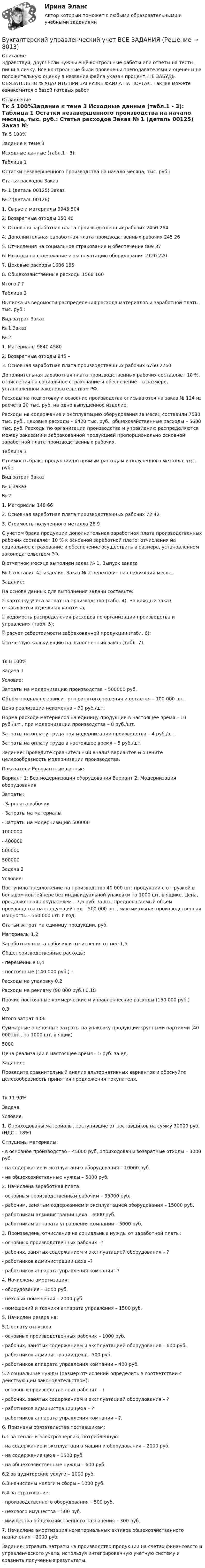      
          Описание
          Здравствуй, друг! Если нужны ещё контрольные работы или ответы на тесты, пиши в личку. Все контрольные были проверены преподавателями и оценены на положительную оценку в название файла указан процент, НЕ ЗАБУДЬ ОБЯЗАТЕЛЬНО % УДАЛИТЬ ПРИ ЗАГРУЗКЕ ФАЙЛА НА ПОРТАЛ. Так же можете ознакомится с базой готовых работ  
          Оглавление
          Тк 5 100%Задание к теме 3
Исходные данные (табл.1 - 3):
Таблица 1
Остатки незавершенного производства на начало месяца, тыс. руб.:
Статья расходов	Заказ 
№ 1 (деталь 00125)	Заказ 
№ 2 (деталь 00126)
1. Сырье и материалы	3945	504
2. Возвратные отходы	350	40
3. Основная заработная плата производственных рабочих	2450	264
4. Дополнительная заработная плата производственных рабочих	245	26
5. Отчисления на социальное страхование и обеспечение	809	87
6. Расходы на содержание и эксплуатацию оборудования	2120	220
7. Цеховые расходы	1686	185
8. Общехозяйственные расходы	1568	160
Итого	?	?
Таблица 2
Выписка из ведомости распределения расхода материалов и заработной платы, тыс. руб.:
Вид затрат	Заказ 
№ 1	Заказ 
№ 2
1. Материалы	9840	4580
2. Возвратные отходы	945	– 
3. Основная заработная плата производственных рабочих	6760	2260

Дополнительная заработная плата производственных рабочих составляет 10 %, отчисления на социальное страхование и обеспечение – в размере, установленном законодательством РФ.
Расходы на подготовку и освоение производства списываются на заказ № 124 из расчета 20 тыс. руб. на одно выпущенное изделие.
Расходы на содержание и эксплуатацию оборудования за месяц составили 7580 тыс. руб., цеховые расходы – 6420 тыс. руб., общехозяйственные расходы – 5680 тыс. руб. Расходы по организации производства и управлению распределяются между заказами и забракованной продукцией пропорционально основной заработной плате производственных рабочих.
Таблица 3
Стоимость брака продукции по прямым расходам и полученного металла, тыс. руб.:
Вид затрат	Заказ 
№ 1	Заказ 
№ 2
1. Материалы	148	66
2. Основная заработная плата производственных рабочих	72	42
3. Стоимость полученного металла	28	9

С учетом брака продукции дополнительная заработная плата производственных рабочих составляет 10 % к основной заработной плате; отчисления на социальное страхование и обеспечение осуществить в размере, установленном законодательством РФ.
В отчетном месяце выполнен заказ № 1. Выпуск заказа 
№ 1 составил 42 изделия. Заказ № 2 переходит на следующий месяц.

Задание:
На основе данных для выполнения задачи составьте:
	карточку учета затрат на производство (табл. 4). На каждый заказ открывается отдельная карточка;
	ведомость распределения расходов по организации производства и управления (табл. 5);
	расчет себестоимости забракованной продукции (табл. 6);
	отчетную калькуляцию на выполненный заказ (табл. 7).

Тк 8 100%Задача  1
Условие:
Затраты на модернизацию производства – 500000 руб.
Объём продаж не зависит от принятого решения и остается – 100 000 шт.
Цена реализации неизменна – 30 руб./шт.
Норма расхода материалов на единицу продукции в настоящее время – 10 руб./шт., при модернизации производства – 8 руб./шт.
Затраты на оплату труда при модернизации производства – 4 руб./шт.
Затраты на оплату труда в настоящее время – 5 руб./шт.
Задание: Проведите сравнительный анализ вариантов и оцените целесообразность модернизации производства. 

Показатели	Релевантные данные
	Вариант 1: Без модернизации оборудования	Вариант 2: Модернизация оборудования
Затраты:		
- Зарплата рабочих
- Затраты на материалы
- Затраты на модернизацию	500000
1000000
-	400000
800000
500000
Задача 2
Условие:
Поступило предложение на производство 40 000 шт. продукции с отгрузкой в большом контейнере без индивидуальной упаковки по 1000 шт. в ящике. Цена, предложенная покупателем – 3,5 руб. за шт. Предполагаемый объём производства на следующий год – 500 000 шт., максимальная производственная мощность – 560 000 шт. в год.
Статьи затрат	На единицу продукции, руб.
Материалы	1,2
Заработная плата рабочих и отчисления от неё	1,5
Общепроизводственные расходы: 	
- переменные 	0,4
- постоянные (140 000 руб.)	-
Расходы на упаковку 	0,2
Расходы на рекламу (90 000 руб.)	0,18
Прочие постоянные коммерческие и управленческие расходы (150 000 руб.)	
0,3
Итого затрат	4,06
Суммарные оценочные затраты на упаковку продукции крупными партиями (40 000 шт., по 1000 шт. в ящик)	
5000
Цена реализации в настоящее время – 5 руб. за ед.
Задание: 
Проведите сравнительный анализ альтернативных вариантов и обоснуйте целесообразность принятия предложения покупателя.
Тк 11 90%Задача.

Условие: 
1.	Оприходованы материалы, поступившие от поставщиков на сумму 70000 руб. (НДС – 18%).
Отпущены материалы:
- в основное производство – 45000 руб, оприходованы возвратные отходы – 3000 руб.
- на содержание и эксплуатацию оборудования – 10000 руб.
- на общехозяйственные нужды – 5000 руб.
2. Начислена заработная плата:
    - основным производственным рабочим – 35000 руб.
    - рабочим, занятым содержанием и эксплуатацией оборудования – 15000 руб.
    - работникам администрации цеха – 6000 руб.
    - работникам аппарата управления компании – 5000 руб.
3. Произведены отчисления на социальные нужды от заработной платы:
    - основных производственных рабочих –?
    - рабочих, занятых содержанием и эксплуатацией оборудования – ?
    - работников администрации цеха –?
    - работников аппарата управления компании –?
4. Начислена амортизация:
    - оборудования – 3000 руб.
    - цеховых помещений – 2000 руб.
    - помещений и техники аппарата управления – 1500 руб.
5. Начислен резерв на:
5.1 оплату отпусков:
     - основных производственных рабочих – 1000 руб.
     - рабочих, занятых содержанием и эксплуатацией оборудования – 600 руб.
     - работников администрации цеха – 500 руб.
     - работников аппарата управления компании – 400 руб.
5.2 социальные нужды (размер отчислений определить в соответствии с действующим законодательством):
     - основных производственных рабочих – ?
     - рабочих, занятых содержанием и эксплуатацией оборудования – ?
     - работников администрации цеха – ?
     - работников аппарата управления компании – ?.
6. Признаны обязательства поставщикам:
6.1 за тепло- и электроэнергию, потребленную:
     - на содержание и эксплуатацию машин и оборудования – 2000 руб.
     - на содержание цеха – 1500 руб.
     - на общехозяйственные нужды – 600 руб.
6.2 за аудиторские услуги – 1000 руб.
6.3 начислены налоги и сборы – 1000 руб.
6.4 за страхование:
      - производственного оборудования – 500 руб.
      - цехового имущества – 500 руб.
      - имущества общехозяйственного назначения – 300 руб.
7. Начислена амортизация нематериальных активов общехозяйственного назначения – 2000 руб.

Задание: отразить затраты на производство продукции на счетах финансового и управленческого учета, используя интегрированную учетную систему и сравнить полученные результаты.

 
            
            
            Бухгалтерский управленческий учет АПиУ ФСИНБухгалтерский управленческий учет  ВСЕ ЗАДАНИЯ Бухгалтерский управленческий учет ВСЕ ЗАДАНИЯ  100%Бухгалтерский управленческий учет ЗАДАНИЯ Бухгалтерский управленческий учёт и анализ ОТВЕТЫ 2022 СИНЕРГИЯБухгалтерский управленческий учет Итоговый тест Бухгалтерский управленческий учет, ИТОГОВЫЙ ТЕСТ, 100%, СИБУПК, 3 курсБухгалтерские электронные системы (Лабораторные работы)«Бухгалтерский баланс» 1. Составить бухгалтерский баланс в формате МСФО, выбрав линейные статьи и сформировав элементы баланса на основании сальдо по счетам бухгалтерского учета на 31 декабря 20__г. компании, которые представлены в таблице в тыс. долл.Бухгалтерский баланс представляет собой таблицу, состоящую из …Бухгалтерский и финансовый учёт и отчётностьБухгалтерский управленческий учетБухгалтерский управленческий учетБухгалтерский управленческий учет