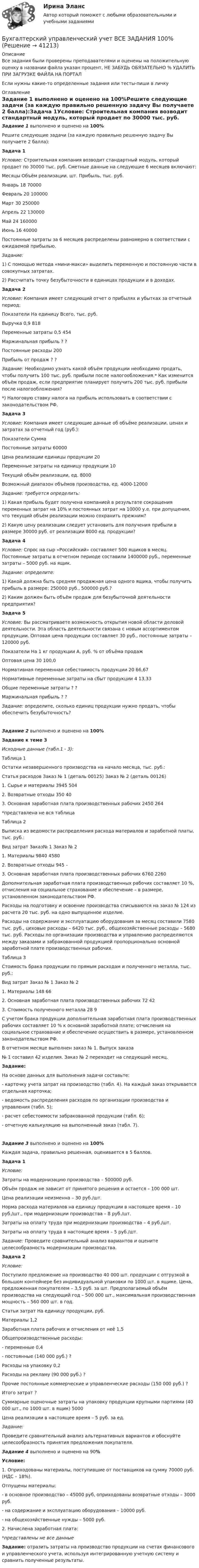     
          Описание
          Все задания были проверены преподавателями и оценены на положительную оценку в названии файла указан процент, НЕ ЗАБУДЬ ОБЯЗАТЕЛЬНО % УДАЛИТЬ ПРИ ЗАГРУЗКЕ ФАЙЛА НА ПОРТАЛЕсли нужны какие-то определенные задания или тесты-пиши в личку 
          Оглавление
          Задание 1 выполнено и оценено на 100%Решите следующие задачи (за каждую правильно решенную задачу Вы получаете 2 балла):Задача 1Условие: Строительная компания возводит стандартный модуль, который продает по 30000 тыс. руб. Сметные данные на следующие 6 месяцев включают:   Месяцы Объём реализации, шт. Прибыль, тыс. руб.    Январь 18      70000   Февраль 20    100000   Март  30    250000   Апрель 22     130000   Май 24    160000   Июнь 16    40000  Постоянные затраты за 6 месяцев распределены равномерно в соответствии с ожидаемой прибылью.Задание: 1)   С помощью метода «мини-макси» выделить переменную и постоянную части в совокупных затратах.2)   Рассчитать точку безубыточности в единицах продукции и в доходах.Задача 2Условие: Компания имеет следующий отчет о прибылях и убытках за отчетный период:  Показатели   На единицу  Всего, тыс. руб.   Выручка   0,9     818   Переменные затраты  0,5   454   Маржинальная прибыль ?   ?   Постоянные расходы         200   Прибыль от продаж  ?   ? Задание: Необходимо узнать какой объём продукции необходимо продать, чтобы получить 100 тыс. руб. прибыли после налогообложения.* Как изменится объём продаж, если предприятие планирует получить 200 тыс. руб. прибыли после налогообложения?*) Налоговую ставку налога на прибыль использовать в соответствии с законодательством РФ. Задача 3Условие: Компания имеет следующие данные об объёме реализации, ценах и затратах за отчетный год (руб.):  Показатели   Сумма    Постоянные затраты  60000   Цена реализации единицы продукции   20   Переменные затраты на единицу продукции   10   Текущий объём реализации, ед.  8000   Возможный диапазон объёмов производства, ед. 4000-12000 Задание: требуется определить: 1) Какая прибыль будет получена компанией в результате сокращения переменных затрат на 10% и постоянных затрат на 10000 у.е. при допущении, что текущий объём реализации можно сохранить прежним? 2) Какую цену реализации следует установить для получения прибыли в размере 30000 руб. от реализации 8000 ед. продукции?Задача 4Условие: Спрос на сыр «Российский» составляет 500 ящиков в месяц. Постоянные затраты в отчетном периоде составили 1400000 руб., переменные затраты – 5000 руб. на ящик.Задание: определите: 1) Какой должна быть средняя продажная цена одного ящика, чтобы получить прибыль в размере: 250000 руб., 500000 руб.?2) Каким должен быть объём продаж для безубыточной деятельности предприятия?Задача 5Условие: Вы рассматриваете возможность открытия новой области деловой деятельности. Эта область деятельности связана с новым ассортиментом продукции. Оптовая цена продукции составляет 30 руб., постоянные затраты – 120000 руб.   Показатели  На 1 кг продукции А, руб.   % от объёма продаж   Оптовая цена 30   100,0   Нормативная переменная себестоимость продукции  20   66,67   Нормативные переменные затраты на сбыт продукции         4    13,33   Общие переменные затраты  ?    ?   Маржинальная прибыль   ?   ? Задание: определите, сколько единиц продукции нужно продать, чтобы обеспечить безубыточность?  Задание 2 выполнено и оценено на 100% Задание к теме 3 Исходные данные (табл.1 - 3):	Таблица 1Остатки незавершенного производства на начало месяца, тыс. руб.:  Статья расходов Заказ № 1 (деталь 00125)  Заказ  № 2 (деталь 00126)   1. Сырье и материалы 3945     504   2. Возвратные отходы  350   40   3. Основная заработная плата производственных рабочих   2450  264 *представлена не вся таблица Таблица 2Выписка из ведомости распределения расхода материалов и заработной платы, тыс. руб.:  Вид затрат Заказ№ 1   Заказ № 2   1. Материалы 9840   4580   2. Возвратные отходы  945    –    3. Основная заработная плата производственных рабочих	6760   2260Дополнительная заработная плата производственных рабочих составляет 10 %, отчисления на социальное страхование и обеспечение – в размере, установленном законодательством РФ.Расходы на подготовку и освоение производства списываются на заказ № 124 из расчета 20 тыс. руб. на одно выпущенное изделие.Расходы на содержание и эксплуатацию оборудования за месяц составили 7580 тыс. руб., цеховые расходы – 6420 тыс. руб., общехозяйственные расходы – 5680 тыс. руб. Расходы по организации производства и управлению распределяются между заказами и забракованной продукцией пропорционально основной заработной плате производственных рабочих.Таблица 3Стоимость брака продукции по прямым расходам и полученного металла, тыс. руб.:  Вид затрат   Заказ  № 1    Заказ  № 2   1. Материалы  148    66   2. Основная заработная плата производственных рабочих 72   42   3. Стоимость полученного металла   28   9С учетом брака продукции дополнительная заработная плата производственных рабочих составляет 10 % к основной заработной плате; отчисления на социальное страхование и обеспечение осуществить в размере, установленном законодательством РФ.В отчетном месяце выполнен заказ № 1. Выпуск заказа  № 1 составил 42 изделия. Заказ № 2 переходит на следующий месяц.Задание:На основе данных для выполнения задачи составьте:-   карточку учета затрат на производство (табл. 4). На каждый заказ открывается отдельная карточка;-   ведомость распределения расходов по организации производства и управления (табл. 5);-   расчет себестоимости забракованной продукции (табл. 6);-   отчетную калькуляцию на выполненный заказ (табл. 7).Задание 3 выполнено и оценено на 100%Каждая задача, правильно решенная, оценивается в 5 баллов.Задача 1 Условие:Затраты на модернизацию производства – 500000 руб.Объём продаж не зависит от принятого решения и остается – 100 000 шт.Цена реализации неизменна – 30 руб./шт.Норма расхода материалов на единицу продукции в настоящее время – 10 руб./шт., при модернизации производства – 8 руб./шт.Затраты на оплату труда при модернизации производства – 4 руб./шт.Затраты на оплату труда в настоящее время – 5 руб./шт. Задание: Проведите сравнительный анализ вариантов и оцените целесообразность модернизации производства. Задача 2Условие:Поступило предложение на производство 40 000 шт. продукции с отгрузкой в большом контейнере без индивидуальной упаковки по 1000 шт. в ящике. Цена, предложенная покупателем – 3,5 руб. за шт. Предполагаемый объём производства на следующий год – 500 000 шт., максимальная производственная мощность – 560 000 шт. в год.  Статьи затрат  На единицу продукции, руб.   Материалы 1,2   Заработная плата рабочих и отчисления от неё  1,5   Общепроизводственные расходы:    - переменные  0,4   - постоянные (140 000 руб.)  ?   Расходы на упаковку 0,2   Расходы на рекламу (90 000 руб.)   ?   Прочие постоянные коммерческие и управленческие расходы (150 000 руб.)  ?   Итого затрат ?   Суммарные оценочные затраты на упаковку продукции крупными партиями (40 000 шт., по 1000 шт. в ящик)  5000  Цена реализации в настоящее время – 5 руб. за ед. Задание: 	Проведите сравнительный анализ альтернативных вариантов и обоснуйте целесообразность принятия предложения покупателя.  Задание 4 выполнено и оценено на 90%Условие: 1.   Оприходованы материалы, поступившие от поставщиков на сумму 70000 руб. (НДС – 18%).Отпущены материалы:- в основное производство – 45000 руб, оприходованы возвратные отходы – 3000 руб.- на содержание и эксплуатацию оборудования – 10000 руб.- на общехозяйственные нужды – 5000 руб.2. Начислена заработная плата:*представлены не все данныеЗадание: отразить затраты на производство продукции на счетах финансового и управленческого учета, используя интегрированную учетную систему и сравнить полученные результаты. 
            
            
            Бухгалтерский управленческий учет  ВСЕ ЗАДАНИЯ Бухгалтерский управленческий учет ВСЕ ЗАДАНИЯ  100%Бухгалтерский управленческий учет ЗАДАНИЯ Бухгалтерский управленческий учёт и анализ ОТВЕТЫ 2022 СИНЕРГИЯБухгалтерский управленческий учет Итоговый тест Бухгалтерский управленческий учет, ИТОГОВЫЙ ТЕСТ, 100%, СИБУПК, 3 курсБухгалтерский управленческий учет ММУ 2023г.«Бухгалтерский баланс» 1. Составить бухгалтерский баланс в формате МСФО, выбрав линейные статьи и сформировав элементы баланса на основании сальдо по счетам бухгалтерского учета на 31 декабря 20__г. компании, которые представлены в таблице в тыс. долл.Бухгалтерский баланс представляет собой таблицу, состоящую из …Бухгалтерский и финансовый учёт и отчётностьБухгалтерский управленческий учетБухгалтерский управленческий учетБухгалтерский управленческий учет✅ Бухгалтерский управленческий учет 32 вопроса СИНЕРГИЯ МТИ 2022
