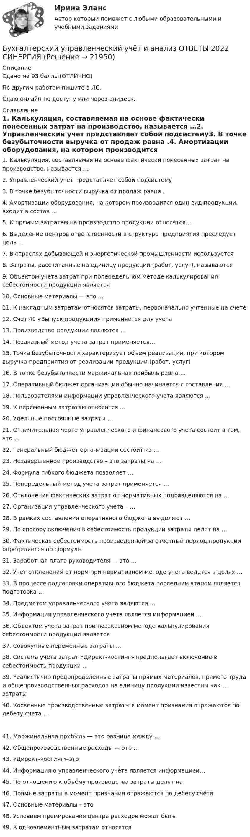     
          Описание
          Сдано на 93 балла (ОТЛИЧНО)По другим работам пишите в ЛС.Сдаю онлайн по доступу или через анидеск. 
          Оглавление
          1. Калькуляция, составляемая на основе фактически понесенных затрат на производство, называется …2. Управленческий учет представляет собой подсистему3. В точке безубыточности выручка от продаж равна .4. Амортизации оборудования, на котором производится один вид продукции, входит в состав …5.	К прямым затратам на производство продукции относятся …6.	Выделение центров ответственности в структуре предприятия преследует цель …7.	В отраслях добывающей и энергетической промышленности используется8. Затраты, рассчитанные на единицу продукции (работ, услуг), называются 9.	Объектом учета затрат при попередельном методе калькулирования себестоимости продукции является10. Основные материалы — это …11. К накладным затратам относятся затраты, первоначально учтенные на счете12. Счет 40 «Выпуск продукции» применяется для учета13. Производство продукции являются …14.	Позаказный метод учета затрат применяется…15.	Точка безубыточности характеризует объем реализации, при котором выручка предприятия от реализации продукции (работ, услуг)16. В точке безубыточности маржинальная прибыль равна …17.	Оперативный бюджет организации обычно начинается с составления …18.	Пользователями информации управленческого учета являются …19.	К переменным затратам относится …20. Удельные постоянные затраты …21.	Отличительная черта управленческого и финансового учета состоит в том, что …22. Генеральный бюджет организации состоит из …23.	Незавершенное производство – это затраты на …24. Формула гибкого бюджета позволяет …25.	Попередельный метод учета затрат применяется …26. Отклонения фактических затрат от нормативных подразделяются на …27. Организация управленческого учета – …28.	В рамках составления оперативного бюджета выделяют …29. По способу включения в себестоимость продукции затраты делят на …30.	Фактическая себестоимость произведенной за отчетный период продукции определяется по формуле31.	Заработная плата руководителя — это …32.	Учет отклонений от норм при нормативном методе учета ведется в целях …33.	В процессе подготовки оперативного бюджета последним этапом является подготовка …34.	Предметом управленческого учета являются …35. Информация управленческого учета является информацией …36.	Объектом учета затрат при позаказном методе калькулирования себестоимости продукции является37. Совокупные переменные затраты …38.	Система учета затрат «Директ-костинг» предполагает включение в себестоимость продукции …39.	Реалистично предопределенные затраты прямых материалов, прямого труда и общепроизводственных расходов на единицу продукции известны как … затраты40. Косвенные производственные затраты в момент признания отражаются по дебету счета …41. Маржинальная прибыль — это разница между …42.	Общепроизводственные расходы — это …43.	«Директ-костинг»-это44. Информация о управленческого учёта является информацией…45. По отношению к объёму производства затраты делят на46. Прямые затраты в момент признания отражаются по дебету счёта47. Основные материалы – это48.	Условием премирования центра расходов может быть49. К одноэлементным затратам относятся 
            
            
            Бухгалтерский управленческий учет ЗАДАНИЯ Бухгалтерский управленческий учёт и анализ ОТВЕТЫ 2022 СИНЕРГИЯБухгалтерский управленческий учет Итоговый тест Бухгалтерский управленческий учет, ИТОГОВЫЙ ТЕСТ, 100%, СИБУПК, 3 курсБухгалтерский управленческий учет ММУ 2023г.«Бухгалтерский управленческий учёт»  на тему: «Должностные обязанности бухгалтера-аналитика, осуществляющего управленческий учет»Бухгалтерский управленческий учёт СИБУПК 3 курс Задание 1 100%Бухгалтерский и финансовый учёт и отчётностьБухгалтерский управленческий учетБухгалтерский управленческий учетБухгалтерский управленческий учет✅ Бухгалтерский управленческий учет 32 вопроса СИНЕРГИЯ МТИ 2022Бухгалтерский управленческий учет АПиУ ФСИНБухгалтерский управленческий учет  ВСЕ ЗАДАНИЯ 