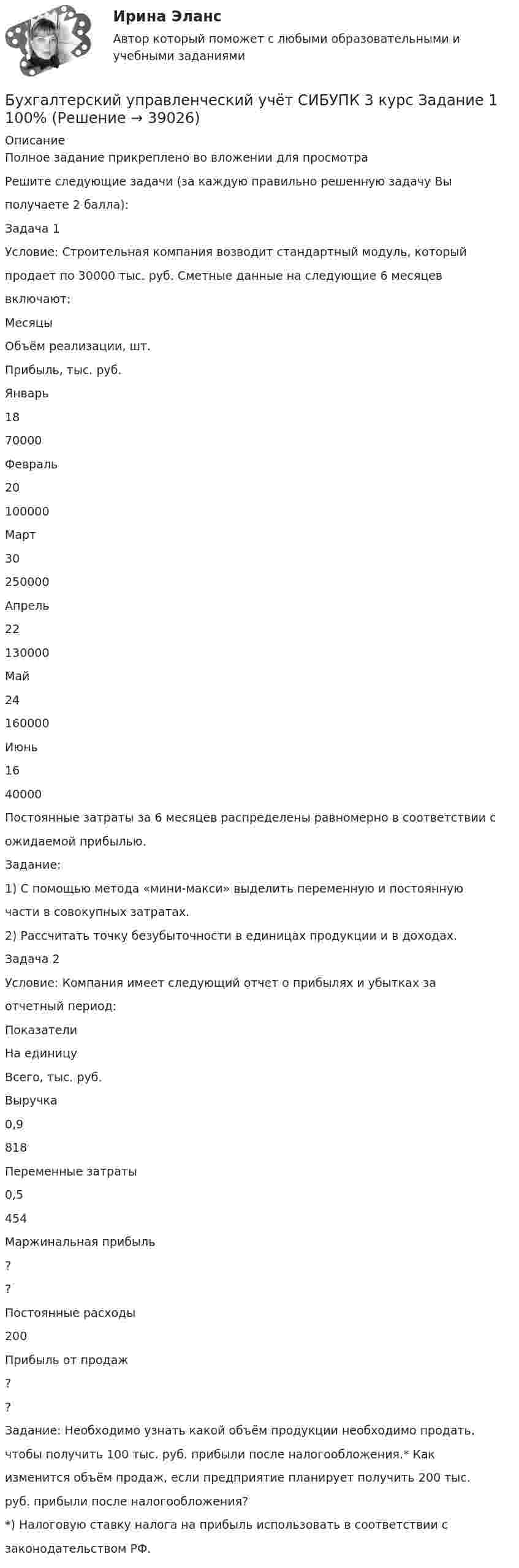     
          Описание
          Полное задание прикреплено во вложении для просмотраРешите следующие задачи (за каждую правильно решенную задачу Выполучаете 2 балла):Задача 1Условие: Строительная компания возводит стандартный модуль, которыйпродает по 30000 тыс. руб. Сметные данные на следующие 6 месяцеввключают:МесяцыОбъём реализации, шт.Прибыль, тыс. руб.Январь1870000Февраль20100000Март30250000Апрель22130000Май24160000Июнь1640000Постоянные затраты за 6 месяцев распределены равномерно в соответствии сожидаемой прибылью.Задание:1) С помощью метода «мини-макси» выделить переменную и постояннуючасти в совокупных затратах.2) Рассчитать точку безубыточности в единицах продукции и в доходах.Задача 2Условие: Компания имеет следующий отчет о прибылях и убытках заотчетный период:ПоказателиНа единицуВсего, тыс. руб.Выручка0,9818Переменные затраты0,5454Маржинальная прибыль??Постоянные расходы200Прибыль от продаж??Задание: Необходимо узнать какой объём продукции необходимо продать,чтобы получить 100 тыс. руб. прибыли после налогообложения.* Какизменится объём продаж, если предприятие планирует получить 200 тыс.руб. прибыли после налогообложения?*) Налоговую ставку налога на прибыль использовать в соответствии сзаконодательством РФ.  
            
            
            «Бухгалтерский управленческий учёт»  на тему: «Должностные обязанности бухгалтера-аналитика, осуществляющего управленческий учет»Бухгалтерский управленческий учёт СИБУПК 3 курс Задание 1 100%Бухгалтерский управленческий учет СИБУПК 3 Курс Задание 2 80%Бухгалтерский управленческий учет СИБУПК 3 Курс Задание 3 80%Бухгалтерский управленческий учет СИБУПК 3 Курс Задание 4 90%Бухгалтерский управленческий учет СИБУПК 3 Курс Итоговый тест 85%Бухгалтерский управленческий учет СИБУПК 3 Курс Тесты 1,2,3 100%Бухгалтерский управленческий учет АПиУ ФСИНБухгалтерский управленческий учет  ВСЕ ЗАДАНИЯ Бухгалтерский управленческий учет ВСЕ ЗАДАНИЯ  100%Бухгалтерский управленческий учет ЗАДАНИЯ Бухгалтерский управленческий учёт и анализ ОТВЕТЫ 2022 СИНЕРГИЯБухгалтерский управленческий учет Итоговый тест Бухгалтерский управленческий учет, ИТОГОВЫЙ ТЕСТ, 100%, СИБУПК, 3 курс