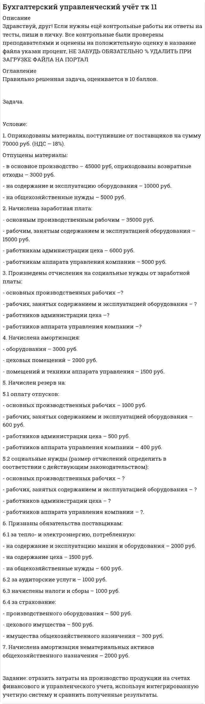 




Описание


Здравствуй, друг! Если нужны ещё контрольные работы или ответы на тесты, пиши в личку. Все контрольные были проверены преподавателями и оценены на положительную оценку в название файла указан процент, НЕ ЗАБУДЬ ОБЯЗАТЕЛЬНО % УДАЛИТЬ ПРИ ЗАГРУЗКЕ ФАЙЛА НА ПОРТАЛ




Оглавление


Условие задачи
Остатки по синтетическим счетам промышленного предприятия «Рубин» на 1 марта 20__г.
Шифр счета
Наименование счета
Остатки
1
2
3
01
Основные средства
560 000
02
Амортизация основных средств
230 000
04
Нематериальные активы
70 000
05
Амортизация нематериальных активов
15 000
10
Материалы по учетным ценам
490 400
16
Отклонение в стоимости материалов
16 520
19
НДС на полученные ценности
150 120
20
Основное производство
В том числе:
- продукция А
- продукция Б
29 000
 
15 600
13 400
43
Готовая продукция (по нормативной производственной себестоимости)
В том числе:
- продукция А
- продукция Б
 
320 000
 
180 000
140 000
50
Касса
980
51
Расчетные счета
851 880
60
Расчеты с поставщиками и подрядчиками (кредиторская задолженность)
360 000
62
Расчеты с покупателями и заказчиками (дебиторская задолженность)
268 000
68
Расчеты по налогам и сборам (кредиторская задолженность)
18 600
69
Расчеты по социальному страхованию и обеспечению (кредиторская задолженность)
28 000
70
Расчеты с персоналом по оплате труда
269 500
71
Расчеты с подотчетными лицами (дебиторская задолженность)
970
76
Расчеты с кредиторами
474 000
80
Уставный капитал
865 000
83
Добавочный капитал
220 000
99
Прибыль
277 770
 
 
Хозяйственные операции за март 20__ года
(объем реализации продукции определяют по моменту отгрузки ее покупателям)
 
Содержание хозяйственных операций
Дебет
Кредит
Сумма, руб.
1. С расчетного счета перечислено поставщикам
 
 
360 000
2. Принят к зачету НДС на полученные ценности
 
 
60 000
3. Получены деньги в кассу с расчетного счета по чеку № 120405 на хозяйственные нужды и заработную плату
 
 
80 000
4. Выданы из кассы деньги в подотчет
 
 
9 500
5. Выдана из кассы заработная плата
 
 
68 000
6. Депонирована невыплаченная заработная плата
 
 
1 500
7. Возвращена из кассы на расчетный счет депонированная заработная плата
 
 
 
1 500
8. Акцептован счет поставщика за материалы. В счете значится:
• стоимость материалов по покупным ценам
• НДС 20%
• транспортные расходы по доставке материалов
• НДС 20%
Сумма к расчету
• материалы оприходованы на склад по учетным ценам
Отражается сумма отклонений в стоимости посту­пивших материалов
 
 
 
 
32 500
?
800
?
?
33 900
 
?
9. Принят к зачету НДС на полученные материалы и услуги (опер.8)
 
 
 
?
10. Перечислено поставщику с расчетного счета за ма­териалы (опер.8)
 
 
 
?
11. Перечислены с расчетного счета:
• налоги в бюджет
• отчисления в фонд социального страхования
• погашение кредиторской задолженности
 
 
 
18 600
28 000
250 000
12. На расчетный счет поступил платеж от покупате­лей за реализованную готовую продукцию
 
 
 
268 000
13. В кассу возвращен остаток подотчетных сумм
 
 
970
14. Списаны материалы по учетным ценам, израсходо­ванные на производство
В том числе:
- продукции А
- продукции Б
 
 
 
482 000
 
260 000
222 000
15. Согласно расчету распределения определить и списать сумму отклонений фактической себестоимости материалов от учетной их стоимости, относящуюся к израсходованным материалам, форма расчета приведена в приложении 1
 
 
 
 
 
?
16. Начислена заработная плата производственным ра­бочим, занятым изготовлением продукции
В том числе:
- продукции А
- продукции Б
 
 
 
234 000
 
122 000
112 000
17. Произведены отчисления налога от заработной платы про­изводственных рабочих:
• на социальное страхование - 2,9 %
• в пенсионный фонд - 22%
• в фонд медицинского страхования - 5,1%
 
 
 
 
 
?
?
?
18. Начислена заработная плата работникам аппарата заводоуправления
 
 
 
98 600
19. Произведены отчисления от заработной платы ра­ботников заводоуправления (виды отчислений и проценты приведены в опер. 17)
 
 
 
 
?
20. Согласно авансовым отчетам списываются коман­дировочные расходы работников заводоуправления
 
 
 
8 400
21. Начислена амортизация основных средств:
производственного назначения
В том числе:
- по продукции А
- по продукции Б
Общезаводского назначения
 
 
 
3 100
 
1 700
1 400
1 500
22. Начислено кредиторам за услуги, оказанные пред­приятию (по обслуживанию содержания админист­ративного здания)
НДС 20%
 
 
 
6 000
?
23. Списаны согласно расчету распределения общехо­зяйственные расходы для включения в себестоимость продукции, форма расчета приведена в приложении 2
ВСЕГО
В том числе:
- продукция А
- продукция Б
 
 
 
 
?
 
?
?
24. Произведены удержания из заработной платы налога на доходы физических лиц
 
 
 
24 600
25. Оприходована на склад выпущенная в течение месяца готовая продукция по учетным (отпускным) ценам
В том числе:
- продукция А
- продукция Б
 
 
 
955 638
 
519 400
436 238
26. Списаны расходы, образующие фактическую себе­стоимость выпущенной из производства продукции.
Остатки незавершенного производства на 1 июня составляют
В том числе:
- по продукции А
- по продукции Б
Форма расчета приведена в приложении 3
ВСЕГО
В том числе:
- продукция А
- продукция Б
 
 
 
 
40 500
 
18 700
21 800
 
?
 
?
?
27. Определить и отразить на счетах бухгалтерского учета сумму отклонений фактической себестоимости выпущенной продукции от стоимости ее по учетным (отпускным) ценам (приложение 3)
В том числе:
- продукция А
- продукция Б
 
 
 
 
?
 
?
?
28. Отгружена (реализована) готовая продукция поку­пателям по учетным (отпускным) ценам
В том числе:
- продукция А
- продукция Б
 
 
 
763 040
 
499 520
263 520
29. Начислено транспортной конторе за услуги по пе­ревозке готовой продукции до станции отправления
НДС 20%
 
 
 
2 500
?
30. Предъявлены для оплаты счета покупателям за от­груженную в их адрес продукцию
В том числе:
- продукцию А
- продукцию Б
 
 
 
924 000
600 000
324 000
31. Начислить НДС на реализованную продукцию (опер.30)
В том числе:
- на продукцию А
- на продукцию Б
 
 
?
 
?
?
32. На расчетный счет поступили платежи от покупа­телей за реализованную продукцию
 
 
 
706 800
33. Списать согласно расчету коммерческие расходы, относящиеся к реализованной продукции
В том числе:
- по продукции А
- по продукции Б
 
 
 
2 500
 
1 600
900
34. Определить и перечислить финансовый результат от реализации продукции
В том числе:
- продукции А
- продукции Б
 
 
 
 
Выписка из учетной политики:
1. Учет материалов ведется по учетным ценам. С использованием 15 и 16 счетов.
2. Материалы списываются в производство по учетным ценам. Сумма отклонений фактической себестоимости материалов от учетной их стоимости распределяется относительно к израсходованным материалам.
3. Общехо­зяйственные расходы распределяются согласно начисленной заработной платы производственных рабочих и включаются в себестои­мость продукции.
4. Учет выпуска продукции ведется с использованием счета 40 «Выпуск продукции».
5. Учет готовой продукции ведется по нормативной производственной себестоимости.
 
Требуется:
1. Открыть счета синтетического учета промышленного предприятия «Рубин» и записать на них остатки на 1 марта 20__г.
2. Дополнительно открыть счета синтетического учета:
26 «Общехозяйственные расходы»;
40 «Выпуск продукции»;
90 «Продажи»
З. Открыть аналитические счета в разрезе видов продукции к следующим синтетическим счетам:
20 «Основное производство»;
40 «Выпуск продукции»;
43 «Готовая продукция»;
90 «Продажи»
4. Составить Регистрационный журнал и определить корреспон­денцию счетов по операциям за март 20__г.
5. Отразить хозяйственные операции промышленного предприятия «Рубин» на синтетических и аналитических счетах.
6. Подсчитать обороты и вывести сальдо по синтетическим и аналитическим счетам на 1 апреля 20__г.
7. Составить оборотные ведомости по аналитическим счетам, открытым к следующим синтетическим счетам:
20 «Основное производство»;
40 «Выпуск продукции»;
43 «Готовая продукция»;
90 «Продажи»
8. Сверить данные оборотных ведомостей по аналитическим счетам с данными соответствующих синтетических счетов.
9. Составить оборотную ведомость по синтетическим счетам.
10. Проверить полноту отражения путем сравнения итогов оборо­тов в оборотной ведомости с итогом сумм в Регистрационном жур­нале хозяйственных операций
Приложение 1
 
Расчет суммы отклонений фактической себестоимости от учетной стоимости,
относящейся к израсходованным в производстве материалам
 
 
Показатели
Стоимость материалов по учетным ценам
 
Сумма
отклонений
% отклонений к стоимости материалов по учетным ценам
Фактическая себестоимость материалов
1. Остаток на начало месяца
 
 
*
 
2. Приход за месяц
 
 
*
 
3. Итого (приход с остатком)
 
 
 
 
4. Остаток на конец месяца
 
 
*
 
5. Расход, всего
 
 
*
 
В том числе:
- продукция А
- продукция Б
 
 
 
*
*
 
ПРИМЕЧАНИЕ. Средний процент отклонений считается с точностью до 0,001.
 
Приложение 2
 
Расчет распределения общехозяйственных расходов за май
 
Вид продукции
Заработная плата
производственных
рабочих
Удельный вес
заработной платы
по видам продукции, %
Сумма
общехозяйственных
расходов
А
 
 
 
 
Б
 
 
 
 
ИТОГО
 
 
 
 
ПРИМЕЧАНИЕ. Удельный вес заработной платы по видам продукции начисляется с точностью до 0,01%.
 
 
 
Приложение 3
 
Расчет фактической производственной себестоимости готовой продукции, выпущенной за май
 
 
Показатели
Сумма
 
Всего
В том числе по изделиям
А
Б
1. Незавершенное производство на начало месяца
 
 
 
2. Затраты на производство
 
 
 
3. Незавершенное производство на конец месяца
 
 
 
4. Фактическая себестоимость готовой продукции
 
 
 
5. Стоимость готовой продукции, выпущенной из производства по учетным ценам
 
 
 
6. Сумма отклонений фактической себестоимости продукции от учетной стоимости
 
 
 
 
Приложение 4
 
Расчет
финансовых результатов от реализации
готовой продукции за март
 
Вид продукции
Выручка от реализации продукции
Полная фактическая себестоимость реализованной продукции, включая налоги
Результат от реализации
прибыль
убыток
Всего
А
 
 
 
 
 
 
 
Б
 
 
 
 
 
 
 
Итого
 
 
 
 
 
 
ПРИМЕЧАНИЕ. Расчет составляется по данным аналитических сче­тов к счету 90 «Продажи».
 
Организация_______________________________
 
ОБОРОТНАЯ ВЕДОМОСТЬ
за_______________20__ г.
 
№
счета
Наименование
счета
Сальдо на _______
Оборот за _______
Сальдо на__________
Дебет
Кредит
Дебет
Кредит
Дебет
Кредит
 
 
 
 
 
 
 
 
 
 
 
 
 
 
 
 
 
 
 
 
 
 
 
 
 
 
 
 
 
 
 
 
 
 
 
 
 
 
 
 
 
 
 
 
 
 
 
 
 
 
 
 
 
 
 
 
 
 
 
 
 
 
 
 
 
 
 
 
 
 
 
 
 
 
 
 
 
 
 
 
 
 
 
 
 
 
 
 
 
 
 
 
 
 
 
 
 
 
 
 
 
 
 
 
 
 
 
 
 
 
 
 
 
 
 
 
 
 
 
 
 
 
 
 
 
 
 
 
 
 
 
 
 
 
 
 
 
 
 
 
 
 
 
 
 
 
 
 
 
 
 
 
 
 
 
 
 
 
 
 
 
 
 
 
 
 
 
 
 
 
 
 
 
 
 
 
 
 
 
 
 
 
 
 
 
 
 
 
 
 
 
 
 
 
 
 
 
 
 
 
 
 
 
 
 
 
 
 
 
 
 
 
 
 
 
 
 
ИТОГО
 
 
 
 
 
 
 
Проверил__________________



            
            
            Условие: 1. Оприходованы материалы, поступившие от поставщиков на сумму 70000 руб. (НДС – 18%). Отпущены материалы: - в основное производство – 45000 руб, оприходованы возвратные отхо-ды – 3000 руб. - на содержание и эксплуатацию оборудования – 10000 руб.Условие: 1. Оприходованы материалы, поступившие от поставщиков на сумму 70000 руб. (НДС – 18%). Отпущены материалы: - в основное производство – 45000 руб, оприходованы возвратные отходы – 3000 руб. - на содержание и эксплуатацию оборудования – 10000 руб. - на общехозяйственные нужды – 5000 руб.Условие задания: Постоянные издержки F, не зависящие от числа произведенной продукции х, составляют 135 тыс. руб. в месяц, а переменные издержки V– 750 руб. на каждую единицу продукции. Цена единицы продукции – 1300 руб. Найдите объем продукции х, при котором прибыль П равна 115 тыс. руб.Условие задачи: В таблице 1, приведенной ниже, имеются данные о емкости рынка, объеме продаж предприятия и объемах продаж основных конкурентов. Таблица 1- Данные об объемах продаж Емкость рынка,млн.руб. Объем продаж предприятия, млн.руб Объем продаж, млн.руб. Кол-вопред. на рынкеУсловие задачи: для заданной балки построить эпюры Q и M ,  подобрать из расчета на прочность номер двутавра, а также найти прогиб  посредине пролета балки.   Вариант 2Условие задачи: для заданной балки построить эпюры Q и M , подобрать из расчета на прочность номер двутавра, а также найти угол поворота на конце консоли.   Вариант 2Условие задачи Остатки по синтетическим счетам промышленного предприятия «Рубин» на 1 марта 20__г. Шифр счета Наименование счета ОстаткиУскорение свободного падения на Луне равно a = 1,61 м/с2, радиус Луны R = 1740 км. Определить массу Луны.ускорения связанных телУскоренное движение 6 вариантУскоряющее напряжение на электронно-лучевой трубке 7 кВ. Расстояние от электронной пушки до экрана 18 см. Оценить неопределенность координаты электрона на экране, если след электронного пучка на экране имеет диаметр 1,38 мм.Условие: 1. За месяц учтены следующие затраты: а) списаны материалы, израсходованные на производство продукции А – 300000 руб., продукции Б – 250000 руб.; б) начислена заработная плата:Условие: 1. За месяц учтены следующие затраты: а) списаны материалы, израсходованные на производство продукции А – 300000 руб., продукции Б – 250000 руб.; б) начислена заработная плата:. 2Условие: 1. За месяц учтены следующие затраты: а) списаны материалы, израсходованные на производство продукции А – 300000 руб., продукции Б – 250000 руб.; б) начислена заработная плата:. 3