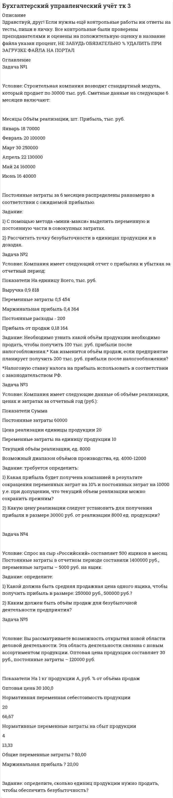 




Описание


Здравствуй, друг! Если нужны ещё контрольные работы ии ответы на тесты, пиши в личку. Все контрольные были проверены преподавателями и оценены на положительную оценку в название файла указан процент, НЕ ЗАБУДЬ ОБЯЗАТЕЛЬНО % УДАЛИТЬ ПРИ ЗАГРУЗКЕ ФАЙЛА НА ПОРТАЛ




Оглавление


Решите следующие задачи (за каждую правильно решенную задачу Вы получаете 2 балла):
 
Задача 1
Условие: Строительная компания возводит стандартный модуль, который продает по 30000 тыс. руб. Сметные данные на следующие 6 месяцев включают:
Месяцы Объём реализации, шт. Прибыль, тыс. руб.
Январь 18 70000
Февраль 20 100000
Март 30 250000
Апрель 22 130000
Май 24 160000
Июнь 16 40000
Постоянные затраты за 6 месяцев распределены равномерно в соответствии с ожидаемой прибылью.
Задание:
1) С помощью метода «мини-макси» выделить переменную и постоянную части в совокупных затратах.
2) Рассчитать точку безубыточности в единицах продукции и в доходах.
Задача 2
Условие: Компания имеет следующий отчет о прибылях и убытках за отчетный период:
Показатели На единицу Всего, тыс. руб.
Выручка 0,9 818
Переменные затраты 0,5 454
Маржинальная прибыль 0,4 364
Постоянные расходы 0,22 200
Прибыль от продаж 0,18 164
Задание: Необходимо узнать какой объём продукции необходимо продать, чтобы получить 100 тыс. руб. прибыли после налогообложения.* Как изменится объём продаж, если предприятие планирует получить 200 тыс. руб. прибыли после налогообложения?
 
*) Налоговую ставку налога на прибыль использовать в соответствии с законодательством РФ.
Задача 3
Условие: Компания имеет следующие данные об объёме реализации, ценах и затратах за отчетный год (руб.):
Показатели Сумма
Постоянные затраты 60000
Цена реализации единицы продукции 20
Переменные затраты на единицу продукции 10
Текущий объём реализации, ед. 8000
Возможный диапазон объёмов производства, ед. 4000-12000
Задание: требуется определить:
1) Какая прибыль будет получена компанией в результате сокращения переменных затрат на 10% и постоянных затрат на 10000 у.е. при допущении, что текущий объём реализации можно сохранить прежним?
2) Какую цену реализации следует установить для получения прибыли в размере 30000 руб. от реализации 8000 ед. продукции?
 
Задача 4
Условие: Спрос на сыр «Российский» составляет 500 ящиков в месяц. Постоянные затраты в отчетном периоде составили 1400000 руб., переменные затраты – 5000 руб. на ящик.
Задание: определите:
1) Какой должна быть средняя продажная цена одного ящика, чтобы получить прибыль в размере: 250000 руб., 500000 руб.?
2) Каким должен быть объём продаж для безубыточной деятельности предприятия?
Задача 5
Условие: Вы рассматриваете возможность открытия новой области деловой деятельности. Эта область деятельности связана с новым ассортиментом продукции. Оптовая цена продукции составляет 30 руб., постоянные затраты – 120000 руб.
Показатели На 1 кг продукции А, руб. % от объёма продаж
Оптовая цена 30 100,0
Нормативная переменная себестоимость продукции
20
66,67
Нормативные переменные затраты на сбыт продукции
4
13,33
Общие переменные затраты 24 80
Маржинальная прибыль 6 119920
Задание: определите, сколько единиц продукции нужно продать, чтобы обеспечить безубыточность?



            
            
            Условие. Со Johnson Ltd. производит единственное изделие, спрос на которое в последние годы неуклонно падает. Сводный счет реализации и счет прибылей и убытков за год, закончившийся 31 мая 2009 г., впервые в истории компании показал убыток, составляющий:Условие. Со Johnson Ltd. производит единственное изделие, спрос на которое в последние годы неуклонно падает. Сводный счет реализации и счет прибылей и убытков за год, закончившийся 31 мая 2009 г., впервые в истории компании показал убыток, составляющий:Условие: Строительная компания возводит стандартный модуль, который продает по 30000 тыс. руб. Сметные данные на следующие 6 месяцев включают:Условие: Строительная компания возводит стандартный модуль, который продает по 30000 тыс. руб. Сметные данные на следующие 6 месяцев включают:. 2Условие: Строительная компания возводит стандартный модуль, который продает по 30000 тыс. руб. Сметные данные на следующие 6 месяцев включают:. 3Условие: Строительная компания возводит стандартный модуль, который продает по 30000 тыс. руб. Сметные данные на следующие 6 месяцев включают: Месяцы Объём реализации, шт. Прибыль, тыс. руб.Условие. Фирма «Альфа» производит некоторую продукцию промышленности строительных материалов и обычно продает ее оптовикам на внутреннем рынке по цене 20 ден. ед. за единицу продукции (здесь и далее цифры и единицы изменения носят условный характер). Мощность фирмы – 2000 единиц продукции в месяцУсловие формирования городских промышленных районов - …Условие задачи Остатки по синтетическим счетам промышленного предприятия «Рубин» на 1 марта 20__г. Шифр счета Наименование счета Остатки 1 2 3 01 Основные средства 560 000Условие задачи Остатки по синтетическим счетам промышленного предприятия «Рубин» на 1 марта 20__г. Шифр счета Наименование счета Остатки 1 2 3 01 Основные средства 560 000Условие задачи Остатки по синтетическим счетам промышленного предприятия «Рубин» на 1 марта 20__г. Шифр счета Наименование счета Остатки. 2Условие: Затраты на модернизацию производства – 500000 руб. Объём продаж не зависит от принятого решения и остается – 100 000 шт. Цена реализации неизменна – 30 руб./шт.Условие: Затраты на модернизацию производства – 500000 руб. Объём продаж не зависит от принятого решения и остается – 100 000 шт. Цена реализации неизменна – 30 руб./шт. Норма расхода материалов на единицу продукции в настоящее время – 10 руб./шт., при модернизации производства – 8 руб./Условие неизменяемости для объемной системы имеет вид:Условие неизменяемости для плоской системы имеет вид:Условие. Предприниматель решил организовать производство столярных изделий. В результате оценки спроса, возможной цены реализации и затрат на производство и сбыт им были получены следующие данные:
