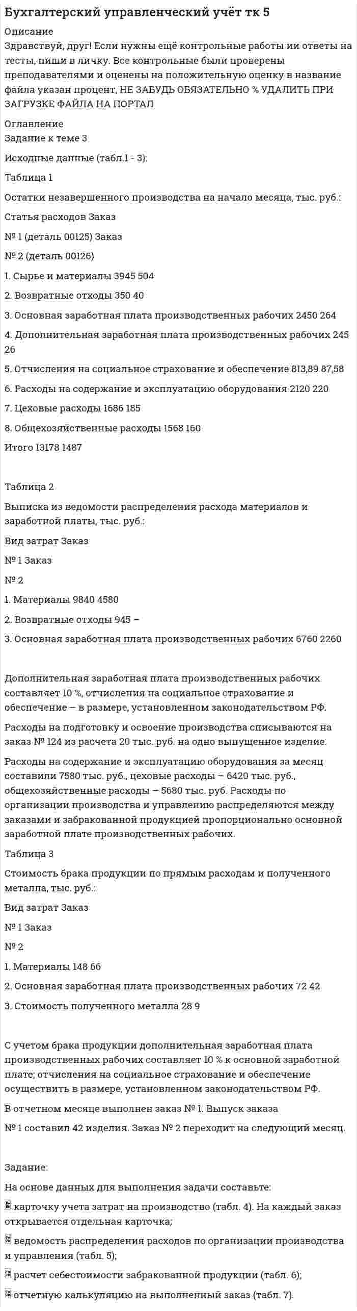 




Описание


Здравствуй, друг! Если нужны ещё контрольные работы или ответы на тесты, пиши в личку. Все контрольные были проверены преподавателями и оценены на положительную оценку в название файла указан процент, НЕ ЗАБУДЬ ОБЯЗАТЕЛЬНО % УДАЛИТЬ ПРИ ЗАГРУЗКЕ ФАЙЛА НА ПОРТАЛ




Оглавление


Задание к теме 3
Исходные данные (табл.1 - 3):
Таблица 1
Остатки незавершенного производства на начало месяца, тыс. руб.:
Статья расходов Заказ
№ 1 (деталь 00125) Заказ
№ 2 (деталь 00126)
1. Сырье и материалы 3945 504
2. Возвратные отходы 350 40
3. Основная заработная плата производственных рабочих 2450 264
4. Дополнительная заработная плата производственных рабочих 245 26
5. Отчисления на социальное страхование и обеспечение 813,89 87,58
6. Расходы на содержание и эксплуатацию оборудования 2120 220
7. Цеховые расходы 1686 185
8. Общехозяйственные расходы 1568 160
Итого 13178 1487
 
Таблица 2
Выписка из ведомости распределения расхода материалов и заработной платы, тыс. руб.:
Вид затрат Заказ
№ 1 Заказ
№ 2
1. Материалы 9840 4580
2. Возвратные отходы 945 –
3. Основная заработная плата производственных рабочих 6760 2260
 
Дополнительная заработная плата производственных рабочих составляет 10 %, отчисления на социальное страхование и обеспечение – в размере, установленном законодательством РФ.
Расходы на подготовку и освоение производства списываются на заказ № 124 из расчета 20 тыс. руб. на одно выпущенное изделие.
Расходы на содержание и эксплуатацию оборудования за месяц составили 7580 тыс. руб., цеховые расходы – 6420 тыс. руб., общехозяйственные расходы – 5680 тыс. руб. Расходы по организации производства и управлению распределяются между заказами и забракованной продукцией пропорционально основной заработной плате производственных рабочих.
Таблица 3
Стоимость брака продукции по прямым расходам и полученного металла, тыс. руб.:
Вид затрат Заказ
№ 1 Заказ
№ 2
1. Материалы 148 66
2. Основная заработная плата производственных рабочих 72 42
3. Стоимость полученного металла 28 9
 
С учетом брака продукции дополнительная заработная плата производственных рабочих составляет 10 % к основной заработной плате; отчисления на социальное страхование и обеспечение осуществить в размере, установленном законодательством РФ.
В отчетном месяце выполнен заказ № 1. Выпуск заказа
№ 1 составил 42 изделия. Заказ № 2 переходит на следующий месяц.
 
Задание:
На основе данных для выполнения задачи составьте:
 карточку учета затрат на производство (табл. 4). На каждый заказ открывается отдельная карточка;
 ведомость распределения расходов по организации производства и управления (табл. 5);
 расчет себестоимости забракованной продукции (табл. 6);
 отчетную калькуляцию на выполненный заказ (табл. 7).
 



            
            
            Задание к теме 3 Исходные данные (табл.1 - 3): Таблица 1 Остатки незавершенного производства на начало месяца, тыс. руб.: Статья расходов Заказ № 1 (деталь 00125) Заказ. 2Задание к теме 3 Исходные данные (табл.1 - 3): Таблица 1 Остатки незавершенного производства на начало месяца, тыс. руб.: Статья расходов Заказ № 1 (деталь 00125) Заказ. 3Задание к теме 3 Логистическое управление закупочной деятельностьюЗадание к теме 3 Маркетингв коммерческой деятельности✔️Задание к теме 3 Необходимо решить ситуационные задачи, отразив хозяйственные операции на счетах бухгалтерского учета в Регистрационном журнале хозяйственных операций (Приложение 1).Задание к теме 3 Необходимо решить ситуационные задачи, отразив хозяйственные операции на счетах бухгалтерского учета в Регистрационном журнале хозяйственных операций (Приложение 1).Задание к теме 3 Необходимо решить ситуационные задачи, отразив хозяйственные операции на счетах бухгалтерского учета в Регистрационном журнале хозяйственных операций (Приложение 1).. 2Задание к теме 2 «Установка системы «1С:Предприятие. Управление торговлей» и её функциональные возможности»Задание к теме 2 «Установка системы «1С:Предприятие. Управление торговлей» и её функциональные возможности» важно! в файле в любом графическом редакторе (даже тот же Paint) вставьте свою фамилию вместо моей.Задание к теме 2 «Установка системы «1С:Предприятие. Управление торговлей» и её функциональные возможности» важно! в файле в любом графическом редакторе (даже тот же Paint) вставьте свою фамилию вместо моей.Задание к теме 2: Учет нефинансовых активов бюджетных  учрежденийЗадание к теме 2: Учет нефинансовых активов бюджетных  учрежденийЗадание к теме 3 Задание к теме 3. Государственное управление в Российской империи в период абсолютизмаЗадание к теме 3 История бухгалтерского учета