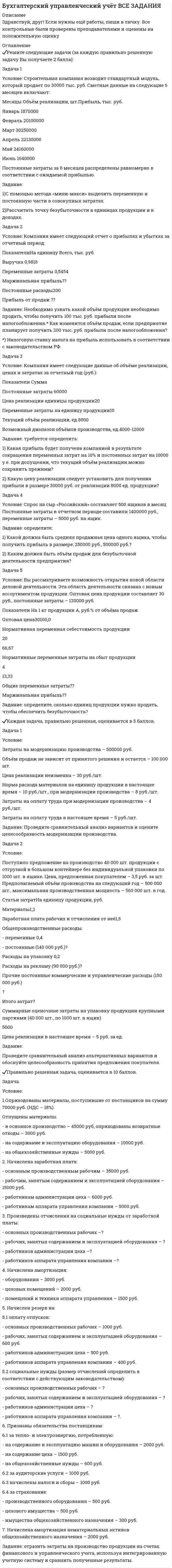 




Описание


Здравствуй, друг! Если нужны ещё работы, пиши в личку. Все контрольные были проверены преподавателями и оценены на положительную оценку




Оглавление


✔️Решите следующие задачи (за каждую правильно решенную задачу Вы получаете 2 балла):
Задача 1
Условие: Строительная компания возводит стандартный модуль, который продает по 30000 тыс. руб. Сметные данные на следующие 6 месяцев включают:
Месяцы Объём реализации, шт.Прибыль, тыс. руб.
Январь 1870000
Февраль 20100000
Март 30250000
Апрель 22130000
Май 24160000
Июнь 1640000
Постоянные затраты за 6 месяцев распределены равномерно в соответствии с ожидаемой прибылью.
Задание:
1)С помощью метода «мини-макси» выделить переменную и постоянную части в совокупных затратах.
2)Рассчитать точку безубыточности в единицах продукции и в доходах.
Задача 2
Условие: Компания имеет следующий отчет о прибылях и убытках за отчетный период:
ПоказателиНа единицу Всего, тыс. руб.
Выручка 0,9818
Переменные затраты 0,5454
Маржинальная прибыль??
Постоянные расходы200
Прибыль от продаж ??
Задание: Необходимо узнать какой объём продукции необходимо продать, чтобы получить 100 тыс. руб. прибыли после налогообложения.* Как изменится объём продаж, если предприятие планирует получить 200 тыс. руб. прибыли после налогообложения?
*) Налоговую ставку налога на прибыль использовать в соответствии с законодательством РФ.
Задача 3
Условие: Компания имеет следующие данные об объёме реализации, ценах и затратах за отчетный год (руб.):
Показатели Сумма
Постоянные затраты 60000
Цена реализации единицы продукции20
Переменные затраты на единицу продукции10
Текущий объём реализации, ед.8000
Возможный диапазон объёмов производства, ед.4000-12000
Задание: требуется определить:
1) Какая прибыль будет получена компанией в результате сокращения переменных затрат на 10% и постоянных затрат на 10000 у.е. при допущении, что текущий объём реализации можно сохранить прежним?
2) Какую цену реализации следует установить для получения прибыли в размере 30000 руб. от реализации 8000 ед. продукции?
Задача 4
Условие: Спрос на сыр «Российский» составляет 500 ящиков в месяц. Постоянные затраты в отчетном периоде составили 1400000 руб., переменные затраты – 5000 руб. на ящик.
Задание: определите:
1) Какой должна быть средняя продажная цена одного ящика, чтобы получить прибыль в размере: 250000 руб., 500000 руб.?
2) Каким должен быть объём продаж для безубыточной деятельности предприятия?
Задача 5
Условие: Вы рассматриваете возможность открытия новой области деловой деятельности. Эта область деятельности связана с новым ассортиментом продукции. Оптовая цена продукции составляет 30 руб., постоянные затраты – 120000 руб.
Показатели На 1 кг продукции А, руб.% от объёма продаж
Оптовая цена30100,0
Нормативная переменная себестоимость продукции
20
66,67
Нормативные переменные затраты на сбыт продукции
4
13,33
Общие переменные затраты??
Маржинальная прибыль??
Задание: определите, сколько единиц продукции нужно продать, чтобы обеспечить безубыточность?
✔️Каждая задача, правильно решенная, оценивается в 5 баллов.
Задача 1
Условие:
Затраты на модернизацию производства – 500000 руб.
Объём продаж не зависит от принятого решения и остается – 100 000 шт.
Цена реализации неизменна – 30 руб./шт.
Норма расхода материалов на единицу продукции в настоящее время – 10 руб./шт., при модернизации производства – 8 руб./шт.
Затраты на оплату труда при модернизации производства – 4 руб./шт.
Затраты на оплату труда в настоящее время – 5 руб./шт.
Задание: Проведите сравнительный анализ вариантов и оцените целесообразность модернизации производства.
Задача 2
Условие:
Поступило предложение на производство 40 000 шт. продукции с отгрузкой в большом контейнере без индивидуальной упаковки по 1000 шт. в ящике. Цена, предложенная покупателем – 3,5 руб. за шт. Предполагаемый объём производства на следующий год – 500 000 шт., максимальная производственная мощность – 560 000 шт. в год.
Статьи затратНа единицу продукции, руб.
Материалы1,2
Заработная плата рабочих и отчисления от неё1,5
Общепроизводственные расходы:
- переменные 0,4
- постоянные (140 000 руб.)?
Расходы на упаковку 0,2
Расходы на рекламу (90 000 руб.)?
Прочие постоянные коммерческие и управленческие расходы (150 000 руб.)
?
Итого затрат?
Суммарные оценочные затраты на упаковку продукции крупными партиями (40 000 шт., по 1000 шт. в ящик)
5000
Цена реализации в настоящее время – 5 руб. за ед.
Задание:
Проведите сравнительный анализ альтернативных вариантов и обоснуйте целесообразность принятия предложения покупателя.
✔️Правильно решенная задача, оценивается в 10 баллов.
Задача.
Условие:
1.Оприходованы материалы, поступившие от поставщиков на сумму 70000 руб. (НДС – 18%).
Отпущены материалы:
- в основное производство – 45000 руб, оприходованы возвратные отходы – 3000 руб.
- на содержание и эксплуатацию оборудования – 10000 руб.
- на общехозяйственные нужды – 5000 руб.
2. Начислена заработная плата:
- основным производственным рабочим – 35000 руб.
- рабочим, занятым содержанием и эксплуатацией оборудования – 15000 руб.
- работникам администрации цеха – 6000 руб.
- работникам аппарата управления компании – 5000 руб.
3. Произведены отчисления на социальные нужды от заработной платы:
- основных производственных рабочих –?
- рабочих, занятых содержанием и эксплуатацией оборудования – ?
- работников администрации цеха –?
- работников аппарата управления компании –?
4. Начислена амортизация:
- оборудования – 3000 руб.
- цеховых помещений – 2000 руб.
- помещений и техники аппарата управления – 1500 руб.
5. Начислен резерв на:
5.1 оплату отпусков:
- основных производственных рабочих – 1000 руб.
- рабочих, занятых содержанием и эксплуатацией оборудования – 600 руб.
- работников администрации цеха – 500 руб.
- работников аппарата управления компании – 400 руб.
5.2 социальные нужды (размер отчислений определить в соответствии с действующим законодательством):
- основных производственных рабочих – ?
- рабочих, занятых содержанием и эксплуатацией оборудования – ?
- работников администрации цеха – ?
- работников аппарата управления компании – ?.
6. Признаны обязательства поставщикам:
6.1 за тепло- и электроэнергию, потребленную:
- на содержание и эксплуатацию машин и оборудования – 2000 руб.
- на содержание цеха – 1500 руб.
- на общехозяйственные нужды – 600 руб.
6.2 за аудиторские услуги – 1000 руб.
6.3 начислены налоги и сборы – 1000 руб.
6.4 за страхование:
- производственного оборудования – 500 руб.
- цехового имущества – 500 руб.
- имущества общехозяйственного назначения – 300 руб.
7. Начислена амортизация нематериальных активов общехозяйственного назначения – 2000 руб.
Задание: отразить затраты на производство продукции на счетах финансового и управленческого учета, используя интегрированную учетную систему и сравнить полученные результаты.



            
            
            Условие: Строительная компания возводит стандартный модуль, который продает по 30000 тыс. руб. Сметные данные на следующие 6 месяцев включают:. 2Условие: Строительная компания возводит стандартный модуль, который продает по 30000 тыс. руб. Сметные данные на следующие 6 месяцев включают:. 3Условие: Строительная компания возводит стандартный модуль, который продает по 30000 тыс. руб. Сметные данные на следующие 6 месяцев включают: Месяцы Объём реализации, шт. Прибыль, тыс. руб.Условие. Фирма «Альфа» производит некоторую продукцию промышленности строительных материалов и обычно продает ее оптовикам на внутреннем рынке по цене 20 ден. ед. за единицу продукции (здесь и далее цифры и единицы изменения носят условный характер). Мощность фирмы – 2000 единиц продукции в месяцУсловие формирования городских промышленных районов - …Условия высокой вероятности возникновения конфликта создают ... его возникновения Условия высокой вероятности возникновения конфликта создают ... конфликтаУсловие: Затраты на модернизацию производства – 500000 руб. Объём продаж не зависит от принятого решения и остается – 100 000 шт. Цена реализации неизменна – 30 руб./шт.Условие: Затраты на модернизацию производства – 500000 руб. Объём продаж не зависит от принятого решения и остается – 100 000 шт. Цена реализации неизменна – 30 руб./шт. Норма расхода материалов на единицу продукции в настоящее время – 10 руб./шт., при модернизации производства – 8 руб./Условие неизменяемости для объемной системы имеет вид:Условие неизменяемости для плоской системы имеет вид:Условие. Предприниматель решил организовать производство столярных изделий. В результате оценки спроса, возможной цены реализации и затрат на производство и сбыт им были получены следующие данные:Условие. Производиться некоторый товар А. Исходные данные приведены в таблице 1. Наименование показателя Значение показателя Затраты на производство 0,7 ден.ед./ единица продукции Аренда техники и помещений 5000 ден.ед./ годУсловие. Со Johnson Ltd. производит единственное изделие, спрос на которое в последние годы неуклонно падает. Сводный счет реализации и счет прибылей и убытков за год, закончившийся 31 мая 2009 г., впервые в истории компании показал убыток, составляющий:Условие. Со Johnson Ltd. производит единственное изделие, спрос на которое в последние годы неуклонно падает. Сводный счет реализации и счет прибылей и убытков за год, закончившийся 31 мая 2009 г., впервые в истории компании показал убыток, составляющий: